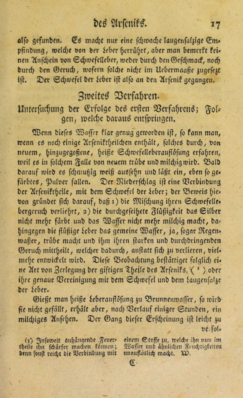 ôtfo gefunben. mad)f nur eine fd)nw£^e faiiâenfafii^e ^m* pfînbung, roeid)e Don ber kber ^errû^rf, ober man bemcrfc fei- nen 'Knfd)ein bon Sc^mefeileber, roeber burcb ben©ffd)macf, noc^ burd) ben ©erud), mofern fold>e nicbt im Uebermaa§e jugefejC Ijl» £)er 0d;n>efel ber ieber ifl alfo an ben ^rfenif gegangen* Smeitc^ 23erfa^reit UnterfucÇitn^ ber ©rfolge beê erjîen 23eifaf)renêî %oU gen, i\>elcf)e baraué cnrfpringen* \ ®enn biefeé *iS3afTer f(ar genug^gemorben i|î, fo fann man, wenn eö noch einige 2(rfenift§fi(d?en entrait, fofd)eé burd), bon neuem, ^injugego^ene, §ei§e 0cb»befertcberaufIôfung erfahren, mei( eé in foidjem bon neuem trùbe imbmi(d)igibirb. ^a(b barauf rnirb eô fcbmu|ig mei^ auôfe^n unb (d§t ein, eben foge- fdrbfeö, ^idber faiien. î)er SRieberfcbiag ijîeine QSerbinbung ber ^rfenift^cUe, mit bem Sdjmefef ber kber; ber ^emeiö bon grunbet jTd) barauf, bo§ i) bie lüîifcbung i^ren 0d)mefeiIe- bergerud) berUe^rt, 2) bie burd)gefei^efc ^iü^igfeit baö 0i(bec nid)f me^r fdrbt unb bas Gaffer nicht me^r mi(d)ig mad)t, ba^ hingegen bie ffu^ige ^eber bas gemeine ®ajfer, ja, fogar JKegen» tba^er, trübe mad}t unb if^m i^ren flarfen unb burdjbringenben ©erud) mitthciit, meldet baburd), anflatt ftd) ju berlieren, bief- mehr entmicfelt mirb. 5)iefe ^eobad)tung befîdttiget fotglid) ei- ne 2(rf bon 3ftf?gnng ber giftigen ?(rfenifs, ( * ) ober ihre genaue Q[?ereinigung mit bem 0chmefel unb bem faugenfaf^e ber ieber. ®ie§f man hei§e ieberauffdfung ju ^runnenma|]er, fo mirb ^e nid)t gefdiit, erhdif aber, nad) 53erlauf einiger 0tunben, ein mUd;iges Tlnfehen. ©er ©ang biefer 0rfd)einung i|î (eid)f ju bOifoU (s) Snfoweit Äiü)5n^cnbe fetter» einem ©toffe tvelcbe t'bn nun Im tbeile i()n fdiärfcv madKn fiSmien; SBajTft unb «()ulicl)en ^eudjtiüfeiteu benn fonjl rei^t bie SSerbinbung mit «nftugoîJlic^ macht. XJ?. © » \