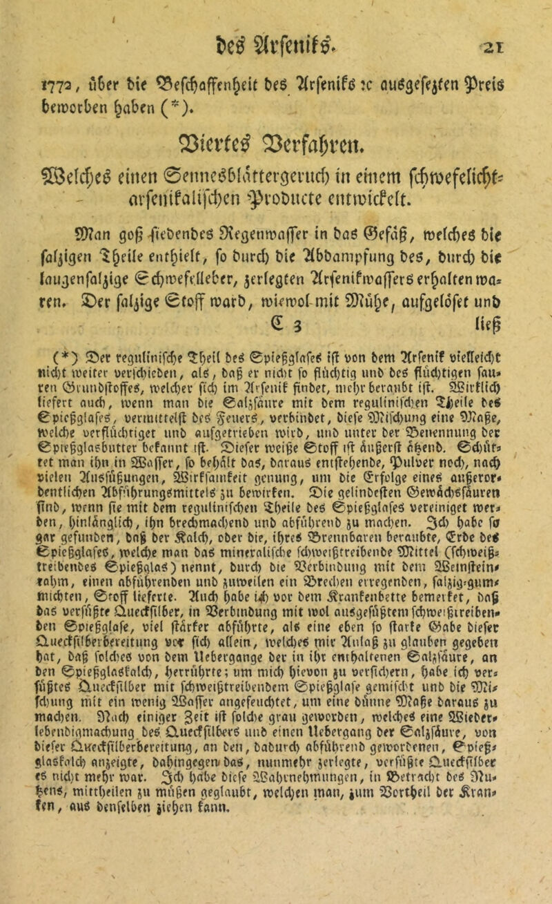 1773, îi$er ki( SSeftftafftn^cU beS îtrfmifd ;c auSjef«}«!! î>rei« bfjuocben ^abcn ()» Q3ievfeÿ 23erfaf;vcn. S8dd;cé einen 0enncé6latter9erud) in cmem fémefelic^^ arfenifalifd)cn ■»proDuctc eimvidcit. 50?nn go^-fù'&en&cô 9îfgetm“>n|fer in boô @cfd§, mefcbeô bie fûfjigen enf^ieif, fo burd) bic Tibbnmpfung bes, burd) bi< Inugenfoljige ^cbtveftüebfr, jerfegten 2(rfeniftrûffer6 erhalten n?a* ren, ©cr fnijigc 0tojf njorb, mit ü)îu^c, oufgelôfft unb a 3 lifg (*) Ser rcguUnifcbe 0p(e^3lrtfe^ {fl von bem !?Irfentf vteneld)C litd)t weiter vericbicben^ ûlô, bnp er nicl)t fo flùd)tig uni» 6cé fiûd)tigen fait» ren ©lunbilojfeg; weldjer fid) tm ?frfenif fïnbef, nicl)r beraubt tfl. ^irtlld) liefert audî, wenn man bie 0a(jfaure mit bem re8ultnifd)en 5i)eile betf êpicgglafeô, vermittelfl beô généré, werbinbet, btefe ?0îifd)ung eine Wage, welche verflüchtiget unb aufgetrieben wirb, unb unter ber 55enennung bec 0pieggla6butter befamU ifl. fDiefer weige ©toff ift àugerfl ^feenb. ©d)Äf» ret man ihn in SBaffer, fo bel>^lt ba?, bnraué entflehenbe, ‘Pulver ned), nach vielen 3fii^fù§ungen, âBirffamfeit genung, um bic (Erfolge eineti an^eror* bentlichen îfbfuhrungefmittelé 51J bewirfen, ®ie gelinbeflen ®ewâd)^fâureti finb, wenn (ie mit bem regulinifchen ^l)eil« heö ©pie^glafeä vereiniget wer» ben, hinlänglich, ihn brecbmachenb unb obfuhrenb ju machen. 3d) hai>r fö gar gefunben, bo§ ber Äald), ober bie, ihre« brennbaren beraubte, ®rbc be< ©picgglafeß, welche man baS mineralifdie fd)wei§treibenbe Wittel Cfd)wei|s tteibenbeö ©pieggla^) nennt, burd) bie S3erbmbung mit bem ^cinflein# tol)m, einen abfuhrenben unb jiiuveilen ein ©rechen eiregcnben, faljig»gum# michten, ©reff lieferte. 3tuch hol>r i4) vor bem .^ranfenbette bemevfe't, ba§ baé verfugte ûuecffïlber, in ©erbmbung mit wol autSgefögtemfchweigireiben* ben ©piegglafe, viel flärfer abführte, al^ eine eben fo ftarfe ®abe biefec duectfilberbereitung vc< fid) allein, welche^ mir 3(nlag ju glauben gegeben hat, bag foldwö von bem llebergonge ber in it)t enthaltenen ©aljfdure, an ben ©piegglaöfald), hrtt»hrfr; wm mich hic'JV” St» verfid)ern, hab« ich ver» fügtet Ctuecffllber mit fchweigtreibenbem ©piegglafe gemifebt unb bie Wi# fd)ung mit ein wenig Sßaffer angefeuchtet, um eine bünne Wage baroug ju mod)en. 33ath einiger 3«it ‘ft f®ld)e grau geworben, welche^ eine Sßiebet» lebfubigmochung beé CtuecffilberO unb einen Uebergong ber ©aljfdure, von biefec ÛKecîfilberbereitung, an ben, baburch abfùbvenb geworbenen, ©pieg# glasfold) anieigte, bahingegew ba«, nunmehr jcrlegte, verfügte duerfftlbee t6 nid)t mehr war. ^A) habe biefe üBahrnehmungen, in ©etrad)t beet 93u» hrnü, mittheilen iu mngen geglaubt, weld;eu mau, jum )8ortheil ber .^van» fen, Auö bcnfelben jtehen fann.