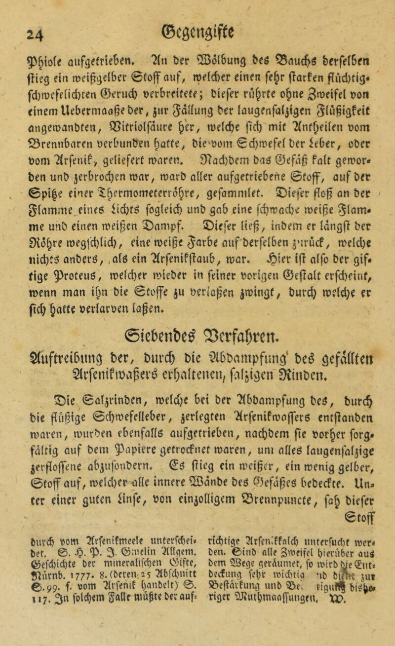 5>^iofe oufä^frieBen. 'îfn &er îSolBung Beê Q3nuc^ô berfeîGeti fîieg ein æei^jjelber <0fo|f ouf, rof(d)er einen fe^r jîorfen fïùdjti^« fd)mcfend)ten 0erud) \)erbreifete; tiefer rührte o^ne 3<^fifel ton einem Uebermoo^eber, jur Sdiiung ber lougenfoijtgen Siù§igfeiC ûngemanbfen, Q5itriolfâure §er, »uelcbe fid) mit Tinfjeiien \>om 50rennboren berbunben ^offe, bie-t)om 0d)n?efe( ber ieber, ober bom Tirfenif, geliefert moren. 97od)bem bo3 0efô§ fo(t geiror* ben unb 3erbrod)en mnr, roorb oüer oufgetriebetle 0toff, ouf bet 0pi|e einer'^B^rmometerro^re, gefommlet. î)iefer flo^ on bec 5iomme,eine6 iid)tè fog(eid) unb gob eine fd}reod)e mei^e me unb einen meij^en î5onipf. ©iefer (iefj, inbem er iongfl bec ^ô^re n)eg|d)(id), eine mei^e Jorbe ouf berfeiben ^nrùcf, meldje nid)tô onberô, ,of6 ein 2(rfeniffiûub, mor» Jpier ifi o(fo ber gif« fige ^roteuô, n>efd)er n>ieber in feiner borigen ®e(îolt erfebeint, wenn mon if^n bie 0to|fe ju üerio^en imingf, burd} n??(d}e ec pd; èotte berlarben lojjen* ©îcbenbeé 23ctfaf)rcn. Auftreibung ber, burc^ bie ^^Ibbampfung* beé gefaiften ^Irfeuiftuaperé crf)alteneu, fAljigcu Dîinbcn» ^ie 0oÎ3rinben, roe(d)e bei bec ?ibbompfung beô, burc§ bie pCi^tge 0d)n?efefleber, ^erlegten 'Hrfenifroofl'ers entponben tüoren, mürben ebenfoUö oufgetrieben, noebbem pe borner forg« fôltig ouf bem kopiere getroefnet moren, um oHeö iougenfof^ige jei'Poj]ene ob^ufonbern. pieg ein meiner, ein menig gelber, 0to|f ouf, n)cld)er oHc innere ®onbe beö 0efdßeö bebeefte. Un« ter einer guten iinfe, bon einioiligem 53rennpuncte, fo^ biefec 0toff èuvcb vom îti'fenifmeele unterfebeû rtebtige 3^rfen:ffa((^> unterfudjf mer« bef. ©. -0' ‘P- 3- ©melin ^tdqcm. Den. ©tnö o((e 3'Vfifel biei’uber auä ®efd)id)te Oer mmerali[d)en C!5ifte, bem 5Sfge fierÄumer, fo wirble^iit» ÎUiknb. 1777» 8. (bcrcn-,2 5 ^bfdjnitt beefung'fcl)v mid)tio nb blîm juï 0.ÿ9. f. \)om 7tvfenif banbeit) 0. ^cpaifumg unb ^e\ tignf(| 117. 3n folcbem Salle müpte bev auf* rigev ^LliUtbrnaalfungen. xi>.