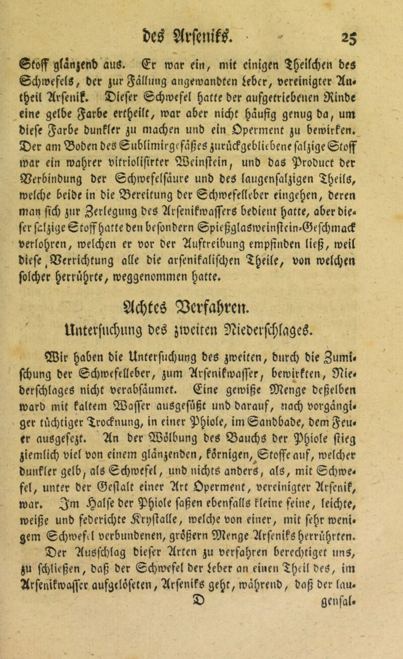 @fo|f gfânjenb ûuô. €r ronr eitt, mtf einigen î^eifdjen bes 0d)tî>efeiô, ber jurjnünng angenjûn&fen ^fber, meinigter 'Âu* tjeil 2(rfemf» £)iefer 0cbn>efei ^nffe ber aufgefrie&euen Dvinbe eine gelbe 0ûrbe erf^eilf, war ober niebf ^nuftg genug bo, um biefe bunfler 311 moeben unb ein Operment ju betvirfen» î)er om ^oben beô 0ubIimirgffd(5eé ^urûcfgeblicbene foljige 0toff mor ein tuo^rer bitriolifirter îlBeinjîein, unb boô ^^robuct ber Q^erbinbung ber 0d)n)efe(fdure unb beô Inugenfaljtgen '^^eilô, meld;e beibe in bie Bereifung ber 0d)mefel(eber einge^en, beren mon fid) jur 3er(egung beé Tlrfenifæofferô bebient ^atte, oberbie- fer fdjige 0tüff botte ben befonbern 0pie^g(o6roein(}cin»©efd}mûcf terlobren, melcben er por ber Tluftreibung empfinben lie0, mei( biefe ^Q?errid)tung aile bie arfenifo(ifd;en *lbeUe, bon n?e(d;m foldber b^rrûbrte, rueggenommen botte. siebtes 23eïfa^ïcit. lliiterfucf;ung bcê jrociten SîicteifcÇfflâeé. ÇfBir bnben bie Unterfudjung beé jipeiten, burd) bie 3umi- febung ber 0d)mefeüeber, jum Tirfenifipojfer, bemirften, 0^ie- berfcblngeé nid)t perobfdumet. 0ine géminé CDîenge bepelben warb mit foltern Koffer ouögefiigt unb borouf, noeb borgdngU ger tùcbtiger îrocfnung, in einer ini0onbbobe; bem^eu* cr ouôgefejt. 2ln ber Wölbung beé ^ouebö ber jiemlicb biel bon einem gldnjenben, fdrnigen,^0to|fcouf, roeld)er bunfler gelb, ois 0d)mefel, unb nichts onbers, ois, mit 0d)n>e- fel, unter ber ©ejlolt einer 'Jlrt Operment, bereinigter îlrfenif, ttjor. 5m §olfe ber ebenfolls fleine feine, leidjte, mei^e unb feberid)te ^rpfiolle, n)eld)e bon einer, mit febr roeni* gern 0d}wefd berbunbenen, großem îDîenge ‘ilrfenifsberrûbrten. î)er 7luSfd)log biefer Tlrfen 311 berfol;ren bered)tiget uns, 3U fd)(iefien, bofi ber 0d)mefel ber ieber on einen i'W Ârfeniftbojfcc oufgelôfeten, Tlrfenifs gebt, mdbrenb, bo^ ber lou- îO genfoU