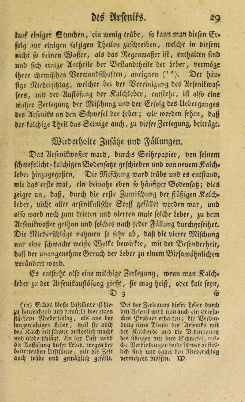 fûuf einiger 0funben, ein menig frûbe, fo fann mnn blefen ^r* folg .lur einigen ‘î^cUen jufc^reibcn, me(d)e in biefem wid)t fo reinen ‘îBû^er, û(5 baé ^egenmn^er ijî, enthalten fini) tint) ficb einige 2(nf^eife ber ^efînnbf^eilc ber ieber, bermoge %er ct)emifd)en Q3ern)ûnbfd)offen, nneignen (**). Î5er ^du* fige 3Rieberfd)lflg, me(d)er bei ber QSereinigung beô îfrfenifnjaf: fer6, mie ber 2(u|T6fung ber ^a(d}leber, ent|îef;t^ ijî nifo eine ma^i-e Berlegung ber Wifd)ung unb ber (îrfolg beß Uebergnngeß beô 2(rfenifö on ben 0c^n)efe( ber ieber; toir werben fe^en, ba§ ber falcbige'î&eil baß 0einige mid), bieferSeriegung, beitrdgf* ^[ôiebev^ofte Sufa^e imt) 3a((ungeii, 5Dnß Tfrfenifwa^cr warb, burcbß ©ei^epopier, bon feinem fc^wefelid)t-fald)igen53obenfa|e gefd)ieben unb bon neuem ^alcb* lebei i;in3ugego^en, ©ie 5)?ifd)ung warb frûbe unb eß entjîanb, wie baß erfîe mal, ein beinahe eben fo ^dufiger S5obenfa|; bieß jeigfc an, bo^, burcb bie erjîe 3nmifcbung ber fiû^igen ^alcb«» ieber, nid)t aller arfenifalifd)e 0fo|f gefdflet worben war, unb flifo warb nocb briflen unb bierfen male fo(d)e ieber, ju bem 21rfenifwa§er getf;an unb fo(d)eß nad) jeber ^dllung burcbgcfei^ef. î)ie 9]ieberfd)(dge nahmen fo fef;r ob, ba^ bie bierte 50îifd)ung nur eine fd)wad>e wei^e ©olfe bewirf te, mit ber 53efonber^eif, ba§ ber unangenehme ©eru^ ber ieber-^u einem ^iefamdhn(id;ett berdnbert warb. ©ß entfîehf offo eine mildjige wenn man ^alch- (eber ju ber Tlrfenifaufïôfung gie§f, fie mag h^i§/ ober fait fei;n, î) 3 fo (12) 0d)on blofie Suftfdure igOie* ju ()inrcid){iiô iiiiD bewurtt l)iev einen gdifern 3fîie5erfd)(ng, nié nnô ber lougetv'nUigen £eber, weil ^e flud) ben ,^ald)mttfd)wet niigéélid) mad)t ' ttnb n{eberfd)làgt. ?(n ber C«ft wirb bie Tluflôfung biej'er l'eber, wegen ber beitretenbeu Suftfdure, mit ber 3fii ancb tcube unb ôemd()Ud; gefdüt. Sî>el ber Verlegung biefer Çeber burd) ben îlifenit wirb nun aud) ein j^wiefa* d)eti ‘Probuct erhalten ; bie 23nbin* bung eines Shells beS 3lrfenifS mit ber Â'nldjevbe imb bie ’^t’remigiing beS iibriaen mit bem 0d)wefcl, wel* d)c 'îGerbinbangen beibe fd'wernugoS« lid) fînb unb bal)cr ben 3^teberl'd;lrtg oernu^ren mulîen. XP.