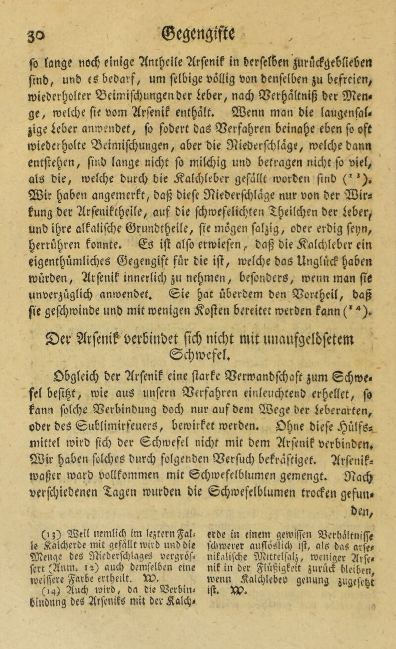 fo lang« einige îtni^cUe Ttrfenif in fcerfetBen jun‘icfge6fie6eii fmb, unb bebarf, uni felbi^e DÔUig bon benfdben ju befreien, mteberf^olter 55eimifd)un3enber ieber, naefe ®er^n(tnig ber îDîen- ge, n)eld;e fie bom 2(rfenif ent§d(f, îlBenn mon bie iaugenfcif- jtge kber antrenbef, fo foberf baë Q^erfo^ren beinahe eben fo of( mieber^oîte ^ctniifdjungen, aber bie 97ieberfcblûge, roeiebe bann entfielen, finb lange nid}t fo mikbig unb befragen nid)t fo bief, alô bie, ibeicbe bureb bie ^a(d)ieber gefallt worben finb (**). 2Öir bnben angemerft, ba^ biefe 9?ieberfd)lâge nur bon ber 'iSirs fung ber Tlrfeniftbeile, auf bie fd)wefeltd)ten ^bei(d)en ber ieber^ unb i§re a(falifd)e ©runbfbeile, fie mögen faijig, ober erbig fei;n, berrûbren fonnte, ©ô ijî aifo erwiefen, ba0 bie ^a(d)Ieber ein eigentbimilid)eö ©egengift fur bie ijî, weld;e bag Unglûd boben würben, Tlrfenif innerlid) ^u ne^nien, befonberß, wenn man fîe unber^uglicb anwenbef* Sie b^it ùberbem ben Q5or^beU, ba^ fie gefd}winbe unb mit wenigen Sofien bereitet werben fann (* Sev Slrfenif t>ei‘5int)et ftcb nicht mit unaufgelbfetem 0cbmefe^ Cbgleicb ber ?(rfeni! eine fîarfe QJerwanbfdjoft ^um Schwe- fel befi|t, wie auö unfern QSerfabren einleucbfenb erhellet, fo fann foldje 5ï^erbinbung bod) nuraufbem ÎSBege ber ieberarten, ober beg ©ublimirfeueré, bewirfet werben, ôf^ne biefe .Çiûlfgs mittel wirb fid) ber Sd)wefel nid)f mit bem 2lrfenif berbinben» QDir fold}eg burd) folgenben QSerfud) befraftiget. ^Irfenif- waßer warb bollfommen mit ©d;wefelblumen gemengt. £Tîath verfd;iebenen ^agen würben bie Schwefelblumen troefen gefun- beu, (ij) 5ßel( tiemltd) im le .^ald)erbe mit gefallt miib lm^öie ÇJÎengc fceö S'iieberfdjlageö vergiofa fett (?l'nm. lî) aud) bemfetben eine iveifîevc §nt6c ert()eilt, Xb. (14) ?lud) wirb, bn bie S3erbini< binbimg beö 2(cfenltg mit bev ^alclj- erbe m einem gemlfTen ?8ert)^(ttiiffe fdiroeier oiiflos'lid) i|t, nl6 ba^ aife- niCoüfdie ^Jiitrelfalj, roenigev nif in ber ^lÜH’igfeit juviid bleiben. wenn .^ald}lebeo genung jugefelt