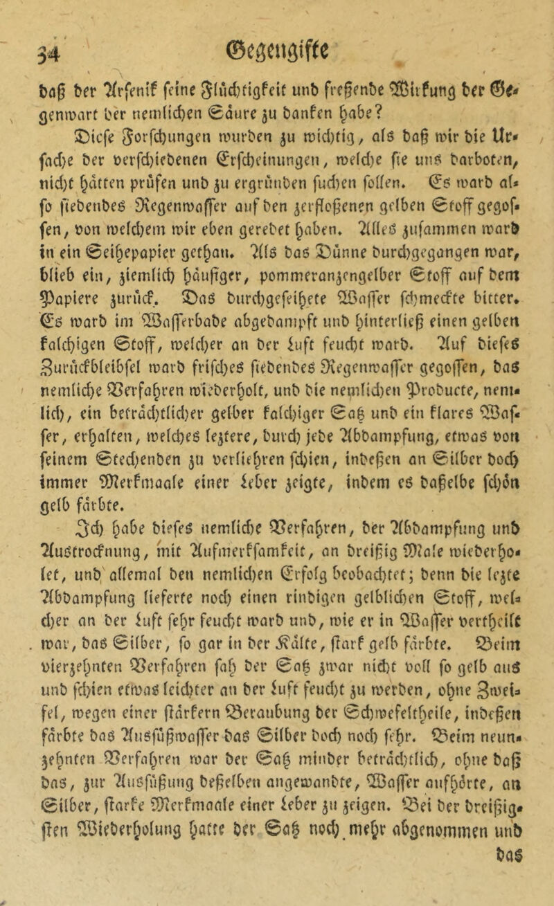 ' A bflg ber 7(rfenif feine Slùdjfigfeif unb fre^enbe ^itfung ber ©f- genmart ber nem(id)en 0dure ju bnnfen Jabe? îDtcfe 5öffd)ungen würben wld)fig, ofs ba§ wir bie Uc- / fad)e ber t>erfd)icbenen ^rfcbeiniingeii ; we(d)e fie un^ barboten, nid)t Ratten prüfen unb ju ergriniben fud)en folfen. worb a(* fo fiebenbeé 9\cgenwnffer aufben verflogenen gelben Stoff gegof« fen, bon weld}em wir eben gerebet ^aben, 2Uleß vufammen worb tn ein Sei^epapier gct^atu ?(lß baß 33unne burd)gcgongen war, blieb ein, viemlicb b^nfiger, pommeranvengelber Stoff auf bcm 53apiere vuriicf., 3)aö burd)gcfei^ete Gaffer fd;mecfte bitter* warb im ©afferbabe abgebampft unb l;inter(ie0 einen gelben falcbigen 0toff, weldjer an ber ^uft feucbt warb. 7(uf biefeß Burucfbleibfel worb frifd}eß ftebenbeß Dîegenwaffcr gegojTen, baß I nemlicbe OSfrfa^ren wieber^olt, unb bie neijnlid)en ^robucte, neni« lid), ein befrdd}tlid}er gelber faldjiger Sa| unb ein flareß ^Baf« fer, erf;alten, wefcbeö (entere, burd) jebe 2(bbampfung, etwaö t>on • feinem Sted;enben ju berliefpren fcbien, tnbefen an Silber boc^ immer 5[)îerfmaale einer ieber vcigte, inbem eß bafelbe fd;6n gelb fdrbte. 3d) b^ibe biefeß uemlicbe Q5erfa^ren, ber ?(bbampfutig unb 2(uöfrocfnung, mit 2iufmerffamfeit, an breifig lÜ^ale wieber^o« (et, unb, allemal ben nemlid)en (Erfolg beobad)tet; beim bie lejte ?(bbampfung lieferte nod) einen rinbigen gelblid)en Stoff, we(a d)er an ber luft febr feud/t warb unb, wie er in ^ajfer berf^cilC . war, baß Silber, fo gar in ber ^dlte, ftarf gelb färbte. 55eiin viervef;nten QSerfn^ren fa§ ber Sa^ vwar nid)t uoll fo gelb auß unb fd)ien efwaß lcid)ter an ber hift feud)t vu werben, o^ne 3a^eU fei, wegen einer finrfern Beraubung ber Sd)wefelt^eile, inbe§en fdrbte baß 2lußfii§waffer baß Silber bocb nod) fe^r. ^eim neun* Ve^nten Q3erfaf^ren war ber Sa§ mitiber betrddjtlicb, ebne bag baß, V'U^ '^ußfü§ung befeiben angewanbte, Gaffer auff^örte, an Silber, fîarfe î9îerfmaale einer ieber vn vrigtn. '.Bei ber breijjig* jîen ^3ieberf;olung fpatre brr So^ nod; me(;r abgenommen unb baß