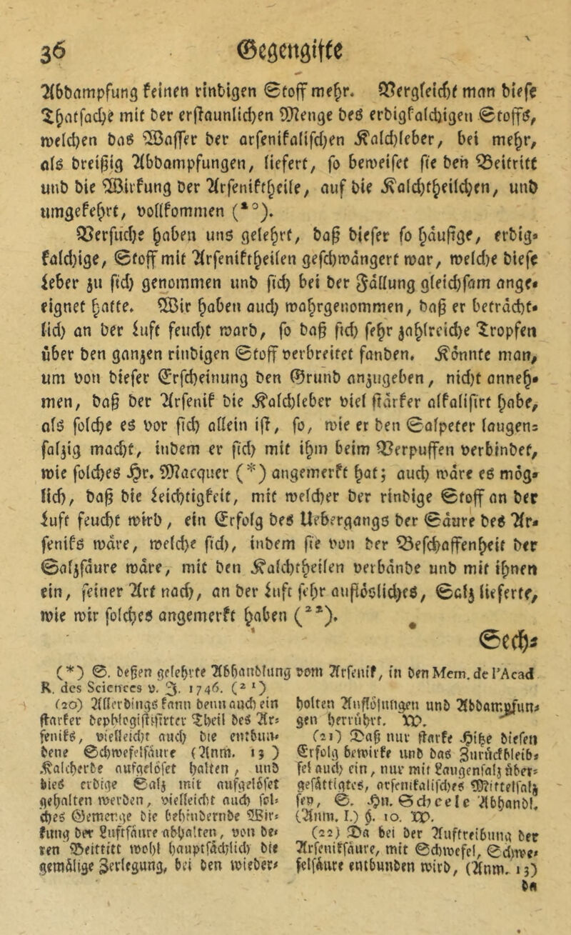 ^(bbampfuna feinen rinbigen 0to|f me^r. Q[?er3feicf)e mnn biefc ^^ntfûc^è mit ber erjTaunlid}en îTRenge beö erbigfalcljigen tveld^en baß îSoffer ber orfeniffllifd}en ^nld)(cber, bei me^r, flié breif^ig Tibbompfungen, (ieferf, fo bemeifef fie beh Beitritt unb bie %irfung Der 2(rfenifff;ei(e, auf bie ^a(d)t5>fiic|?en, unt) trnigefe^rt, boUPommen OJerfudK ^aben uns gelehrt, bag biefer fo ^au|?ge, erbig» fa(d)ige, 0foff mit 2(rfeniPt^eUen gefd)n?angcrt mar, me(d)e biefc ieber jii fid} genommen imb fid) bet ber Snilung g(eid)fam ange* eignet ^afte» ®ir ^oben aud; mo^rgenommen, bap er betracht* tid) an ber luft feud)t marb, fo ba§ ficb fe^e jah(rcid>e tropfen über ben ganjen rinbigen 0to|t oerbreitet fonben, konnte man, um bon biefer €rfd}einung ben ©runb an^ugeben, nid)t anne§* men, ba§ ber TirfeniP bie ^afd)(eber bief fîàrPer afPafifirt f^nbe, afö fofche es bor fid) affein ijî, fo, mie et ben 0afpeter (ougens füfjig macht, inbem er ftd> mit i^m beim Q^erpuffen berbinbef, ibie folcbeö ^r, fÖiacquer (*) angemerft ^at; auch mdre eß mog* fid), ba^ bie ietd)tigPeit, mit mefcber ber rinbige 0toff an ber iuft feud)t mirb, ein (Jrfofg beß Uebergangs ber 0âarè beß 7fr* fenifö mdre, meid)«? f«d>, inbem fie bon ber ^efchaffenheit ber 0afjfdure mdre, mit ben ^afcbthetfen berbdnbe unb mit ihnen ein, feiner Tfrt nad), an ber iuft febr aupöölid)fß, 0cfj lieferte, Ibie mir fofeheß angemerft h^hen C*). ^ @C(^)Ï (*) 0. &egen gclebvfe 7t6biuifcîung R. des Sciences ü. 3- •7 4*^- O C20) 2fffi’rbinvjgfnnn beim auef) ein fl-nvfer bepWcgijtqlrtcv ^betl bei 2tr* feiufö, üifileidjt nucl) Die cmbiuv bene 0d)wefelfi’iurf C?(nm. 15 ) .^alcberDe nufçîelofct b^îten, unö lieö ciDii^e 0alj mit flufiielélef gehalten mei’öen, vlef(eid)t nud) fesU d)eö ©emerge Die Def^ruDernDe 5ßrr» fimg Der Sufrfniire obbfi'.ten, oen De« ren 'I&eittttt mo()l bauptfddjlid) Die geradlige 3ffi«S«ng, Dd Den mieDer# pom ïïrfeiu’f, in DenMem.deTAcad holten ?lnflö}nngen imD TlDDomofun# gen bmt'ihvf. X)D. CîO nui- itflvf« Diefm Erfolg bemivfe unD Da6 gurdefMetb* fet ftud> ein, imi mit ^augenfalj äber* gefättigtes, flcffniti>tifd)e<( îDîiftefrnlj feo, 0. *0«'©d7cele’^bhanDI, I.) §. 10. ïX>, (22) bei Der Tfuffreibung Der Tfifenirfeiure, mit 0d)mcfel, 0d)ive« felfÄure embunDen mirb, (2(nni, ij)