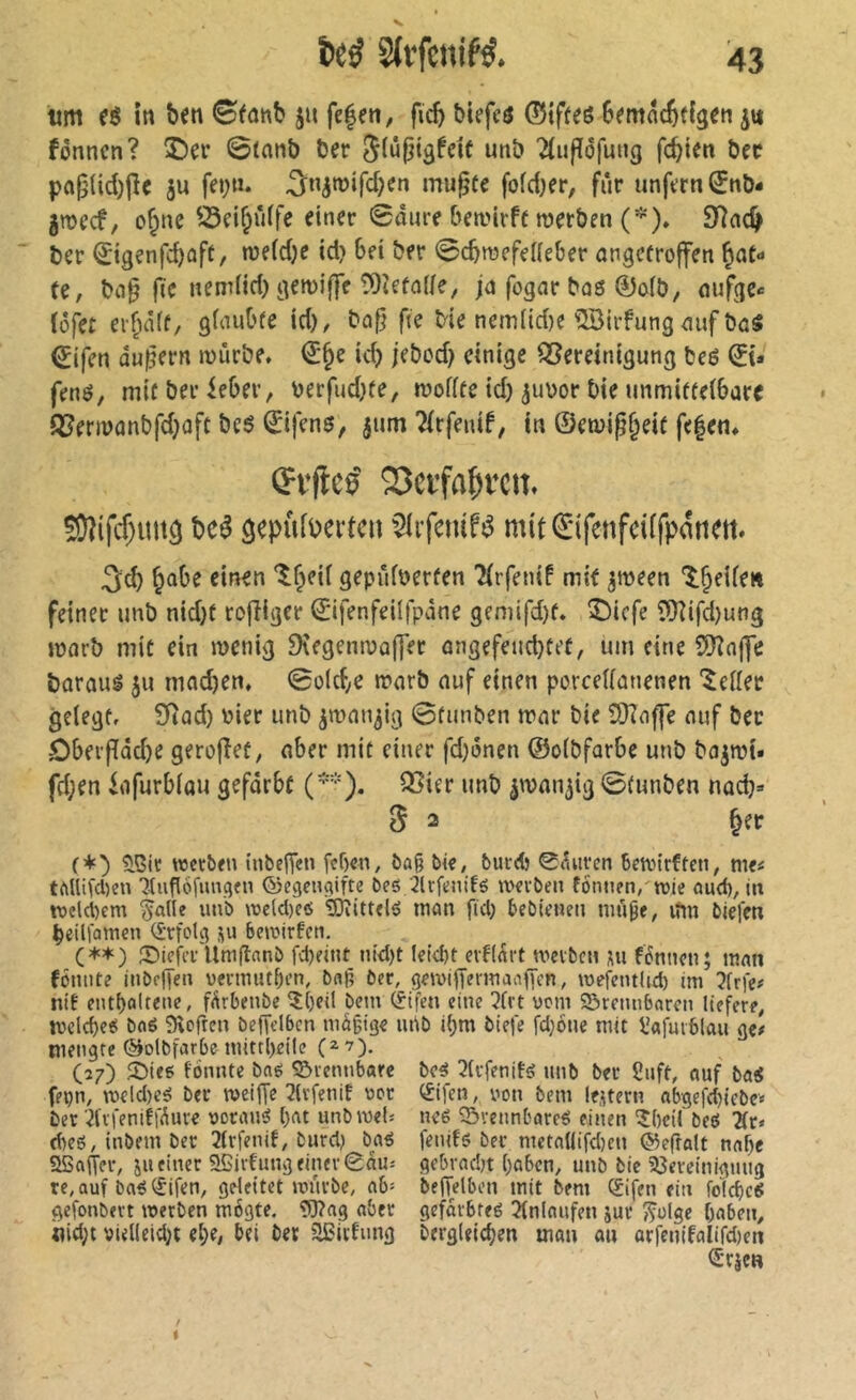 iim in ben (Sfanb ju fe|en, ficb btefcô ©ifteé Semac^tigen fônncn? î)er 0(nnb ber 5(ûpigfeif unb Tlujîofuug fcbien bec pa§{id)jîe ju fet;»* ^n^roifcben mu^te foldjer, fur unfern ^nb- 5mecf, o§nc ©ei&ûffe einer 0dure bemirff roerben (*)» 97ad^ ber Sigenfcbûft/ n)e(d;e id? Bei ber ^cbraefeHeBer angecroffen ^at» te, bn§ (Te nem(id) gemiffe ÎOîefnlie, jn fogar bos 0ofb, nufge«= (ôfet ei-f;iâ(f/ glauBfe id), bn^ fie Me nemltd)C ^iJBirfung mif bas €ifen äußern mîirbe» (J§e id) jebod} einige Bereinigung beé 0t» fené, mir ber ieBer, berfud)(e, mofffe id) ^ubor Me tmmifrelBarc Bencûnbfd^ûft be6 0fens, jum Tirfenif, in ©en)i^§eie fe|em Çfflee' Sîcïfa^fcii. 59îifcf)im3 bcé gepiiffei-fc» SlifcniK mit€ifciifci[fp«ttfii. 3d) einen 'î^eif gepûfberfen 2(rfen{f mit ^meen ‘î^^eUen feiner imb nid)f rofHger ©ifenfeilfpàne gemifd)f. î)icfe ?Üîifd)ung morb mit ein menig 9îegenmû|]er ûngefeud}tet, um eine SiJînffe borauë ju mad)en. 0o(cbe n?nrb nuf einen perceUanenen 'îeiler gelegf, £Rûd) üier unb jmnn^ig 0funben mur bie SDInffe nuf bec DBevffddje gerofîet, aber mit einer fd)i5nen ©oibfarbe unb bnjtüt» fd;en infurbiou geforbt (*). Bier unb ^wnu^ig 0(unben nocb» 5 2 §ec (+b ?lßir roctben inbcfTcn fef)«n, ôû§ bie, burd) 0tUircn bctvirfteti, me^ tMlifdKn 7tug6[imqtn ©cgcnçiifte beô 2lrfenifé tvevben tomien, trie aud), in tx>dd)em ^aUe unb rocld)e6 SOiittelé man fid; bebieneu nui^e, ifm biefen beilfamen (£-rfoKi ju beaurfcn, (**) 55ieiiT Umflanb fd)eint ntd)t Iei4)t evflart wcibcn nu fénnen; mnn fôiuite inbcffen vermuti)i’n, bn^ ber, gewiiTennaaffen, wefeutlid) im 3frfe# ntf entbûltene, fürbenbe ^[)cit bem ^ifen eine 3(rt vom Sörenubaren liefere, ivelcbe«? bnë Sîofren bcffclbcn mâgige ui\b i^m biefe fd}6ue mit l'afmblau ge# mengte ©olbfarbe mittl)eile (27) SMee fonnte baë Sôiennbarc fepn, mdd)e5 ber tvciffe ^ivfenif ver ber‘^fifeniffÄure vocaïus ()at unbrneU d)cö, inbem ber 2(rfenif, burd) b«^ bc^ ^(rfenifg unb ber 2uft, ouf bo« e£ifen, von beiu (extern obge|^d)icbe< neé ©veunboreé einen î()ei( beô Är« fenifs ber meto(lifd)cn ©efrolt nof)e aBaffer, ju einer 9Bivfung einer €âiu gebrndn ()obcn, unb bie ajereinigmig re,auf boîi(fifen, geleitet mürbe, ob» befTdben mit bem (£ifen ein foicbeS gefonbert werben mogte. îüîog ober geforbteé Jfnloufen jur ^ülge Ooben, nid;t viel(eid}t e^e, bei ber aCitfung bergieicben man au orfcn(folird)en (Srjen