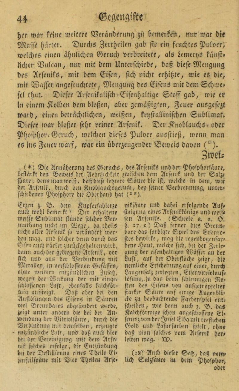 ^cr mor feine weifere Q5erân^frunf| jû 6etnerfeti, tiur mnr îDîaffe ipâffer. î)iu’d)es gab fie ein fe«d)teö ^^ulner/ n)e(d)eö einen â^nUd)en ©erud) t>erb«ifefe, ois iemen;6 fûnfî* lieber Q5ii(cnn, mir mit bem Unücrfd)iebe, bû§ biefc CtKengung beß Tlrfenifß, mit bem ©ifen, fid) nid)t erf)i|fe, mie eô bie, mit QBa|Ter nngefend)tete, îOîengung beß ©ifenß mit bem0d)n)e* fd t^ut. tiefer ■2lrfeniFû(ifch = Q:ifenf;a(ti9e ©toff gab, mie et in einem 5^olben bem bleuen, aber gemdfjigten, geuer nußgefe^t lüarb, einen betrâd)tlid)en, meinen, fn;fîaüinifd)en Sublimat* 5!5iefer mar bloßer fe^r reiner Tlrfenif. î)er ^nob(aiid)ß» ober 93bofpf;or;©eriid), n?dd)cn biefeß ^ulocr außfriej^, menn man fß inß Jener rt>arf, mar ein uber^eugenber ^emeiß baßon (••■'). Swfts (*) bcé ©eruebß, beéTlvfenif^ imbber ‘Pbcfpbprfdurr, Êefî^rft ben Q!>emfisf beu ^[el)nlicl;feit jivifd’e» bem 5ù)enif unb ber fnuue; beim man mei^, ba^biefe lef^teve ©aiiue bte ig, meUte in beni, wie ber ^tufenif, burd) bcii .^noblfludjéi^euud) ^ bei) feiner S3fvbvemumg, untere fd)K'benen ^()ofp^ore bic Obeibnnb b«t (^®)- ^ujen SD. beni .^npfcrfablevse ßiid) wol)i bemeift ? 5>er cu()oUenc weiiTe ©nblimnt frünbe füld)er '5?cv# mur()ung nidit im SSege, bei tf)cilö jiid)t ftileu ^lufenif fl) üevnnbeut wer» bei! nivig, unb fDld)cr beim biirci) bnö Reifen and) iTavfer ftimi,cfgc()aiten wirb, bann «ud)ber gebiegene '^Mrfenif, vor fid) unb ouä bec Söerbinbnng mit ÇXetaUen, in wevfd'fcffcncn OJefä|Jcn, pl)ne meirern untjunblicben 3nfnÇ, wegen ber üSniung brr mit eiliges >d)lof)enfn Üafr, ebenfalfs fald)fd’s ftiia anffreigt. S>ag aber bet ben i?(ugéfiinqcn beö (£ifen<3 in ©aiiren t)lel iDrennbare^ abgeionbert werbe, ieigf unter anöern bie bei ber 2lii» »penbnng ber ^mtriolfanre, bnrd) bie !25eibinbung mit bemfelben , er^engfc ' fn^nnb!id)f l'iifr, unir ba9 find) ()ier bVi ber 3?erfinigung mit bem ?lrfes nif fi'}d)eg erfolge, Me (J:m,nnibung bei ber S^egilKriing eine^ <5i' (enfcilfpöne mit Sßiee ^îl)ei!çii '.ärfe» niff^uve iinb bnbet erfclgcnbe ?(uf< geigung eineg Tirfeniffönige; iinbmeip» feil ?(vfenitg. (©d)eele a. o. O. §. 27. c ) ferner bieg bare bas fmbigre ©picl bes Ciifenro» geg bewiitf, mag bic regenbogenfav* bene .Ç>'^ut, iveldje fi'd), bd ber ^eile* gnng ber eifenl)alrigfti Si'àger an ber ïuft, auf ber Obèvgèd)e jeigt, bie nemlithe (ÿrfcbetimngauf einer, bme^ îaiigenfol,^ ^rriegmi, <ÿi[en»itvtcIouf* IbUing,.ja bag beim fd)lei:iiigt-n gen beg (iifeng von nnfgenopfclter garfer ©fliire onf einige .’lugenblts ctc ju beobnd)tenbe ^arbenfpiel ent* fd)fiben, u'ie beim nud' j. baß .^akbformige fd)on angefd^cg'ene iJi* fenevü von ber ^nlel (^Mbd mit tvegtdjett Oiclb unb iîafuvfeubcn fpielt, ebne bag man fold^eg vom îlifenit leiten mag. XV. (7S) ?fnd) tiefer ©a^, bog nem« lieb 0al5fü»re iu bem <pl)ofpl>or, cber