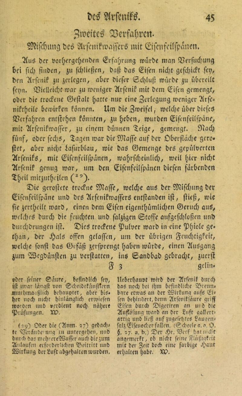 3ipcitcë 25a'fal)i’cn. SDJifcfimig t)cé '31ifcnifi».iiy«-é mit ©fetifdifpâncn. ber t»or^ergef;enben ^rfafpnmg mûrbe mnn ^erfudmng ()fi fid) fiiiben, ju filieren, ba^ buS Stfen nid}t 9cfd)icfc fc»;, ben '^(rfenif 511 jerlegen, n6er biefer 0d)lup miirbe ju iibercÜC fci;n. Q[?ieüeid;f ronr njenitjrf 'Ârfenif mit bem ^ifen gemenc^f, über bie rrocfene ©ejîalt f;ntfe nur eine S^idcgung weniger ^irfe» niff^ede beiuirfen fonnen. Um bie3weife(, roe(d}e über biefcö Q5erffl^ren entließen fonnfen, 311 ^eben, würben ©ifenfcilfpane, mit ’2(rfenifn.''n|]er ; einem bTinnen '^eige, gemengf. SRfld) fünf, ober fed;5, îagen war bie COîalfe nuf ber Dberf(dd)e gcro* jîef, ober nid)f iofurblou, wie bnö ©emenge beé gepûloerten 2(rfenifö, mit ©ifenfeiffpdnen, wfl^rfd)ein(id), weil l;ier nid)C 7(rfenif genug wnr, um ben ^ifenfeilfpdnen biefen fdrbenben î^eil mifjut^eilen 2)ie gerofîefe trocfne ?!D?offe, weld)e ouö ber ?0iifd)ung bet ^ifenfeilfpane unb bcö îlrfenifwûfferé enfjîonben ifî, |îie^, wie fie jertf^eilf worb, einen bem ©ifen eigenr^ûmlid;en ©erud) ouô, weldjeö burd) bie feud)fen unb foljigen 0foffe oufgefd)fofien unb burd)brungen ifî. î)ieô trocfene ^^uloer worb in eine ^f;icle ge* tf;an, ber ^o(g offen geloffen, um ber übrigen ^enebfigfeif, weldie fonfî bas ©ffdfj jerfprengf f;oben würbe, einen 7{uSgong jum '^egbünjîen ju Per|ÎQtren, inô Sonbbob gebrod}f, juerfî d 3 eber feiner ©anre, bepnMid) fep^ ift sniar lüngg von 0ct)fibetnnftTi’vn jmit(>mno9licb bebnuptct, aber bief* ber nod) nid)r binidnglid) enoiefen a'oröen unD »evbient ncd; n^tjeve ^lûfmigen. XÎD. (cy) Ober bie C?lnm. 27) gebfld)# te 'vjcrüiibe' «nq ,ui untergeben, iinb burd> ba<? niebrere3ßoffer nudi bie 51ml Einlaufen erfLnbetüchen '3>ettritt mib SSirfung bev üuft abgeljalten würben. ItfSfrbflUDt wirb ber ^vfenif bmd) bflé ned) bel ilym bcfinbltcfe Sl^venn* bave etwaé an ber üßirhing auff (£•!« [en bel)inbert, bcnn 2{tfenifiduve griff (£ifen burd) 0igeriren an unb bic 3(ugôfung wnrb nn ber £iift gollert* artig unb lieft auf jugerefc-.te6 Çaugen# frtij (j;ifencdîer fallen, (©d'ecle a, a. ,0. §. 27. a. b.) 0er Ær. ?!?cvf (latiiid't ôngemerft, ob nicht feine îvinliigfcit mit ber 3eir boeb eine farbige d'iaut erhalten h^be, XQ.