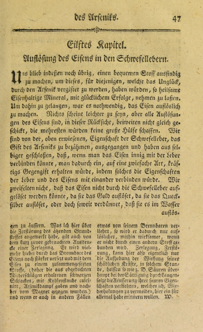 Qilfteé MapitcL Sliifléfuiig 5cé iSifcnÿ in l>en ©d&njefctlebcrn. «lé b(kb l’nbi’^^n nod) übrig, einen bequemen (Stoff miéfinbig 3U mncijen, um Diefeö, für diejenigen, meidje dnö Ungfucf, dufd; den '^rfenif dergiftet 5U merden, f;oben murden, fo ^eilfame ^iferr^oltige 2)îineral, mit glùcflid)em Erfolge, nehmen iofnu Um dn^in ^u gelungen, tvor eé not^mendig, duö ^ifen aufïôéiid) 3umûd;en. SRid)té fd;eint leidster ju fei;n, aber ade 2(ufî6funi gen des ^ifené find, in diefer 9\ücffid)t, beimeiten nid}t gleid} ge» fd)icft, die me^refîen mùrden feine gro§e ^iUfe fd^affen. ®ic find don der, oben erroiefenen, ^igenfcbaft der ©d)mefedeber, daé ©ift deé îirfenifé ju be^di^men, auégegangen und ^aben aué fds biger gefd}io^cn, do^, wenn man daé ©ifen innig mitderfebei* derbinden fonnfe, man dodurd) ein, auf eine 5tdiefad)e 7(rf, frdf» figé ©egengift erraffen mmde, indem foicbeö die ©igenfd;afteti der feber und deö €ifenö mit einander derbinden mürde, ^ic ^»deifeltennid)f, da^ daé ^ifen nid)t durd) die Scbmefefleber auf» geiofet merden fonnfe, da fie das ©oid oufofet, da fte dae £luccf- filber auflöfet, oder dod} fomeit derdunnet, tap fie eé im SSoffer ÛUfïÔé» gen sU dufTern. id) hier u6er bte 3cr|T6ruti9 î)fé d^enöen ©rnnö» fîcjîcô atigemei'ft bf'b?/ gilt aucl) üon tm furi juvov 3cbrniid)rcn îfuébnu cîe einer 3(’r'egnnv3. (£'r wirb viel» mein’ l)iebei biucl) baé 5&veimbaie beé ëifens ncvl) tînrfer uerfeüt unb mit bem ^ifen ju einem jufnmmengefe^ten ©toife/ ebabet bie nuö Dbgcbütl)ten S^icberfdilägcn erbalrenen fcbincirjen 0d)lacteii, mir Äob!en|taube calci» nirt, 2lri'enifbampf gaben iinb nad)< ^er vom 'iJTîagnet gejogen mürben ) imb menn er aud} in auDern fallen efma^ von feinem ©rennBnren ver» liebrt, fo mirb er babureb nur nuk löslid^er, mitbin mirffamer, menn er nid)t burd) einen «nbern 0tcffge« bunben mirb. gtrlegung, 3tr|î^' rang, fann hier oifo cigeutUd} nur ble ■Jliifbebung ber îSBirFimg feiner fd)nblid)en ^r^fte, in foId)em 0tan^ be, beilfai fomiej, 9&,0nuren über« ()<nipt bet ber0ättigmig butd>?nug?n« fnlje bie^leuffcrung ihrer femren (£’igen« febaften verlicbreii, meld'es icb/ SSie« öerbohmgen ju vermeiben, bi*r ein für filienifll habe erinnern mpllen. XP-