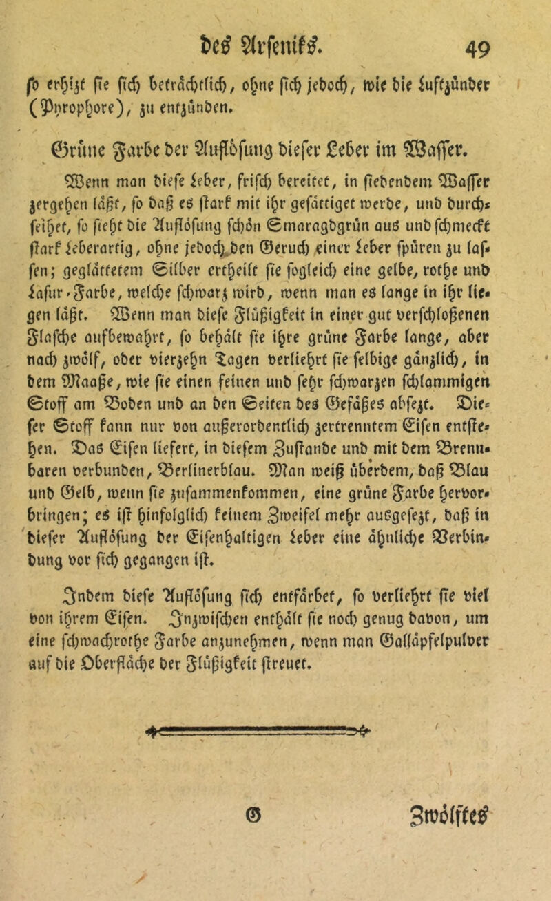 I itS Slvfclufÿ. 49 fo fie ftd) 6efrd(^f(icf), o^'ne fic^jeboc^, tt)le ble iuff^ùnber (5)nropi^ore), ju enfjûnben» 0runc 5(ufï6futî9 bîefer £c5ei: tm ?03ajTer. ÎBenn man btefe ieber, frifd) bereitet, in (ïebenbem ^ajjer jerge^en (d^f, fo bafj t$ jîarf mit i^r gefdttiget merbe, unb bureb* fo fid)t bie 'HujTofung fd)on (Smaragbgrûn au3 unbfcbmecft jîarf ieberartig, o^ne jebodji^ben ®erud) veiner leber fpiîren ju (äf- fen; geglättetem ©i(ber ert^eift fie fog(eid) eine gelbe, rot^e unb iafur'5<^fbe, meldje fdjmar^ roirb, menn man eö (ange in i^r lie- gen ld§f, îBenn mon biefe ^lû^igfeit in einer gut nerfd)lo0enen ^lafcbe ûufbenjûbrt, fo bef;d(t fie i^re grîine ^ûtbe lange, aber noeb âmôlf, ober bierje^n ‘îagen berliebrt fie felbige gdn^lid), in bem î!Jîaû^e, mie fie einen feinen unb fe^r fd)mar3en fcblommigen 0toff nm ^oben unb on ben Seiten beö ®efd§e5 obfe^t, î)ies fer Stoff fann nur bon oufevorbentlid) zertrenntem ^ifen fnt|?e* ben. Î)n6 ^ifen liefert, in biefem 3u|înnbe unb mit bem brenn- baren berbunben, berlinerblau. 9)?an mei^ ûbêrbem, ba^ blau unb ©elb, menn fie ztifammenfommen, eine grüne ^arbe brrbor- bringen; es i|î bît^Madcl) feinem 3t^eifel me^r auGgefezt, ba^ in 'tiefer 'Î(u|îôfung ber Sifenbultigen ieber eine dbnlid;e berbin- tung bor fid) gegangen ijî. 3nbem biefe Tluffôfung fïd) entfdrbef, fo berlie^rf fîe bieî bon i^rem ©ifen. 3nzmifd)en entrait fie nod) genug babon, um eine fdjmacbrot^e ^m be onjune^men, menn mon ©ûlldpfelpulber auf bie Oberflddje ber ^iûpigfeit jîreuet. © Sroéffte^