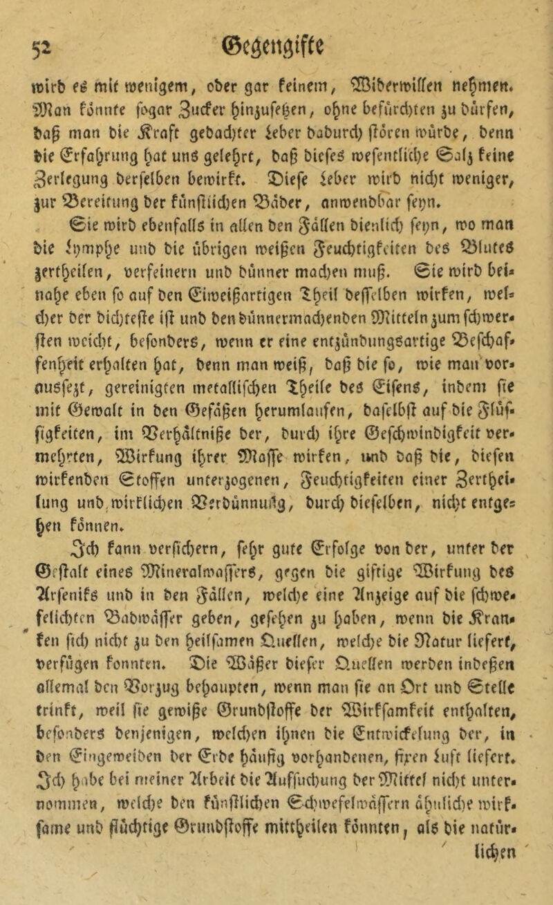 wirb fé mU wenigem; ober gor feinem, ^Öibermiffen ne^mert. ^Jlan fonnfe fiMjor 3ncfer ^injufeéen, o^ne befurd)ten ju Dürfen, ba§ mon bie ^rofc gebad)fer ieber baburd) flören würbe, benn bie (ïrfûf^rung [^ot unö gelehrt, bo§ bicfeé wefentnd)e 0a(j feine Verlegung berfelben bewirft, î)iefe ieber wirb nid;f weniger, |ur Bereifung ber fün(liid)en ^öber, onwenbbor fe^n, 0ie wirb ebenfoll5 in oüen ben 5*üüen bienUd) fei;n, wo mon bie ii;mpf;e unb bie übrigen weiten 5*eud)tigfeiten beö ^(ufed lert^eifen, verfeinern unb bünner mad)en niu§. @ie wirb bei* no§e eben fo auf ben (2:iwei§nrtigen '^^eil bef^idben wirfen, wef» d)er ber bidKefle i(î unb benbünnermod)enben ÜKitteln5umfd)wer- ffen weidit, befonbere, wenn er eine ent^ünbungöovtige ^efd)of» fenf^ett erfpnlfen ^ot, benn mon weifi, bo|? bie fo, wie man vor* nuöfe^t, gereinigten metoflifcben 't&eife beö €ifenö, inbem fte mit ©ewolt in ben (Sefü^en ^erumtoufen, bofelbfî auf bie 5’iüf* figfeiten, im Q5er^d(üni§e ber, burd) if;re ©efebwinbigfeit ver- mehrten, ^irfung i^rer 5)îofie wirfen, unb ba§ bie, btefen wirfenben 0toffen unterzogenen, fung unb.wirf(id)en Q^erbünnuilg, burd; biefeiben, nid}t enfge? hen fonnen, 3d) fonn verfid;ern, fe^r gute ©rfofge von ber, unter ber ©ffîalt eineé îS)?ineralwo(fer6, gegen bie giftige ®rfung bcö Tirfenifö unb in ben fallen, weld}e eine ^in^eige auf bie fd)we* felicbtcn ^obwoffer geben, gefe^en ju hoben, wenn bie ^ron*  fen f(d) nicht zu ben heitfomen 0.uef(en, weld;e bie Sîotur liefert, verfügen fennten. î)ie ‘iSàô^er biefer Onetten werben inbe^en önemot ben Vorzug behaupten, wenn man fie an Ort unb 0teüe trinft, weil fie gewige ©runbgoffe ber ^irffamfeit enthalten, befonbers benjenigen, wcld)en ihnen bie (^ntwiefefung ber, in ben ©Ingeweiben ber ©rbe hÜngg vorhanbenen, gpen iufr (iefert, 5d) habe bei meiner 7irbeit bie îiuffud)ung berîP^iftef nid;t unter- nommen, Wfld;e ben fünfîlid)en <Sd}wefeIwnffern abniidie wirf- fame unb puchttge ©nmbjfofte mittheilen fonnten, qI$ bie natür* ' ^ liehen