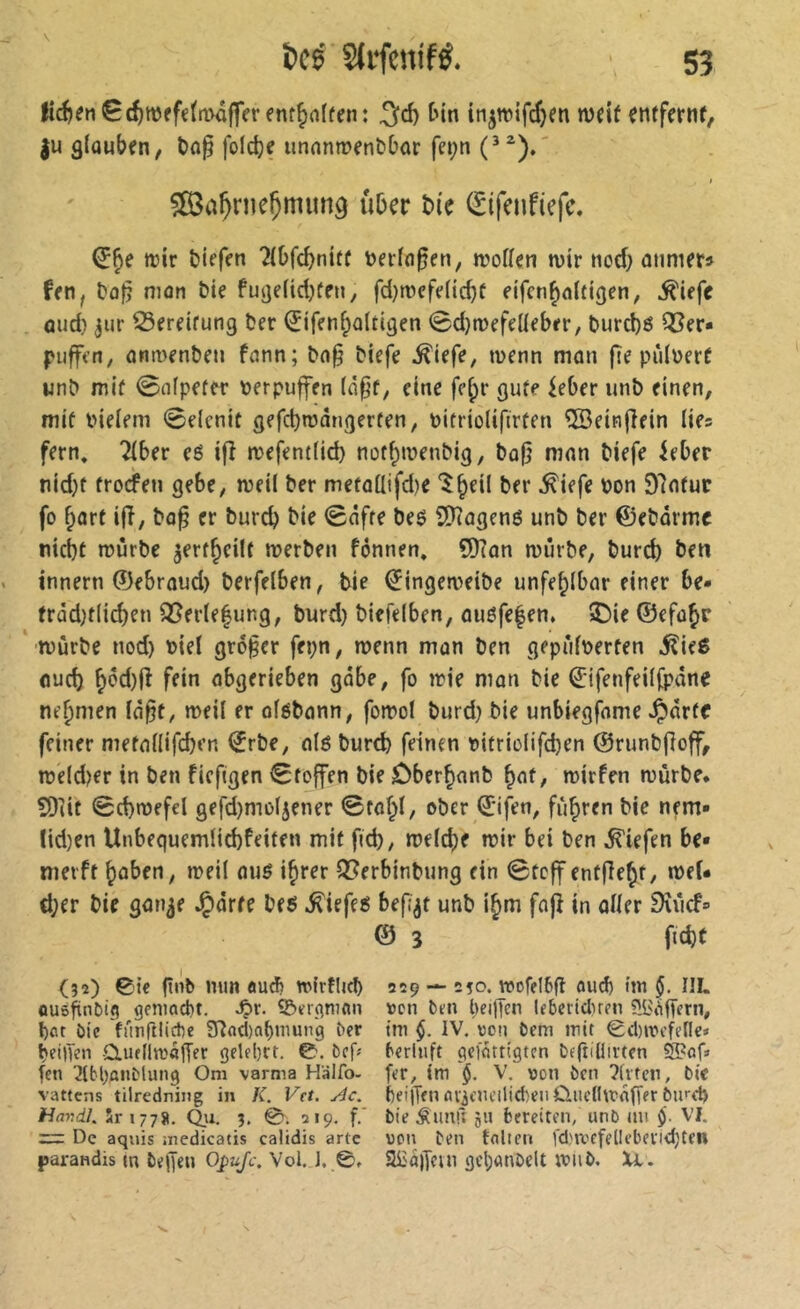 fid)en0(f)Wffe(n>â|fcr enf^nlrfn: ^d) Un tn^wifdjm wdt entferttf, |u 9(aubfn, t)flp foldjç unnnmenbbar fet;n t ?03a^rneÇniim9 über î>i'e (Eifenfiefc. trir biefen îibfcbniff »afoßen, n^offen tvir tiod} ûtimets ffti, bûfî niûn bie futje(id)fen, fd)tvefeficbf eifcnbaltigen, ^iefc aud} 3iir S3ereifung tîer Sifcnbattigen 0d}n)ffeüebrr, t>urd)é Q3fr- pufftn, dnmfn&eu îcinn; bn§ Mefe ^iefe, luenn man fie pùlüerC un^ niif 0nfpefcr Perpuffen (npf, eine fe^r 9u(e ieber un& einen, mif Pieiem 0e(enit gefcbroângerfen, pitriolifirten ®eitifîein lies fern, Tiber eé ifî n>efent(id) nüf^tpenbig, bû|} ninn biefe ^eber nid)t frocfen gebe, njeil ber metoüifd^e '^b^il ber ^iefe pon 97nfur fo barf iff, bo^ cr burcb Snfff be$ CDîûgené unb ber ©ebârmc nid)t roùrbe ^erf^eilf merben fônnen. ÇOîan njîirbe, burd) ben innern ©ebroud) berfelben, tie €ingen>eibe unfe^ibar einer be* fràd^tlicben Q5er(e|ung, burd) biefelben, ouéfe|en, î)ie ©efû^r ’jpûrbe nod) Piel großer fepn, tpenn mon ben gepûfperten 5ließ (lud) ffif^ öbgerieben gäbe, fo irie man bie €'ifenfei((pdne nehmen Id^t, meii er oföbann, fomol burd) bie unbiegfome ^drtc feiner metailifcben €rbe, 0(0 bureb feinen pitrio(ifd)en ©runbfîoff, rce(d)er in ben ficfigen 0foffen bie Cber^nnb tpirfen mùrbe* SOiif 0d)n)efd gefd)mo(jener ©fobl, ober ©ifen, fuhren bie nem» Iid)en Unbequem(id)feiren mit fid), mefcbe mir bei ben liefen be» nierft ^aben, meii mm i^rer Q^erbinbung ein 0tcff entfielt, meU d;er bie gan^e J^orfe beô ^iefe^ befi^t unb ifm fnjî in oHer SîîicF» © 3 ficbt (32) ©Î€ (tnb mut au^ wirtlicb 229 — 250. vpofelbfl aud) hn §. IlL «us^nbig gcnmcbt. .Ç>r. ©ïr^man tjcn ben l)cifTcn lebertclnen 5i>fifTcrn, bnt bie fiinfiiicbc 9înd)abinung ber tm $. IV. von bem mit ©d)mcfefl€* beilKn dufflmaflier gelel)rr. ©. bcf^ berinft gefattigtcn bfjîiilirten S?of» feti 2(bl)aiiblung Om varma Halfo- fer, tm V. \)on ben ?(vtcn, bie vattens tilredning in K. Vet. Ac. f)eijT<n nv3cneilid)eii ûiidlmdffer burd) HavdL 5r 1778. Q.U. 3. ©. 219. f.’ bie Âunû ju bereiten, unb au VI. = De aquis .nedicatis calidis arte von ben fait en fd'mcfellcberidjCcn parandis m beifen ppw/f. Vol, J. ©. a£û)jein flcl)ttnbelt triib. Xl.