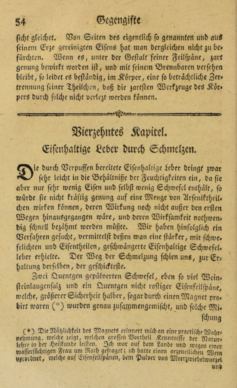 < I * / (titf 0eifen beô eigentficf) fo g^nûtthfcn uhb du^ feinem (ïr^e gereinigten 0fené ^nt mon bergleid)en nld)ü ju be» fûrd)ten. ÎBenn eô, unter ber ©effoit feiner S’^dfpane, jort genung bemiift njorben ijî, unb mit feinem ^rennboren berfe^en bieibt, fo (eibet eé bejlonbig, im Körper, eine fo befrad}tlid)e trennung feiner l^eiid^en, bo§ bie jortfîen îSerf^euge bed ^ôr* perô bureb foldje niebt berlejt merben fônnen. ajtcrjc^uteé Kapitel. (Fjfenl;a(tiôc Ce&ev Purct ©c^mclsen, eXte burd) QSerpujfen bereitete ©ifenboitige ieber bringt ^moc fe^r leid;t in bie ^e^oitni^e ber 5eud}tigfeiten ein, bo fie ober nur fe^i’ menig (£ifen unb feibfî meuig €d}mefcl entbôft, fo mûrbe fe nid)t frdftig genung ouf eine ©îenge bon Tlrfenift^eil* d)en mirfen fônnen, beren îBirfung nod; nid)f ou^er ben erfîen ®egen biuouôgegongen more, unb beren ©irffomfeit not^men» big fd)nc(( be^dÇimt merben mûf^te. 5[ßir b«ben binfoigüi ein Q^erfo^ren gefudjt, bermitfeljî bef^en mon eine jîôrfer, mit fd;n)e* fe(id}ten unb ©ifentbeiien, gefd)ibdngerte ©ifen^oltige 0d)mefef. Ieber er^iefte» ©er Î03eg ber 0d)me[^ung fd;ienunô, 5ur©rs bûltung berfelben, ber gefd}icfte|îe, 3ibci Ouentgen geprdberten 0d)mefef, eben fo biei ^ein* fieinlougcnfûij unb ein Üuentgen nid)t rofHger éifenfeilfpdne, meiebe, größerer 0icber§eit balber, fogarburd) einen 93îngnet pro« birf iboren ('O »vwrben genou 5ufammengemifd)t, unb fofd;e 5?îi. fd;ung (+) S>ie3^uîi.lic{)fe(t bcîî erinnert tniebon fineproetifebe nebmung, n>e!cl)c jeigt, welchen grofTei'i 93ort()etl ÄenntnifTe ber 97atur* Ief)re in ber ^etlfimbc leifîen. 3d) wat auf beni 2iWbe unb juegeu einer tt)alTevfdci)tigcn ^rau um 5)îar() gefraget; icb [)atte einen ar^cueilid^en ^ein bivev&mt, tvekbe auf i£ifenfcillpanen, bem <Pulpev von îOteerjmifbçiitrurjel