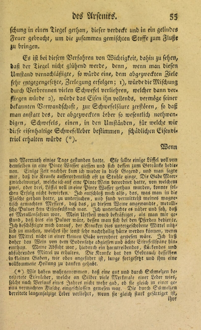 fc^img in einen 'lieget gef^an, tiefer terteefi unb iti ein gelintc^ 5euer gebrockt, um tie ^ufommen gemifdjten @to|fe jum Sluge gu bringen, ifî bei tiefem Q^erfn^ren V)on ®id)tigfeif, tof^iu gu fe^eti, ter ‘Siegel nid^t glii^ent merte, tenn, wenn mon tiefen UmjlanD nernûd)iû^igte, fo murte eine, tem nbgegwecften 3i^i^ fc^r enfgegengefe|te, 3efiegung erfofgen; i), n)ùrtetieSI)îifd)un3 tnrd) QJerbrennen vielen 0d}tvefel verlie^ren, njel^er tonn ver* ffiegen iviirte 2), mûrte taé Qjifen if;n vofientg, vermöge feiner befannten Q3ern)ûntfd}off, gur 0^tvefe(fciure gerlléren, fo ta^ man nnjlatt te6, ter abgegivecften ieber fo tvefenf(id) notf^men* tigen, 0d)n?efe(é, einen, in ten Umfianten, fîir tvefd)e mir ‘tiefe eifen^aftige @cb>vefeUeber bejîimmen, fc^àt(id;en ^ifenvi* (riol erhalten mûrte ('j, îæeim unî) ^ernutf) einige gejîanben bfltte. ©(c foflte einige îoffel vdfvott feemfelben in eine ^inte ißa|Ki' gieljen unb pci) beffen jum ©etvanfe bebie* nen. Sintge Seit nad^bei’fam ict) rolebcr in biefe ©egenb; unb nujn fügte mtr, bfl9 bie Jïranfe aulTerorbentlid) oft j^u ©tul)(e ginge. ®ie ©abe^eev* jiniebelimn-jel, U)eld)e id> ouf eine g)inte50ein berorbnet l)citte, von roeldjcm jivet, ober bi ei, Coffcl voü in eine *pintc SBojfet getl)an tvurben, tonnte fols d)fu iSrfolg nid)t beivirten, ^d) entfd)lo§ mid) oifo, ba5/ tt>aô mon in bie glafd)e gett)un ()otte, ju unterfueben, unb fanb vectnittelil meineé magne» tifd) gcnmd)ten 5)îe)Terô, bag baÿ, ju biefem SSeine angemanbte, metalli« fd)e 'Pulver fern (Jifenfei((îaub mar. 3d) unterfud>te ti nâber unb fa(), bap eO'53îeta(lenfafran lunr. 'îfïîcin Urtbeil mnrb befrafiiget, ol6 mon mtr ge* (lanb, baß bieé ein 'Pulver mare, be)Ten man fid) bei ben g>fcrben bebiente, 3d) befd)^ftigte mid) barouf, ber .^ranfen bieë untergefd)obcne 5)îittel nû^» lid) ,îu mad)cn, me(d)f5 il;r fong fel)r nad)tbctlig butte iverben fônncn, menn ba5 Mittel nid)t in einer tleinen ©abc verorbnet gemefen mÜre. ließ baber ben 9Bein von bem 5ßobenfa^e abgielfen nnb nd)te C£ifenfetlfpâne bin* eintbnn. îOceine .Jtbgd)! war, bi^biucl) ein bavntreibenbciS, g«ifenbe5 unb nbfûbi'cnbeg OTitrel ;\u erbalten. 5>ie .Crante bat ben ©ebraud; bejTelben .in fleinen ©aben, wie oben nngefnbi’t i|î, lange fortgefe^t unb ibm eine volltommenc .peilung ju bauten gehabt. (+) 5Eir haben wabrgenommen, baß eine gut iinb burd) ©dimeliien bc» reitetete <5ii>nleber, welche an ©über viele 93îeitmale einer îeber wieé, foldje nad) 23erlanf eineé ffnbre^ nid)t mrbr gab, ob He gleid) in einer ge* iiflu vcnnad)rcn f^lafcbc, eing?fcbIo|fcn gewefen wor. 25ic burd) ©d)mclÀeu bereitete laugenfalßige £eber verliebrt, wenn (ie gleid} (lart gefàttiget ifr, ihre