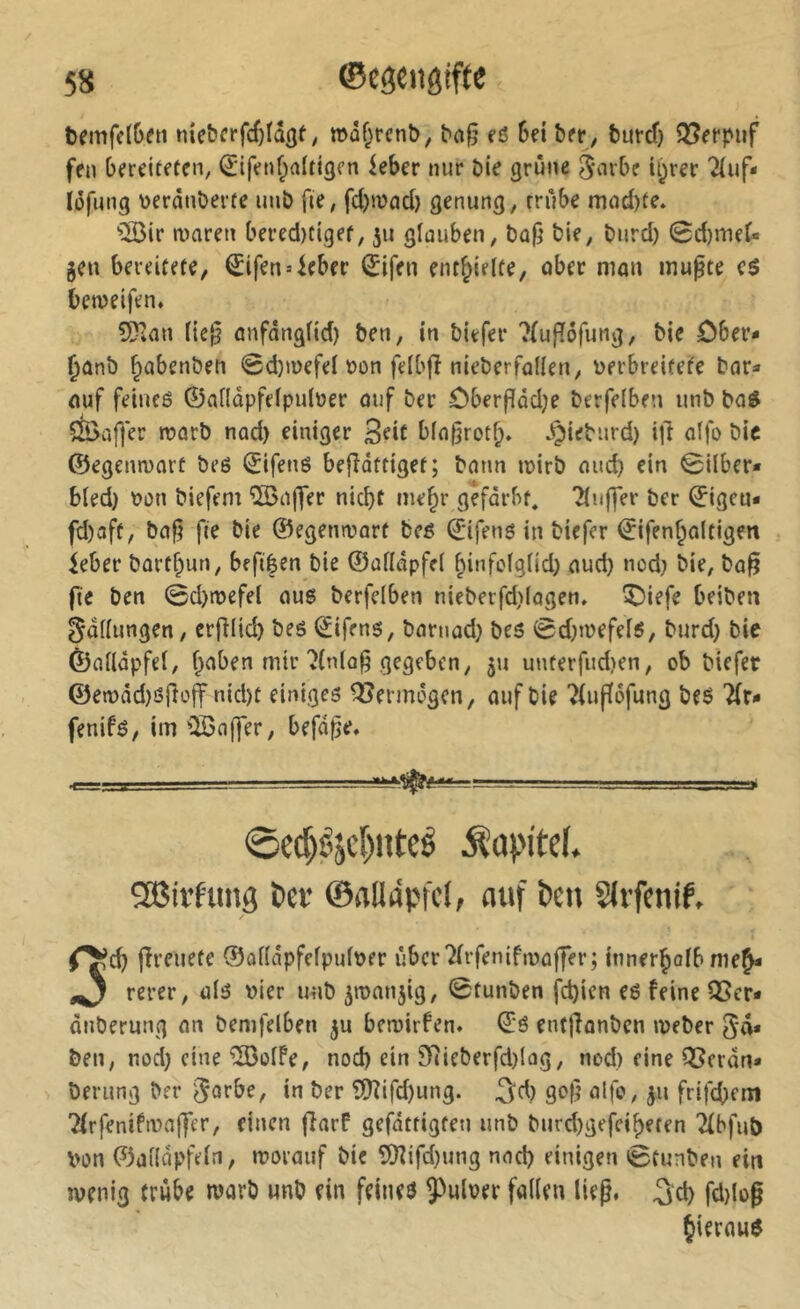 tcmfclGm nie&frfc()Iâgt, »af;rctib, bog fi 6fi bfr, burd) SSerpiif fen breiteten, ^ifenf^altigcn kber nur öie grüne 5‘^^vbe ii)rer 2luf* lüfung üeränöerfe unö fie, fd)mad} genung, rrube mnd)te. ■5öir waren bered)tigef, ju glauben, bie, burd) 0d)meC« jen bereitete, €ifen4eber ^ifen enthielte, ober man mupte beweifen. 5Dimi lie‘^ anfonglid) ben, in biefer ?fuflöfung, bie Ober* ^ünb ^abenbeti 0d)wefel öon felbfî nieberfollen, Derbreitete bar^ auf feiueö ©allüpfelpulner auf ber Oberf[üd)e berfelben unb bad SS>af|er warb nad) einiger 3^it b(n§rot§. ^ieburd) i|l alfo bic ©egenwarü beö ©ifenö befîdttiget; bann wirb and) ein 0ilber* bled) t>ün biefem 'vS>aj7er nicht me^r gefärbt, ?luffer ber ©igeu« fd)aft, ba§ fie bie ©egenwarf beß ©ifens in biefer ©ifenholtigen ieber bartf)un, befiêen bie ©afläpfel hinfolglid) aud) nod) bie, ba^ fie ben 0d)wefel au6 berfelben nieberfd)(agen. IDiefe beiben gdllungen, erfîlid) bes Alfens, barnad) bes 0d)wefelö, burd) bie ©alldpfel, haben mir'J(nlo§ gegeben, 511 unterfitd)en, ob biefer ©ewad)öj}üff nid)t einiges Q?ermögcn, auf bie ?(uf(öfung beö fenifs, im ’QSajfer, befd^e. 0ed)éjc[)uteé Kapitel. ^aSirfung i>iv ©alläpfd, auf ben Slifenif, ^ch jîreuete ©alldpfelpul^er uber^irfenifwaffer; innerholbmeh* rerer, als vier unb ^wanjig, 0tunben fd)ien es feine 13Ser* dnberung an bemfelben 5U bewirfen. ©S enfjlonben Weber ben, nod) eine ÎBolfe, nod) ein 9Rieberfd)lag, nod) eine iï?frûn* berung ber ^orbe, in ber ?Üîifd)ung. 3^d) gof) olfo, ^n frifebem 2(rfenifwaffer, einen flarf gefdttigten unb burd)gefeiheten 2(bfub von ©alldpfeln, worauf bie îlKifd)ung nod) einigen 0tunben ein wenig trübe warb unb ein feines ÿulver fallen lieg, ^d) fd)log hieraus