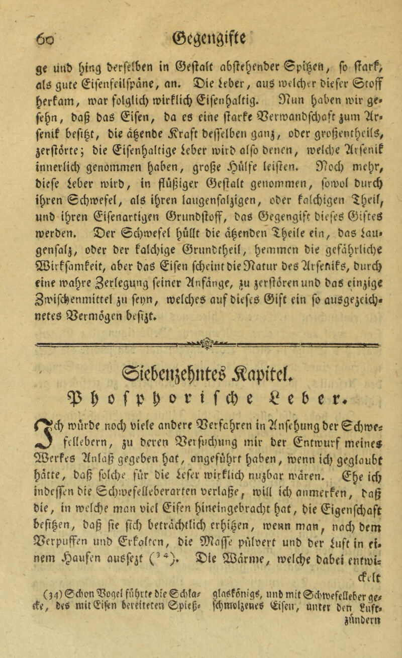 ge uub berfdSen in ©efînit abfîr^enber ^pi'^en, fo (Tnrf, fllö gute 0fenfeilfpane, an. î)ie ieber, auö wdct)er biefcr 0toff ^erfam, n>ar folglid) mirflic^ ^ifen^aftig. 9^un ^aben »vir ge» ba§ baö ©ifen, ba eö eine )Tai-fe Q5ern)anbfd)off jum Tir* fenif befi|t, bte dfenbe ^raft be|]elben ganj, ober grofjenr^cUö# jerjlorte; bie ^ifenfudtige ieber juirb o(fo benen, roeId)e ?(rfenif innerlid) genommen ^aben, gro0e .Ç)û(fe leiften. 97cd) me^i*/ biefe ieber mirb, in |îû(]iger ©efîa(t genommen, fotoof burd) i|)ren 0d}n>efe(, alö i(;ren laugenfaljigen, ober falcbigen unb i^ren ©ifenartigen ©rimblloff, baé ©egengift biefeé ©ifteö werben, ©er 0d)wefel ^iiüt bie d^enben 'ileUe ein, bas iau» genfafj, ober ber fold)ige @runbtf;eü, ^emmcn bie gefai;irlid)e SBirffamfeit, ober boé (ïifen fcbeint bie Statur besTIrfenifs, burd} fine n?of}re 3^r(egung feiner 'Anfänge, ifu jerfiorenunb baS einzige Bmifc^enmittef ^u fepn, weld)es auf biefes ©ift ein fo ausge^eid;* neteS Q5erni6gen befi^t. ■ I ■. . ■—.1.1.., I . ■ 0te6cniicl^ntcê Äapitcf. i?c6cr. r^d) würbe nod) biefe anbere Q5erfc^ren in2fnff^ungber0d)Wfi ^ fdfebern, ju bcren ^erfud)ung mir ber ©ntwurf meinem Kerfes 7fn(a|j gegeben ^af, angefid^rt ^aben, wenn id; gegfoubt ^atte, büfj fü(d)e für bie iefer wirf(id) nujbor waren. ^§e id} inbcifen bie 0d)wefeüeberürten Periode, wi(( id)anmerfen, ba§ bie, in wefcbe man bief ^ifen ^infingebrad)t fiat, bie ©igenfd)oft befi^en, ba§ fte jtd) betröd>t(id) erfiigen, wenn man, nad) bem 35erpuffen unb ©rfaftcn, bie ÇÜÎofje pn'ifbert unb ber iuft in ef. nem .Ç)aufen ousfeif (’^), ©ie 5©drme, welche babei enfwis cfefc C3.l)@du>n^ogel führte bie ©dita^ gln^fontg#, «nbmit0d)WefefIebergex de, bt’S mit (£if«n bereiteten 0pi<fj* fd}mcljene6 i^ifeu, unter ben iluft» êûubem