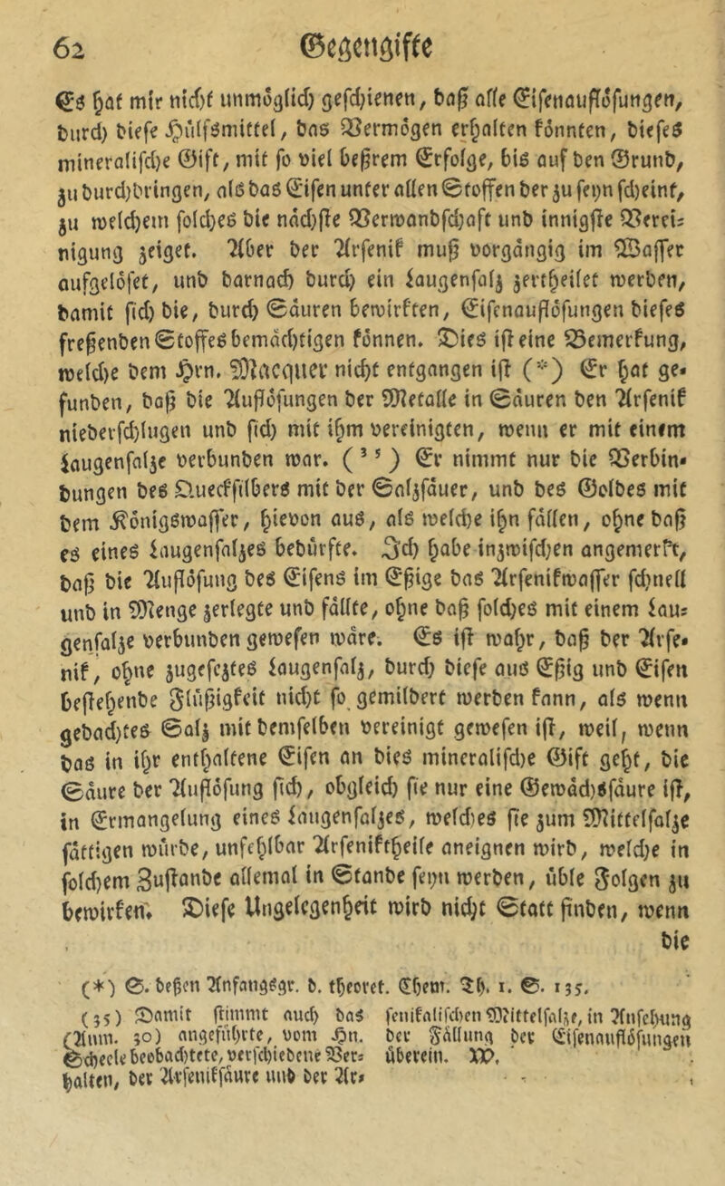 ^af mir unmôg(id) gefd;ienen, of(? (^tfrnûufiéfuti^m, tmrd) btrfr ipûlfômiüfel, bns QSermôgen cr^nlfen fônnten, biefe^ minrra(ifd)e ©ift, mit fo begrem ©rfoi^e, 6ié ûuf ben ®runb, 511 î)urd)bringen, a(ß baö ©ifen unfer nüen Stoffen ber 5U fei;n fd)einf, ju welchem fold}eé bie nnd}fîe Q3ermonbfd;oft unb innigfîe Qiîereis nigunjj jeiget. Tibet ber Tirfenif muf? üorgdngig im ®affet Gufgelôfet, unb barnad) burd) ein iougenfûij jert^eilet merben, bnmit fid) bie, burc^ Sauren bemirften, ©ifenauflôfungen biefeô fregenbenStoffeébemdd)tigen fônnen. ^ieé ifîeine ^emerfung, n3eid)e bem ^rn. îOîacqiiei* nidiü entgangen ifî (-) ©r f;at ge- funben, bog bie Tiufïüfimgen ber SRetaile in Sauren ben Tirfenif nieberfd)lugen unb fid) mit i§m bereinigten, menu cr mit einem Jaugenfnije berbunben mor. ( ’ * ) ©r nimmt nur bie 95erbin* bungen beê D.uecffdberô mit ber Saijfduer, unb beô ©eibeö mit bem ^onigßmaffer, ^iebon oué, a(é meicbe i^n fâiicn, o^nebaf} tê eineé iaugenfn^eö bebûrfte. 3'd) f;abe in^mifdjen ongemer^t, bafj bie Tiufiôfung be6 ©ifené im ©^ige baé Tirfenifmaffer fdineii unb in îOîenge jerlegte unb fdlite, o^ne bo§ fo(d)eô mit einem iau: genfa^e berbunben gemefen mare. ©0 ifî maf;r, ba§ ber Tivfe* nif, o^ne jugefeiteé iaugenfaij, burd) biefe auô (ï^ig unb ©ifen befief^enbe fo gemilbert merben fnnn, al$ menu gebad)te6 Saij mitbemfelben bereinigt gemefen ifî, mei(, menu baô in if^r entf;a(tene ©ifen an bieé mineralifd)e ©ift gef^t, bic Sdure ber Tiupôfung fcb, obgieid) fie nur eine ®emdd)ifdure ifî, tn ©rmangeiung eineê iaugenfaijes, meîdieô fîe jum SHittelfoi^e fdtfigen miîrbe, unfehlbar TirfeniftÇeife aneignen mtrb, meld}e tu foid)em anemol in Sfanbe fei;n merben, ùbie folgen ju betbirîen; 2)i^fc Ungelcgen^rif mirb nic^t Statt pnben, menu bie (*■) 0. bejîcn Ttnfang^gr. &. tbeorct. (Sbem. 5b* i* ©• 135. (55) Snmit ftinimt nud) ba5 |cnifalifd)cn«Ö?ittflfaUf,m ?(nfel)ring Cîlmn. 50) angcfiibite, oom ^n. Oce Püiuiçi ber CSifennuffôfunaen ©d)eclebee'bad)tfte,Ofcicl)iebené23ecî ûberein. XX>, galten, ber Ttrfeniffdure unb ber Tir» -