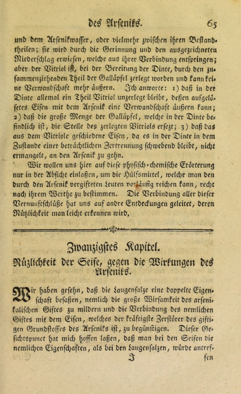 utib b^m Krfenifmftlfer, ober oiermc^r ^mifcOen i^ren 53cfîûnb* tf^eifen; fie rotrb burcb bie ©erinnung uiib ben nuôgejeicbnefen S)îieberfd)(ag eriüiefen, toeldje nuô i^rer Q5erbinbunq entfpringen; flber ber QSifriof ifî, bei ber 53ereifung ber ®inie, burd} ben fammen^iefpenben ^^eil ber ©aüdpfel jeriegf worben iinb fanti fei- ne Q3erwnnbfd;nfe me^r ûu§ern. ^d)onworfe: i) bû^ in ber îDinfe ûfiemol ein ‘^^cil QSifriof unjerlegt bieibf, befjen aufgeio» frfeô ©ifen mit bem 2irfenif eine ^evwûnbfd}nft andern fonn; 3) ba|5 bie gro^e îOîenge ber ©ûHâpfei, we(d}c in ber î)inte bes fînbiid) i|î, bie 0tef(e be? ^erlegten Q^itriofö erfe^t; 3) bn§ bûô 0U6 bem Q[?itrio(e gefd)iebene ©ifen , ba eé in ber 2)inte in bem Sujïanbe einer betrdcbtiidien Bertrennung fd;webenb bieibf, nic^t ermnngeif, on ben ?(rfenif »u gc^'n* îS)ir wofien unô ^ier ouf biefe pjpfifd)«d)emifd)e ©rôrferung nur in ber 2ibfid)C einlo^en, um bie ^ûlfômittei, weid)e mon ben burd) ben Tirfenif oergifteten ieuten re-fdulig reid)en fonn, red)t nod) i^rem ®crt§e jii befHmmen. £)ie ^erbinbung oüer biefer 3[?ernunftfd)(ù^e ^ot uns ouf onbre ©ntbecfuugen geleitet/ beren 9îû|(id)feit monieid)t erfennen wirb. 3roansitjftcê S^iisli^fcif ï>ei’ ©fife, ôcôm bie SEGirfuitâen be^ Sli’fenif^. gÿrjir r^oben gefe^U/ bo^ bie fougenfolje eine hoppelte ©igen* fd)ûft befaßen, nemlid) bie gro§e ^irfomfeit beô orfenU foUfcben ©iftes ju milberu unb bie S5erbinbung beô nem(id)en ©ifteô mit bem (jifen,,we(d)eé ber froftigjîe Bcrfîdrer bes gifti- gen ©runbfîoffeé beô Tlrfenifô ifî, ju begûnrtigen. î)iefer ©e» fid)t6punct b^t mid) Io§en, boO mon bei ben 0eifen bie nemlic^en €igenfd)often, olô bei ben iougenfol^en/ würbe ontref. fcn
