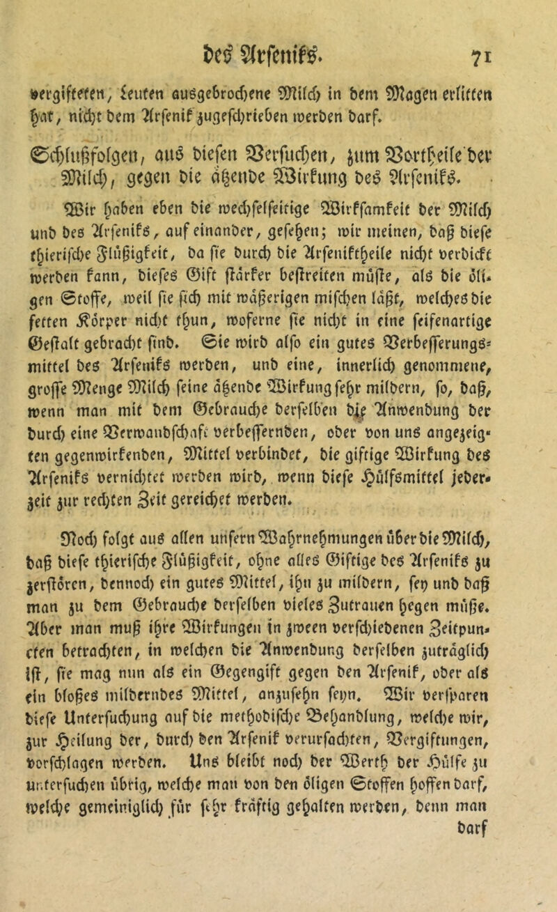 tjergifeffen, £eufen âué9e&rod)ene SHitcf) in b?m ÎÜÎôgeti §at, nid)t bem ^(rffnif ^ugefcl^riçOen »üerben borf, 0d)ia6fofgen, aué biefen 23erfucf;eit/ ^itm ^ortÇeife bev SO^ücf;, ge^cn bie df^enbc çiBiifung beê ®ir ^aben eben bie med^feffeitigc QBirffnmfeif ber îD'îifcf) «nb beß ^rfetiifß, ûufeinnnber, gefe^en; mir meinen, bng biefe f^ierifd)e 5in§i3^»^it/ bie 2(rfenift^ei(e nic^f t>erbicft werben fann, biefeé ©ift fîârfer bejîreiten mûfîe, olß bie ôli. gen 0toffe, weil fie ftcb mit maserigen mifdjen ïâ^f, roeicbeß bie fetten Körper nid)f t^un, moferne jte nid)t in fine feifenartige @e(Ta(t gcbrûd)t finb. ©te mirb oifo ein gutes Ql^erbefferungß^ mittel beß 2(rfenifß werben, unb eine, inneriteb genommene, grojfe 5!)?enge îfiîi(d) feine d^enbe '3irfungfe^r milbern, fo, ba^, wenn man mit bem ©ebraudje berfelben b^e Tfnwenbung ber burd) eine 9Serwanbfd)aft oerbeffernben, ober »on unß ange^eig« (en gegenwirfenben, SiKittel t>erbinbef, bie giftige 533irfung beß ^rfenifß oernid)tet werben wirb, wenn biefe ^ülfßmittel jeber- geit jur red)(en 3dt gereichet werben. SRod) folgt auß allen unfern ^a^rne^niungcn über bie SÜÎild), ba§ biefe t^ierifdje 5ln§igfeit, o^ne aließ ©iftige beß îlrfenifd ju ger^orcn, bennod) ein gutes 3)îiffel, i^n ju milbern, feç unb ba§ man ju bem ©ebraud)e berfelben oieles 3ntrauen liegen mùfje. Tiber man mu^ i§re ®irfungen ln jween oerfd)iebencn Beitpun* cten betrachten, in welchen bie Tlnwenbung berfelben ^utrdg(id) ijî, fie mag nun als ein ©egengift gegen ben Tlrfenif, obérais ein blo§eS milbernbes 5)?iftel, anjufehn fei;n. ®ir oerfparen biefe Unterfuchung auf bie methobifdje ^e^anblung, weld)e wir, jur Teilung ber, burd) ben Tlrfenif oerurfad)ten, Q3crgiftungen, Oorfd)lagen werben. UnS bleibt nod) ber ®erth ber ^)u(fe 511 ur.terfuchen übrig, welche mau oon ben öligen ©toffen l;offenbarf, weld;e gemeiniglid) für fe§r frdftig gehalten werben, beim man barf