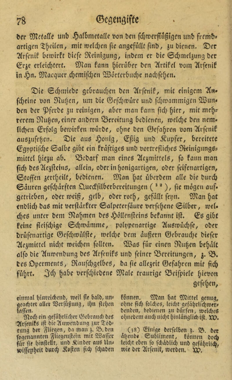 l>er îDîv'faffe uub ^afbrnetaffe y>on ben fcOmerPugicje« tmb frfmb* orei^en‘î^eüen, mit n3e(d)en fie angefûflf ftnb, ju bienen. î)ec 2(rfenif bemirft bicfe Dîeinigung, inbem er bie 0d;meljun3 bec ^r^e erieic^tert. £0îan fnnn hierüber ben llvtïfd bom Tirfenif in ^n. SiJZacquer d;emifd}en ®i5rferbud;e nûd)fe§en. Î5ie 0cbmiebe gebraud)en ben 'Hvfmf, mit einigem fd)eine Don Dlu^en, um bie ©efdjrcûre unb fd}n?ammigen ^un* ben ber ^ferbe 511 reinigen, aber mon fonn fid) ^ier, mit me§? rerem SRu^en, einer onbern Bereitung bebienen, n?eid)e ben nem- (idjen ©rfolg bemirf'en roûrbe, o^ne ben ©efo^ren Dom^irfenif misjufeéen. î)ie ouô ^onig, ©gig unb .Tupfer, bereitete €:gi)ptifd)e 0û(be gibt ein frdftigeö unb DortrefitdKé ^kinigungös mittel f^ie^u ob. ^ebnrf mon eineö Tie^mittelö, fo fonn mon fid) beöTle^fieinö, oKein, oberin^onigortigen, ober feifenortigen, 0to|fen ^ertf^eilt, bebienen. S)îon ^ot ûbcrbem offe bie burd) 0duren gefd)arffen Üuecffilberbereitungen ( ’ ® ), fie mögen ouf» getrieben, obermei^, gelb, oberrot^, gefallt fepn. 9)îan Jût enblid) boô mit Derjidrfter 0olpeterfdure Derfe^ene 0ilber, n?el- cbeé unter bem Sîo^men beé .Çôllenjîeinô befonnt ifî. ©6 gibt feine fïeifd)ige 0cbD>«nime, polppenortige ^luômiicbfe, ober brûfenartige ©efd)n)riljîe, weldje bem du^ern ©ebroudje biefer Tle^miftel nid)f meicben füllten. %oö fur einen S'îulen be^dlc ûlfo bie Tlnmenbung beô Tlrfenifé unb feiner Bereitungen, j. B. teé Dpermenfô, 9{oufd)gelbeô, ba fie allezeit ©efo^ren mit fic^ fûl^rf* 3^d) §ûbe Derfd;iebene îDîole traurige Beifpiele ^iepon gefef^en, einmal In'nrcicbcnb, mcil ge balb, ntv f6nnen. ^on bat 93îittcl genug, geartet aller 93cvfû9nng, ibn gcl;en ol)ne gd) fold)cô, lctd)t gerdbclicbmer» lajTen. ^ benben, bebienen jn bArfen, meldKd 9tod) ein gefabrlidjec ©ebcaud) beS obnebem and) nid)tbinldnglld) i(l. 3(rlenifS ift bieîlnmenbung jur'5:6b= tnng bec fliegen, ba man S-t>?n Einige berfelben j. S5. bet fogenannten ^liegenlTein mit SSafycc dfjenbe 0ubliment, tonnen boc^ fur ge bingeôt, unb .^inbcc auô Un# lcid)t eben fo fd)dblid) unb aefabvli*, wilfepb^ii Âo^en fid; fdjaben mie bev ^rfenit, merben. XP,