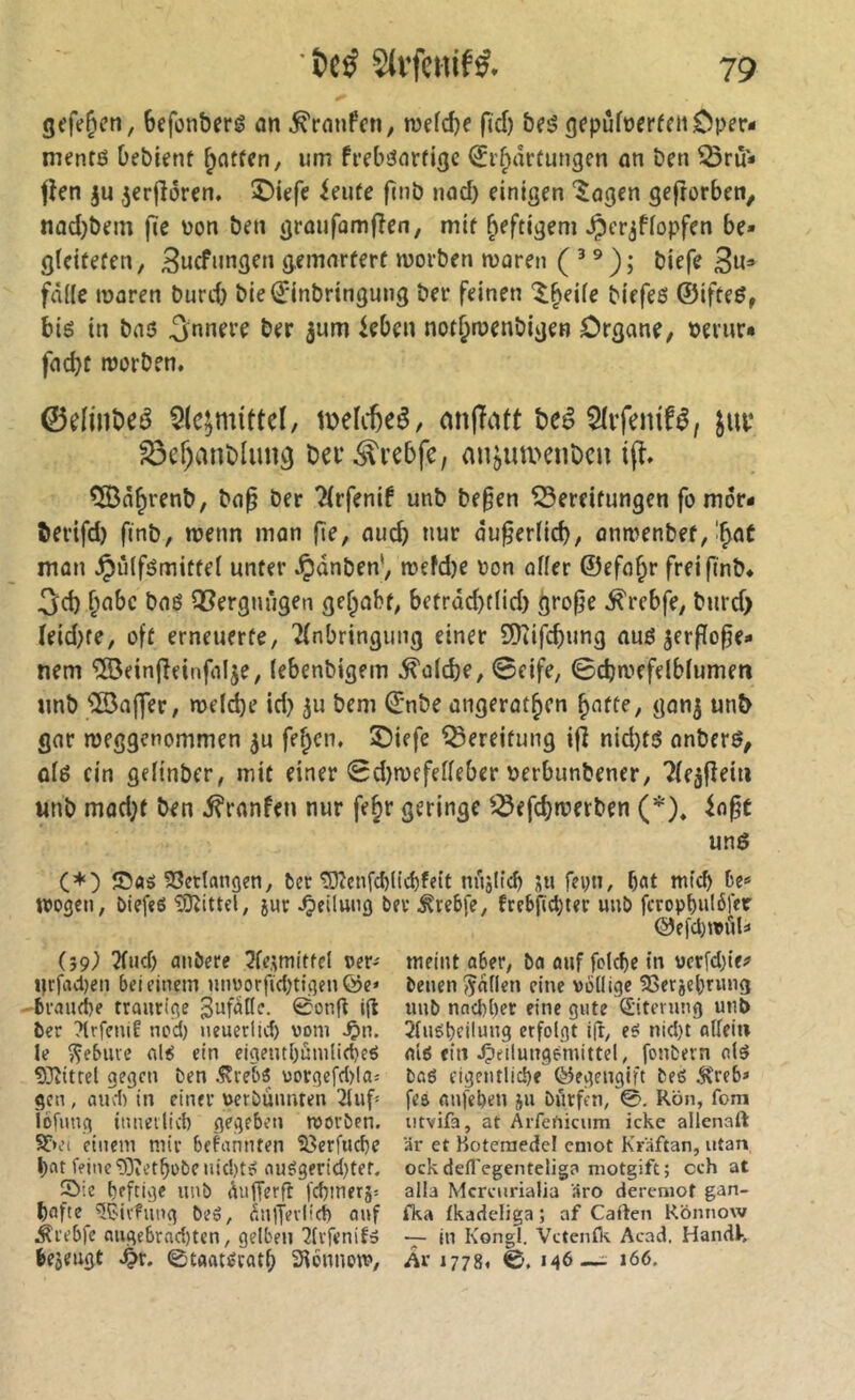 gefeiert, befonberê an .^ranfcn, mefdje fid) b(ê gepûfoerffiiOper- mentß bebknt ^atfcn, um frebßnrfigc ^ifpârtungen an ben ^rù* flen ju ,3erjîéren. î)iefe ieufe n»ô nod) einigen '^agen gefrorbett/ nûd)bem fie \)on ben grûufomfîen, mif heftigem ^cr^ffopfen be« gïcifefen, ^ucfnngen gemnreerf morben waren ( ’ ® ); biefe 3«=» fâ((c waren burd) bie(2:inbringung ber feinen '^^eife biefeß ©iffeß, biß in baß ^nnerf ber jum leben nor^wenbigen Organe, bernr« fad)t worben. 0eIiiibeé 5lc;mittel, tDelcfeeé, onfTatt beê Sfifenifé, S3er)anblung bef^vebfe, an^im>enDcu ifî, QÖa^renb, ba^ ber 2(rfenif unb be§en ISereifungen fo mor- berifd) finb, wenn mon fîe, auch nur ou^er(id), onwenbef, mon Jpiilfßmitfel unter Jpdnben', wefdje oon oder ©efo^r freifmb. 3d) ^abc bnß QSergniigen gelobt, betrad)t(id) grofje ^rebfe, bnrd> ïeid)te, oft erneuerte, Einbringung einer 9)iifd)ung auß ^erflo^e» nem ^einfîeinfalje, lebenbigem ^dcbe, ©eife, ©cbwefelblumen unb ®a(]er, welche id) ju bem ©nbe ongerot^en ^afte, gonj un& gor weggenommen ^u fe§cn, ©iefe Bereitung i|l nid)tß onberß, ofß ein geiinber, mit einer ©d)wefedeber uerbunbener, Eleâfîein unb mod;t ben ^ranfen nur fe^r geringe ^^efd)werben (*)* la^t unß (*) 93ettangen, ber tOîenfcblicbfeit niiîlicb fevn, bat De* wogen, biefeö “iSRittel, jur Teilung ber ^reDjc, fcebficbter unb fcropbu(6fer ©efd)wül* weint aDer, bo auf folcbe in vcrfd)ie^ benen ^nden eine völlige fßerjebmng (59^ Efnd) anöere ^fe^mitfel ver* Urfadjen bei einem nnoorfidjtigen ©e* Draiube traurige Jufafle. 0ong ig ber ?lrfcntf nod) neuerlid) vom Jpn. le ^ebiive al^ ein eigentbmnliebeö 93iitrel gegen ben ^re^ uorgefd)laî gen , and) in einer verbuimten 2luf* iöfimg inneilid) gegeben worben. S(;*ei einem mir bekannten S3erfnd)e feine 0Dîetbobenid)tp nuégerid)ter. S)ie Deftige unb dutTerft febmerj: bafte fdjivfnng be5, fmljevlirf) auf Ärebfe augebrv'id)tcn, gelben ^Ivfenif» iejeugt Spx. ©taat^ratb SHbnnom, unb nacl)l)er eine gute ©tenmg unb 2luël)cilung erfolgt i(t, e^ nid)t allein alö ein .Çieilungèmittel, fonbern clß bag eigentliche ©egengift beö Ä'reb* fea anfeben ju biirfen, 0, Rön, fom iitvifa, at Arfenicum icke allenaft är et Hoteraedel cniot Kräftan, utan ock defl'egenteliga niotgift; cch at alla Mcreiirialia äro dereniof gan- fka fkadeliga ; af Caften Könnow — in Kongl. Vctenfl\ Acad. Handk Är 1778» ©. «46 — 166.