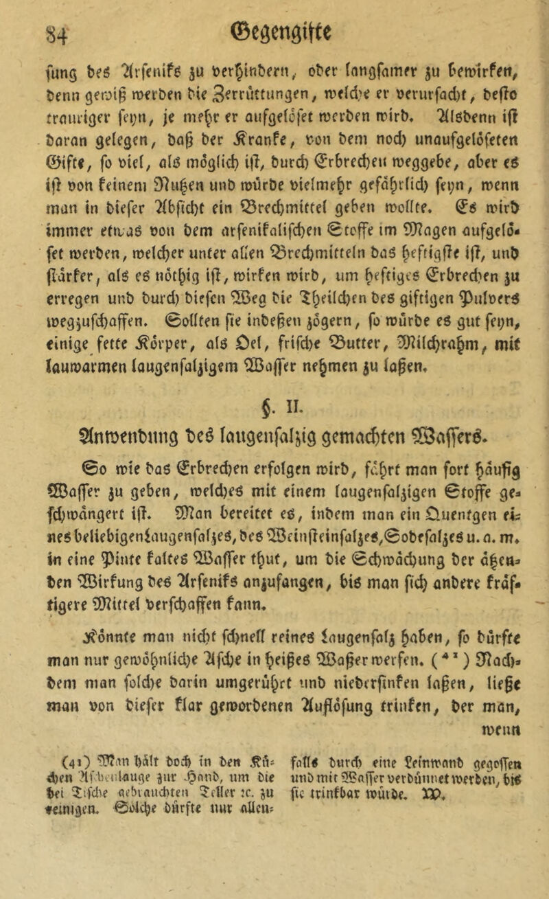 îi4 ©côengitfe fung bes Tirfcnifé toerÇinbern,. ober {ntigfamer ju bemirfett, benn geroi^ werben bie S^rriittungen, weld?e er \>erurfad)t, befîo frmu’iger fn;tt, je me^w er oiifgeicjet werben wirb. TUöbenn ijî bornn gelegen, bnf) ber ^rnnPe, ton bem nod) unaufgelôfetett ©iftf, fo tiel, ölß môglid} i|î, burd) ^rbredjen weggebe, aber eß ton feinem 97u^en unb würbe tielme^r gefd^rfid) fei;n, wenn man in biefer ?(bf(d)t ein ^recbmittel geben wollte. (ïé wirb immer etwaß ton bem arfenifalifd)en 0tcffe tm iilHagen oufgelo- fet werben, welker unter allen Brechmitteln baß h^ftiqffe i|î, unb jîdrfer, otß eß nôt^ig ijî, wirf en wirb, um heftiges ^rbred?en ju erregen unb burd) biefen ®eg bie “^heildjcn beß giftigen ^ulterß itegjufchûffen. 0ollten fte inbe^en jogern, fo würbe eß gut fei;n, einige fette Körper, alß Del, frifd)e Butter, ?Jîilchrahm^ mit lauwarmen laugenfaljigem Cßafler nehmen ju lopen. §. II. t»eê laugenfd^ig gematzten ®afteré. ©0 wie büß ^rbred)en erfolgen wirb, fä^rt man fort häufig ClBüfler ju geben, weld)eß mit einem laugenfaljigen ©to^e ge- fd;wdngert ijî. SDïan bereitet eß, inbem man ein Duentgen ei? neß beliebigenfaugenfaljeß, beß îSe inlfeinfoljeß^^obefal^eß u. n. m» in eine ^inte faites '^Baffer t^ut, um bie ©d)wad)ung ber ö|ea:» ten ®irfung beß Tlrfenifs onjufangen, biß man fich anbere fraf* tigere SJZittel terfebaffen fnnn. ^''onnte man nidu fd)nell reineß ^augenfalj haben, fo burfte man nur gewi5l)nlid.)e 'îlfcbe in ^ei^eß ®o^er werfen. ( ^* * ) STIod)- bem man fold)e barin umgeruhrt unb nieberjinfen la§en, liefe man ton biefer flar geworbenen îlufïôfung trinfen, ber man, wenn (41) l)ä!t to;^ in ben fade turd) eine îemwanî) gegeffen eben TtKlicul-auge jur «m Oie utiö mir 5?ajferuerbunnetwerben, iiß bei 'Îifclîe nebvauebten Heller :c. ju fic ninfl)ar wuiöe. XP. fcintgen. 0oicbe biirfte nur aUciu