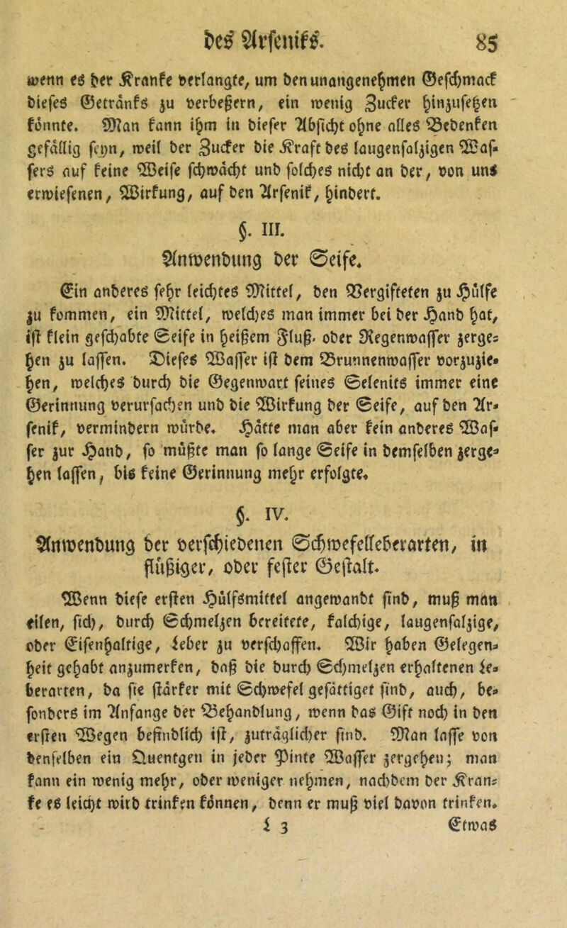 ttjenn a ^er ^rnnfe tofrtangff, um benunaiigene^men ©efd)mncf biefeô ©etrânfô ju tjerbf§frn, fin wenig Sucfer ^injufe^en fênnte. 9Kûn fnnn i^m in biefer 2(bpd)t o^ne nüf6 ^ebenfen gefällig fei)n, weil ber bif^rnftbeé Inugcnfol^igcn îSof» ferô nuf feine ®eife fcbwâcbf unb fold)e6 nicbtan ber, ton uns erwiefenen, î^irfung, ouf ben ^rfenif, ^inberf. 5. m. Sfnmenbung ber 0eife* ©in onbereg fe^r leid}teô î[)îiftel, ben Qîergiffefen ju ^û(fe |u fommen, ein 9)îittel, weld)e6 mon immer bei ber Jponb ^ût, i|l flein gefd)obfe 0eife in ^ei§em 5(u^. ober Sîegenroojîfer jerges Çen ju Iûf]en. 35iefes ®aj]er ijî bem 55runnenma|]er »orjujie* ^en, welches burcb bie ©egenwort feines SelenifS immer eine ©erinnung »erurforf)en unb bie îlôirfung ber 0eife, ouf ben 7Lv> fenif, oerminbern würbe* ^ôffe mon ober fein onbereë '3Baf* fer jur ^onb, fo mù§tc mon fo longe 0eife in bemfelben jerge=* Jen (ûjfen, bis feine ©erinnung mejr erfolgte* $. IV* ^mbenbung ber berfebiebenen 0cbroefeIfebfrarteti, m püßiöcr/ ober feper 0epalt* SlBenn biffe er^en .^ulfsmitfel ongewonbf pnb, mu§ mon eilen, ftd), burd) 0(^me4en bereitete, fold)ige, laugenfoljige, ober ©ifenjûltige, ieber ju nerfdjoffen* îBir Joben ©elegen^ Jeif gejobf on^umerfen, bn§ bie bureb 0d)meljen erjoltenen ie» berorten, bo fie pôrfer mit 0d)wefel gefdttiget finb, oud), be* fonberS im 'îlnfonge ber ^^ejonblung, wenn bos ©ift nod) in ben erfreu ^egen befinblid) ijî, jutrdqlid)er finb. îÜîon Inffe oon benfelben ein Cluentgen in jeber ^inte ®ö|fer jergejen; mon fonn ein wenig mejr, ober weniger nejmen, nod)bcm ber ^rons fe es leict)t wirb trinfen fdnnen, benn er mup oiel booen trinfen. i 3 ©twoS