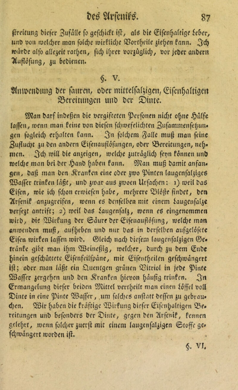 frmrnna biefer Bufafle fo gcfcfjicft i|r, ofö bie iîifen^flffige Uhcv, unD üoii n)eld>er mon folc^e n)irf(icl}e ®orff^fi(e ^ie^en fnnn. würbe olfo oKqeif rotf^en, ftd; if;rer »or^üfllid;, bor jeber onbern ‘Âufîôfung, bebienen. §. V, ,l(umenî>imâ t)^i‘ f^nirett, obev mittelfaftigen, ^ifenÇafti^ctt ^evdmnôcn unö Der ©inte. SWon borf inbe0en bie bergiftcfcn ^erfonen nid)( o^ne ^uffc (fl|fen, tücnn man feine bon biefen fdwefeli^ten 3iifoniinenfe|un* gen fogleid) erraffen fonn. ^n foldjem 5'üHe mu§ mon feine Buf[ud)t ben onbern 0fenoufïôfungen, ober ^Bereitungen, ne^* men. ^d) wiü bie on^eigen, n)e(d)e jutroglid) fepn fonnen un& n>e(d)e man bei ber ^anb ^aben fonn. 9)?an mu|j bomit anfann gen y ba|3 man ben Traufen eine ober jwo hinten (augenfaljigeg ÎBaj]er trinfen (ö^f, unb jwar aus jwoen Urfad)en: i) weil boS ^ifen, wie id) fd)on erwiefen ^abe, mef;rere Q3l5§e fînbef, ben 2(rfenif an^ugreifen, wenn es benfelbe« mit einem iaugenfal^e berfe^c antrift; 2) weil baS iaugenfalj, wenn eS eingenommen wirb, bie îôirfung ber 0öure ber ^ifenauflofung, weld)e man anweuben mu§, auff^eben unb nur baS in berfelben aufgelofete (^ifen wirfen laffen wirb, ©leid) nad) biefem laugenfaljigen ©e« trdnfe gibt man i^m îlBeine^ig, weld)er, burcb ju bem ©nbe ^inein gefcbüttete ©ifenfeilfpdne, mit ©ifent^eilen gefd)wöngerc ijî; ober man Id^t ein D.uentgen grünen Vitriol in jebe ^inte Sßaffer ^ergef^en unb ben .^ronfen l;ie\>on ^auftg trinfen. ©rmangelung biefer beiben 9Jîitrel \)ert^eilt man einen hoffet voll 3Binte in eine ^inte ^ajfer, ,um fold)cS anfîatt beffen ^u gebrou» d)en. 533ir |iaben bie frdftigc ^irfung biefer ©ifenboltigen ^e* reifungen unb befonberS ber ©inte, gegen ben 2lrfenif, fennen geteert, wenn fold)er juerjî mit einem laugenfal^igen ©toffege» fd)wdngert worben ijî. §. VI,