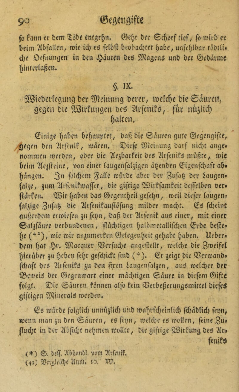 fo fann ei‘ î)cm Xôbe ©ef;r &ei* 0d)orf tuf, fo mirî) ec beim 7(bfal(en, roie id) eô felOft beol'ûd)tet babe, unfei^lbor fôDtli- d}e ôefniinijen in ben *çânten beô Î>}i03en$ unb ber ©ebarmc ^interla^en» §. IX. ' îffiicberfcciun^ bn-!üîeinnii9 bem*, weîdie bie ©aurcit, ^e^cn bie Sôlrfungen beé ?U’fenifé, fur nû$lic^ f;aitcn* ©inige Traben b'ef;iaup(ef, bnfj bie Sauren ßufe ©egençjiffe^ liegen ben Tirfenif, waren. ^ie|^ 5)îeinung barf nid)t anflC* nommen werben, ober bie Tle^barfeit bes ^(rfcnifg mû^te, wie beim ^lejjleine, üon einer iaugenfoi^igen â^enben ©igenfd)nft ob« bangen, ^n föld)em ^aife würbe aber ber 3nfo^ ber laugen« fai^e, jum TirfenifwajTer, bie giftige ^irffamfeit bejfelben Der« fidrfen. ®ir §aben bas ©egent^eil gefeb«, weil biefer laugen« faltige bie 2ltfenifau|î(3fung milber mocbf. ©6 fd)eint ou|jerbem erwiefen jti fci;n, baf? ber Tlrfenif auS einer, mit einer ©al^fdure Derbunbenen, f[ûd)tigen f^albmetanifd)en ©rbe be(îe« §e wie wir an^umerfen ©elegeufpeit gel;abt ^aben. lieber« bem f^ût ^r. îOiaequer Q3erfud)e ûnge|îellf, weld)e bie 3weifel l^ierûber ju Çeben fef;r gefd)icft ftnb ('). ©r jeigf bie Q[?erwanb« fd)nft bcs 7lrfcnifs ju ben fijrcn laugenfal^en, ouS weld)er ber tSeweiS ber ©egeuwart einer mdd)tigen ©dure in biefem ©ifte folgt, ^ie ©duren fônnen alfo fein îXJerbepmmgSmittel biefeô giftigen tOtiueralé werben. ©é würbe folglid) unnù^lid) unb wabrfc^eintid) fd)dblid) fepn^ wenn man ju ben ©duren, es fei;n, welcl)c eS wollen, feine 3n« pud^t in ber nefimcn wollte, bie giftige 2ßirfwng bes Hu fenif$ <♦) ©. beff. 2l6r;nnbl. vom îfrfcnif, (42) 50îvglfld;e îlnm. la XP,