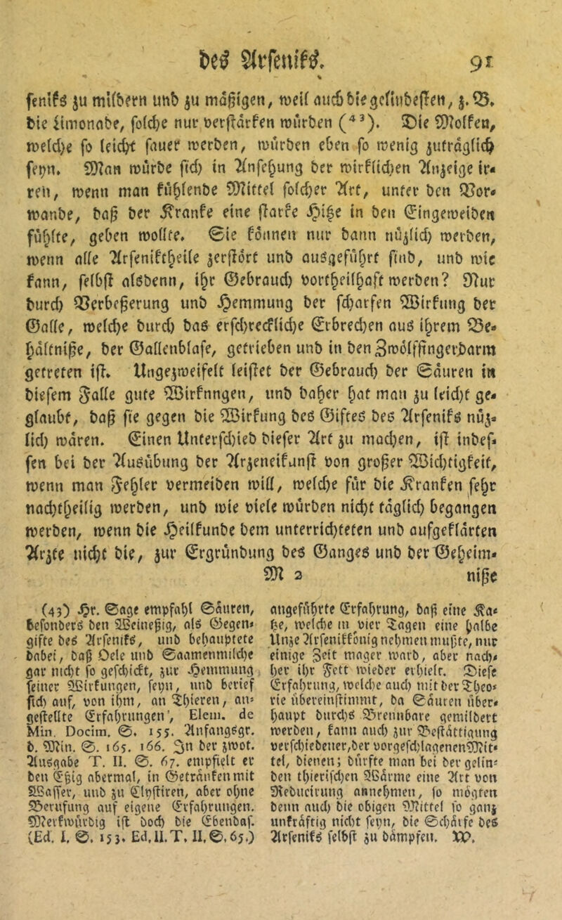 % fenlfö ju mt(b«n unb ju ma^i^en, weif nuébiegcnubefîeii, 5.^, tie iimonnbe, fofcbe nur ücrfîârfen rourben (^^). ®ie îDîoffen, n)eld}c fo (eicbf f^uet* rocrben, mürben cbm fo mmig jufrai}(ic^ fcî^n. fSlan mürbe fid) tn ^(nfe^ung ber mirf(id}en ?(n^cige ir- ren, memi man fü^ienbe SOîitfci fofdjer Kvt, unter ben QJor- manbe, ba§ ber ^ranfe eine flarre Spi^î in ben (ïingemeibeit fuf^fte, geben moüfe* 0ie fonnen nur bann nu^(id) merben, menn af(e Tfrfenift^eUe jcrfîorf unb au5aefûf;rf fmb, unb mtc fann, fe(b|î alébenn, i§r ©ebraud) borr^eil^off merben? 97ur burd) Cßerbc^erung unb Hemmung ber fdjarfen ®irfiing ber ©afle, meicbe burd) baö crfd)re<fltd)e ©rbred)en auö i^rem ^e* ^dffni^e, ber ©aüenblafe, getrieben unb in ben^möifftngerJJarm getreten ifî* Ungejmeifeit leifiet ber ©ebraud) ber 0duren i« biefem ^aile gute ®irfnngen, unb bo^er ^at man ju (eid)f ge- giaubf, bap fie gegen bie ®irfung bcö ©ifteö bee Tirfenifg nu^« lid) mdren. ©inen Unterfd)teb biefer 2(rf ju mad)en, ifi inbef- fen bet ber 7(uéûbung ber ?fr5eneifunft non großer 5öid)tigfeif, menn man bermeiben miü, meid)e fur bie ^ranfen fe^r tiad)t&ei(ig merben, unb mie bie(e mürben nicht fdgüd) begangen merben, menn bie ^eiifunbe bem unterrid)teten unb aufgefidrten Tfr^te nicht bie, Jur ©rgrunbung beö ©angeö unb ber©ef;eim» 2 nipe (43) ^r. ©age empfahl ©atiren, angefiihrte Qrrfahrung, 5n|i eine befonöerö ben SSfinepig, alö ©egen» f^e, mc(c{)e in ^vicr îagen eine halbe gifte beö 2lrfenité, unb behauptete Unje3ltfenitfönig nehmen nullte, nur - babel, baß Dele unb 0aamenmi(d)e einige mager marb, aber nadv gar nid)t fo gefd)idt, juc Hemmung l)cv ihr Jett mieber erhielt. SMefc feiner üßirtungen, fepn, unb berief (Erfahrung, meldie and) mit ber ^heo* ftd) auf, von ihm, an rie übereinftimmt, ba ©auren über» gefielltc (frfahvimgen’, Eiern, de hanpt burd)ö Q^rennbnrc gemilbett Min. Docim. ©. 155. '^Infangtigr. merben, fann nud) jnr S^egdttigung b, ÏJîin. 0. lös. i<JÖ. 3« t'fP verfd)iebener,bcrvorgefd;lagenen9}?it» 2luögabe T, II. ©. Ö7. emp^elt er tel, bienen; burfte man bei ber gelin» ben (5ßig nbermal, in ©etrnnfenmit ben thierifd)cn Sßdrmc eine 3(rt von Sßajfev, unb 511 ^Ipftiren, aber ohne Sîebiieirung nnnehmen, fo mogfm 95erufimg auf eigene (I'rfahrungen. beim and) bie obigen ^Jîittel fo gauj ÇOievfmûrbig ift bod) bie CSbenbaf. unfrdftig nid)t fepn, bie ©d;5ife beS (Ed. l. ©. 153. Ed.U.T. II.©,65.) 2lrfenifé felbjî 511 bdmpfen. Xt>.