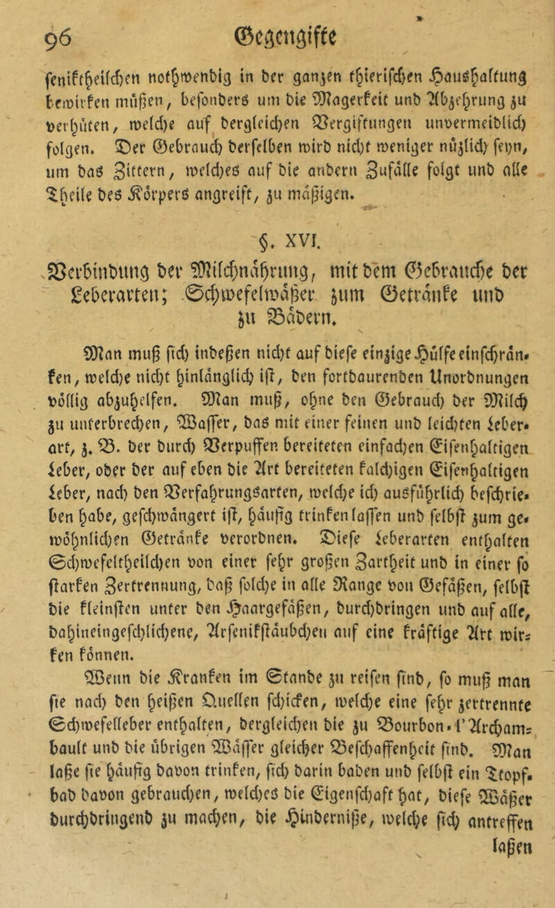 feniftf>eUd)Cti nof^menbig in ber ganzen t§ienfc()fn tfiüiifen mufleii, befonbet’6 um bie îDZngerfcit unb îib^ff^rung ju verteilten, me(d)e ouf berg(eid}en Q5ergiftiingen unvermeiblid) folgen, ©er ©ebrouc^ berfetben mirb nid)f weniger nû^lid) fei)n, iim bnô , a>e(d)eß nuf bie anbern foigt unb oüe Ibeite beß .^orperß angreift, ju mäßigen. §. XVI. .Serbintumiî ter !Üîdd;na^riutg, mitbèm ^ebraucße ter ü;ebcravteu; .0d;«)efdtvâéef jum 0etranfe unt) ^abevn. SOînn mu§ fid) inbe^en nid)f auf biefe einjige^^utfeeinfc^ran* fen, wetd)C nid)t ^inlânglidj i(î, ben fortbourenben Unorbnungeti vôttig Qb^u^elfen. îOîon mii^, o§ne ben ©ebraud} ber SQîitc^ ju unferbred)en, ®ûffer, baß mit einer feinen unb leidjten ieber» art, 3. ber bnrd) QSerpuffen bereiteten einfadjen ©ifenfeattigen ieber, ober ber nuf eben bie 2Irt bereiteten fa(d;igcn ©ifen^attigen leber, nad) ben QSerfa^rungßarten, wdd;e id) außfii^rtid) befc^rie« ben f^abe, gefd)wângert ifî, fpaufig trinfentôf|en unb fetbjî jum ge« w5t;ntid)fn ©etrdnfe verorbnen, ©iefe feberarten entsaften 0d)rüefc(tf;eiId)en von einer fe§r groljen 3nrtf;eit unb in einer fô fîarfen Sertrennung, bajj’ foId}e in allé SKonge Von ©efdgen, felbjî bie fteinjîen unter ben J^aargefà^en, burd)bringen unb auf otte, bû§ineingefd)lid)ene, 2(rfenif(îâubd;en auf eine frdftige 2(rt wirs fen fônnen, îSenn bie .^ronfen im 0tanbe ju reifen ftnb, fo mii^ man fie nad) ben ^eif^en üuetten fd)icfen, ivetd)e eine fe^r jertrennte 0d)wefetleber ent^atfen, berg(eid)en bie jn Bourbon. r2(rd)ams bûutf unb bie übrigen ^][Öd)]er gteidjer ^efd)affen^cit finb. Ia§e fie t^dufig bavon trinfen, fid) barin baben unb felbfi ein ‘^topf. - bob büvon gebraud)en, meld)cß bie ©igenfd)aft ^at, biefe 5Bdger burd)bringenb ^u mad)en, bie §inberni|]e, ive(d;e fid; antrejfen ^ ïapen