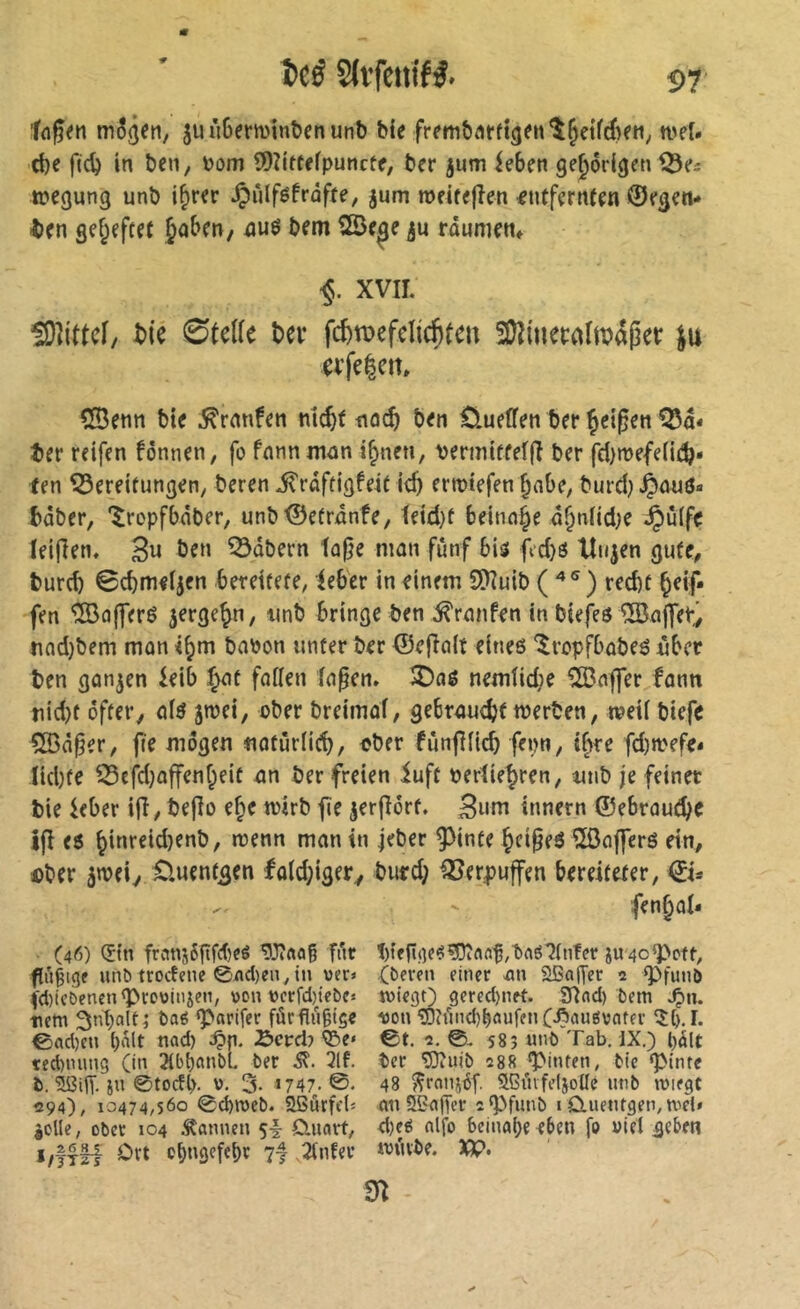 tn3(jen, juùBerminîjenunb bie weï. d)f fic^ in ben, bom îDZitfefpuncfe, ber jum ieben gehörigen Q3es tbegung unb i^rer ^ûlféfraffe, jum meitefîen entfernten ©egen- i)en gef^eftet Jobe«/ nuô bem SSe^e ronniettf XVII. îOlittcf/ tik 0tel(e Uv fc&tvefclic^teu fOîtuetnlmajlet: ju cvfelett» 533enn bie .^ranfen m^f noc^ ben Ûueffen ber Çetgen ter reifen fônnen, fo fnnnnwn ijinen, vermittelfi ber fd}n)efe(ii^» fen Bereitungen, beren i^râftigfeit ic^ errotefen ^abe, biadj^auö« bâber, '^ropfbâber, unb©etrnnfe, teid}t beinn^e d^ntid^e ^ûlfe teijlen. 3« ô^n Bdbern tûfje man fünf bis fid}ö Hilden gute, burcb ©cbmeijen .bereitete, feber in einem Ü)îuib ( ) red)t beif fen Koffers jerge^n, unb bringe ben Traufen in biefeö iBajfetv tifld)bem man babon unter ber ©efîalt eines *lropfbübeS über ben gongen ieib :^nt faflen Inpen. î)aé nemfid;e î3?nffer funn nid)t öfter, q(s jroei, ober breimot, gebrnucbt werben, rveii biefe Ç©â§er, fie mögen notûrüd), ober fùnfHtcb fepn, if>re fd)wefe* ltd)fe Befd)offenf^eit an ber freien iuft bertie^ren, unb je feinet bie ieber ifl, beflo e^e wirb fe jerflört. Bum innern ©ebroudje ifl es ^inreidjenb, wenn man in jeber pnfe Çci^eS ^Öafferö ein, i)ber 5wei, Cluent^en fold;iger, bufd; Verpuffen bereiteter, €i- ' fen^al* (46) (5tn frcmj6gfd)eé ^3?«oß fi'ir jU4o^cft, fugigf unb trocfene 0M)en, tu ver» Oevfu einer .an Sßa|Tct 2 g^fiinö ((l)icDenen^CDt)inxen, t>oiU)crrd)iebes tvicgt) gered)nrt. 3Iad) fcem .^n. -rem 3nt)alt; baé ‘p«rifer fûrflu§tç« 1)011 ^îundj^ôufenC-ftaueivnfer 5^,1. 0ad)en ()alt nad) ^cvdj ©e« 0t. 2. 0. 585 unO Tab. IX.) t)5lt ted)nung (in 21bt)ftnbl. ber 3lf. ber ^iiib 288 hinten, btc gMnre b. ïï?dT. in 0tocfb- 0. 3- »747.©- 48 ^ratii^f. SGiufeljolIc iitib iviegt 294), 10474,560 0d)roet). aßurfeb nn 52n(Ter 2g)funb i CLuenrgen,nict» iolle, ober 104 .bannen 5^ Cluart, d)eé nlfo beinahe e6en fo viel ge5m cbngefebr 7| 2tnfer würbe. XK>> m