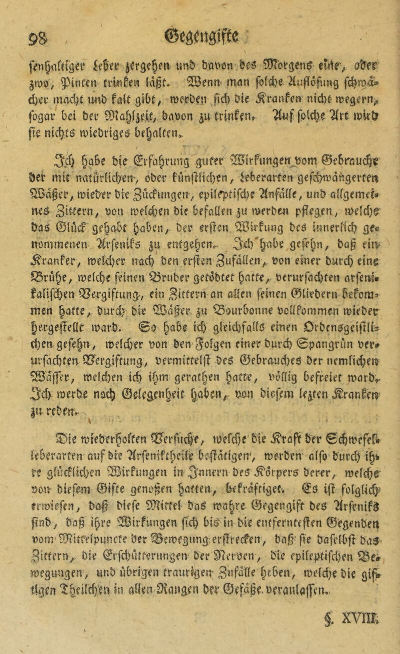 9S ©egcngiftc jVnÇüfdij«»? imî) bm>on bes 5Jîbtgeti^ eute', obfr jt\)o, ^infen ti’infea (àpf* ^enn< mnn fofd)e Hufïéfting fd?ma» iei* mad^t unb fait giOü, merb^n fid) öt« .^ranfcn nid)t wegern^ fogav bei bei* 9)îûf)ijeit; babon trinfen» “Âijf folcbe “^irt ibirtr fit nic^tô wicbrigeö behalfen.. 5c6 &ûbe bie ^rfa^rung gufer ÎSJirfungerr^bom 0ebrôuc§ie ber mit natürücben-, ober fiîn|î(id)en, ^eberarfen gefcbn'üfigerfen ^a§er, mieber bte 3«cfungen, epii^tifd^e '^infàUt, unb oifgemet- neô meidien bie befotlen ju werben p^egen, we(d)e baô ©lùcf gef^obt ^aben, ber erj^en ^Irfung beô wnerficb ge« nommenen '^vfenifs p entgegen,. ^d)'^abe gcfef;n, ba§ eiiv ^ranfer, meld)er nacb ben erfîcn 3ufûiIe‘V burd) eine S3nU;e, weicbe feinen trüber getobtet fünfte, berurfad)fen atfem» falifcben ^ergiftung^, ein an oiien feinen ©liebem beforeia men ^afte,. burd) bie '5öä§er ^ourbonne bcUfommen mieber ^ergejîeüt warb. @o ^obe tcb g(eid)faifö einen Örbensgeiftiis d;en gcfe|n, it>e(d)er bon ben Joigen einer burd) 0pangrun per» urfacbten QS'ergiftung, bermittelff bc5 ©ebraud)e6 bcr nemiic^e«> 53a{fer, meid)en id> tfnn gerätsen ^atfr, boflig befreiet warb»- Sei) «Jtrbe noc^ ©eicg.enf)eit §üben/, bon bie|em lebten .ß^ranto |u reben*- l?>ie wteberÇoffen OJerfueJe, wefdje bie .^raft ber Sc^wefefi« ieberarten oufbre Tirfeniftbeife befîntigen^ werben- aifo burd) re girjcf(id)cn ^irfungen in Snnern be3\^örpers berer, wefebe' bon biefem ©ifte geneben iKfraftiget. €ö ijf folglich' erwiefen, bo^ biefe 9}?trfel- baé wo^re ©egengift beö TirfenifS finb, ba§ i^re iîBirfungen fid) bi^ in bie enfferntefîen ©egenbert bom'î[Ritffipuncîe ber Bewegung:erfîrecfen, bag- fie bafelbfi ba^- Sittern^ bie ©rfd)ütfernngen ber Slerocn, bie fpiieptifd)en wegimgen, imb übrigen traurigen Bafatie f;cben, weld}e bie gijV tii3cn öilen langen ber ©efape.beranlaflen. §. xvim