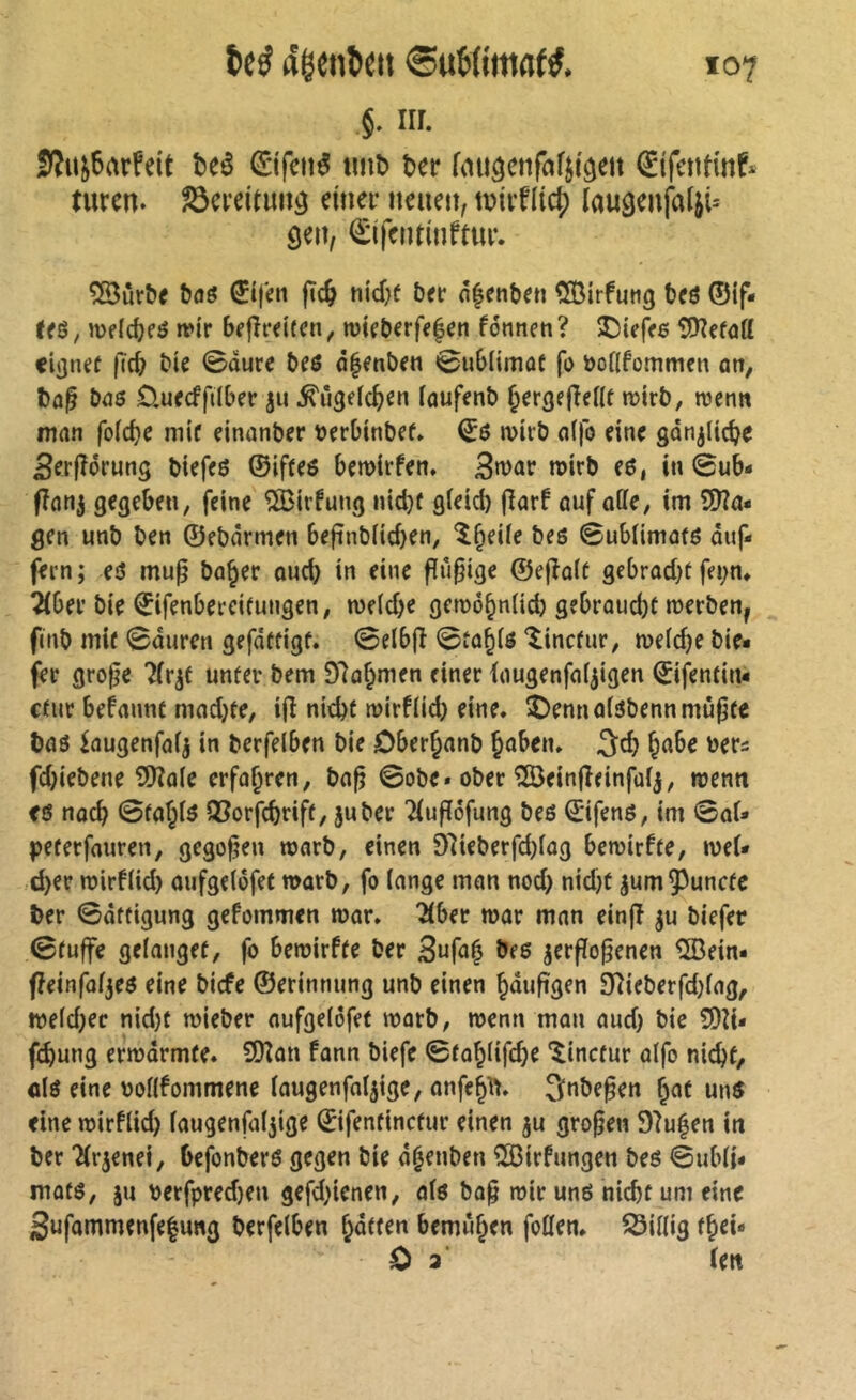 iir. 0îuj6arfeit beé €ifciié tmb ber fïutâenfafjiôeit (^ifentinf* turen. ^ereituu^ ettier neuen, tDiiflicj) laugenfalji-' ôen, ^îfentinftur. ^ùrbe &(îô 0|en fîc^ nid;f ber n^enbrn CSirfutig bcô ©if« U$, mfic^eô irir bfjîreifcn, n)icberff|cn fonneti? JDiefre tüïîefôff cignef ficb bie 0oure beô à§ent>en 0ub(imûf fo ôoflfommen ûtt, l)û^ bas ôuccffiiber ju ^ûgeic^^en foufenb èergejîeilf mirb, wenn man folc^e mit einonber tJerOinbef» €6 n>irb n(fo eine gânjUd^e ßeeftoeung biefcö ©ifteö bçmirfcn. 3>t>ûr roirb e6, in 0ub- fînnj gegebrn, feine ^irfung n{d}ü gieicb (ïarf auf ode, im SJîa- gen unb ben ©ebarmen befinblicben, î^eüe bes 0ubUmûfô duf- feen ; e3 mu^ bn^er oud) in eine flû^ige ©e(îo(t âebrad)t fei;n, Tibei* bie ©ifenbeecifungen, weldje gen)ô§n(id) gebroudjc tnerben^ fcnb mif 0durcn gefdffigf. 0elb(î 0tû§($ ‘^incfur^ weidje bie« fer gro^e 7(r^f unüer bem 97û^men einer lougenfnf^igen ©ifentin« cüir begannt madjte, ijî nid)t n?irfiid) eine* î)ennoi3bennmû|j(e bnô iûugenfnij in berfelben bie Ober^nnb Joben* 3cb ^abe bers fd}iebene 3)îaie erführen, ba^ 0obe. ober îBeinfîeinfuij, roemt fë nad) 0fajiô Q^orfcbtiff/ juber 2iuffofung beß ©ifenß, im 0ai» peferfauren, gegoren warb, einen 91ieberfi)iag bemirfte, wet« d)ev wirfiid) oufgeidfet warb, fo lange man nod> nid)t jum^^unclc ber 0dtfigung gcfommen war* 2lber war man einjî ju biefer 0luffe gelanget, |b bewirffe ber verflogenen ®ein« fleinfafjcë eine bicfe ©erinnung unb einen ^dufigen 3(lieberfd}lag, weld;ec nid)t wieber aufgelofef warb, wenn man aud) bie SQli« fcbung erwärmte* SOlon fann biefe 0to^lifc^e *^inctur alfo nidjt, clß eine bollfommene lougenfalvige, anfc§ft* 3nbe^en ^af unß eine wirflid) laugenfaljige ©ifentinctur einen ju großen 97ufen in ber Tlrvenei, bejbnberß gegen bie d^enben ®irfungen beß 0ubli* matß, ju berfpred)en gefd^ienen, alß bo§ wir unß nicht um eine 3ufammenfe|u«g berfelben bemühen feilen, ^Öillig f^ei« 0 a' len
