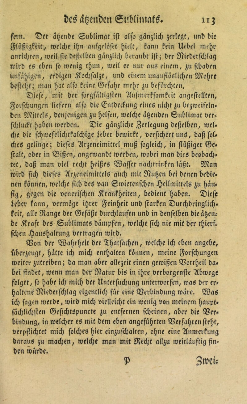 î)eé (îicnïeti SuMimat#. fern, ^er ô^enbc 0ub(imnt ifî offo gàn^fid) jerfegf; unb bie ^lùjjigfeit, n)e(d)e i^n aufgefôfet f;ielt, font» fein Urbel me^c onrtd}ren^ toeU fie beweiben o^n^üd) beraubt ifi; ber 9îifberfd)Iag U)irb eô eben fo tnenig t^un, n)ei( er nur auö einem, ^u fd)aben unfvii;igcn, erbigen .^od)faIje, unb einem unaufïôélicben 9Jîo§rc be(teî;f; man f)at a(fo feine ©efa^r me^r 51J befi*ird)ten, ©lefe, mit ber forgfdltigflen Tfufmerffamfeit angefîefffen, 5örfd)ungen liefern alfo bie ©ntbecfung eineö nid)t ju be^mcifeln* ben SDîitfelé, benjenigen ju Reifen, roeldje dfenben 0ublimat ber; fd)lucft f)aben merben. 2)ie gdn^(id)e Bf^^fgung beweiben, mel« d}e bie fd)roefe(id)tfa(d)ige ieber bemirft, berfid^ert imö, ba^ fol» d)eö gelinge; biefeé 7(r^eneimittel.mu^ fogleid), in fiü^iger ©c« fîalt, ober in ^i0en, angemanbt merben, tbobei man bicß beobad)* tet, ba^ man biel rcd)t ^ei|5es Gaffer nad)frinfen Id^t. 9)?an ibirb fid) biefeo Tlrjeneimittelö oud) mit 9f?u|en bei benen bebte* nen fonnen, n)eld)e fid) beé ban 0n?ietenfcben .Çieilmittelé ju ^du* fîg/ benerifd)en .^ranf^eiten, bebient ^aben. î)iefe ieber fann, bermogc i^rer unb fîarfen î)urd)bringlid)* feit, alle ^ange ber ®efd|}e burd)laufen unb in benfelben bied^ens be .^raft beö 0ublimnfö bdmpfen, weld)e fic^ nie mit ber t^ierf* fd)cn .^auö^alfung bertragen ibirb. S5on ber îSaf^r^eit ber î^atfad)en, melcbe id) eben angebe, fiberjeugü, ^dtfe id) mid) entf;alten fojinen, meine ^orfi^ungen meiter jutrelben; ba man aber allezeit einen gemi|]en QSorf^eil ba* bei ftnbet, menn man ber 97afur big in i^re berborgenfie Tlbmege folget, fo §abe id) mid) ber Unterfucbung unterroorfen, mag ber er* ^altcne 97ieberfd)lag eigentlid) für eine QSerbinbung mdre. ®aö icb fogen merbe, mirb mid) bielleid)t ein menig bon meinem f;aupt* fdd)lid)fien ®efid)t6punc(e ju entfernen fd)einen, aber bie QSer* binbung, in welcher es mit bem eben ongefii^rten ^erfa^renfîe^t, berpf(id)tef mid) folcbeö ^ier einjufcbalten, o^ne eine Tlnmerfung baraus ju mad)en, welche man mit 9\ed)t allju ibeitlduftig fin» ben iburbe» ^ Sroci.'