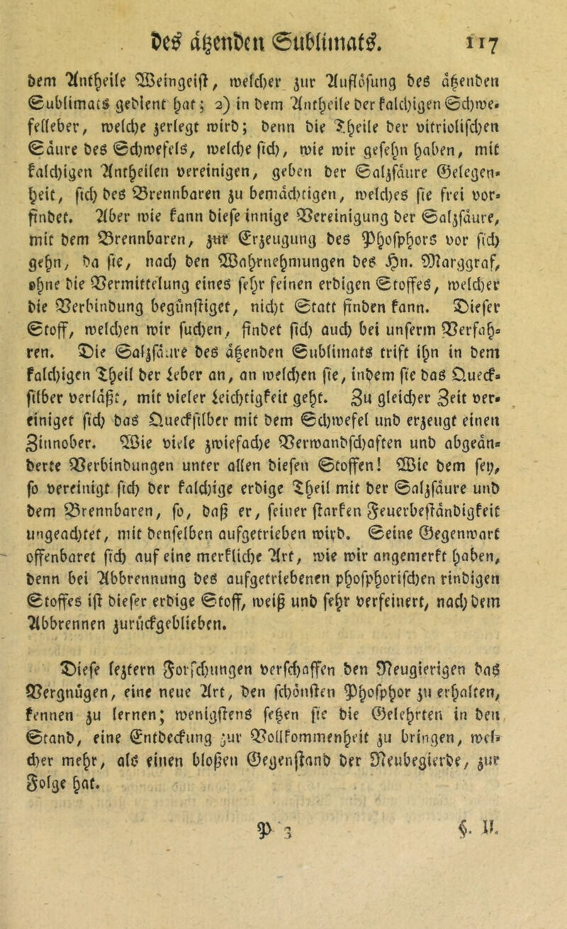 «genben @ub(ima(ÿ. n? öem ^eingeijî^ n)efd)er ^ur 'Hufïôfung î)eé û^enbni 0ub(imatS geMcnt î;af ; 2) in tt«?m 7{nff;ei(e Der fûlcl)ii}en 0d)we* feffeber, roeldje ^erle^t roirD; Denn Die 'î.^eile Der üitriolifdjeti 0ûure Deë 0d)tiiffe(ô, n)e(d)efid), mie n>ir gefef^n ^aben, mit fald)igen 7{nt^ei(en üereinigen, geben Der 0(iljfdiire ©eicgen» ^eit, ftd} De6 brennbaren 511 bemdd)tigen, a>eld)c6 fie frei l'or* ftnDef. 2(ber mie fann Diefe innige Bereinigung Der 0a(jfûure, mit Dem brennbaren, jur ©rjeugung Des ^^ofp^ors Dor fid) ge^n, Da fie, nad) Den îS3a^ne^mungen Des ^n. îDîarggraf, e^ne Die Bermiftelung eines fe^r feinen erDigen 0toffeS, me(d)ec Die BerbinDung begùnfiiget, nid)t 0tatt fînDen fann. î)iefer 0fo|t/ me(d)en mir fud)en , ftnDet fid) aud) bei unferm Berfu^» ren, î)ie ©af^fâure Des ofenDen 0ub(imats trift if;n in Dem fa(d)igen 'î^eil Der leber an, an mefd)en fie, inDem fie Dos Ouecf« fifber Déridât, mit Diefer kid)tigfeit ge^t. 3« 9i^id)er 3e»t »er« einiget fid) DaS O.uecffdber mit Dem 0d)mefet unD erzeugt einen 3innober. ÎÔie Diefe jmiefad)e BermanDfd)often unD abgedn« Derte BerbinDungen unter offen Diefen 0toffen! ®ic Dem fei;, fo Dereinigt fid) Der fafd)ige erDige “^^eif mit Der 0afjfdure unD Dem brennbaren, fo, Da§ er, feiner (înrfen ^euerbefldnDigfeit ungead)tet, mit Denfefben oufgetrieben mirD. 0eine ©egenmarC offenbaret fi^ ouf eine merftid)e Tfrf, mie mir angemerft f;aben, Denn bei Tibbrennung Des aufgetriebenen pf;ofp^orifd)en rinDigeti 0toffes ijî Diefer erDige 0toff, meip unD fe^r Perfeinert, nad)Dem Tfbbrennen jurucfgebfieben. î)iefe fejtern (5ûtTd)ungen perfd)affen ben 9?eugierigen DaS Bergnûgen, eine neue 2frt, Den fd)i5nften 5^^ofp^or 51J erraffen, fennen 5U fernen; menigfîenS fe|en fie Die ©ele^rten in Den 0tanD, eine ©tUDeefung ;ur BoIIfommen|)eit ^u bringen, meh d)er me^r, afs einen bfopen ©egenjfanD Der 97eubegierDe, ^ur Sofge ^at.