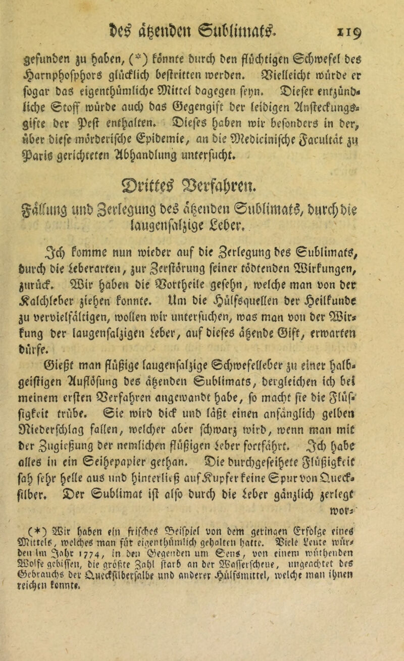 gefunden ju ^aDen, (*) fonnfe burd) ben fïûd}tigen Sdjmefef be$ ^arnp^ofp^orö glùcflid; befîriften roerbfn. 5î?iel(eid)t mürbe er fogor bflö eigent^unilidje SOîiftel bogegen fepn. îDiefer enfjûnb- nie @fo|f mürbe nud) bnö ©egengift ber (eibigen Tfnfîecfung^a gifte ber 9^e|î enf^nften» 2)iefes ^aben mir befonberö in ber, über biefe mürberifd^e ^pibemie, an bie îDîebicinifc^e Socwitat 93ari6 ger{d;tffen 2tbf;anblung unterfucbt* ^vitteß 23erfal;ren. gaffimä un^ af^eitben 0Hbnmaf^, t>urcf;bk laugenfaijige £ebcr, ^d) fommc nun mieber auf bie 0ubliinaf^, burd) bie ieberarten, jur B^ff^orung feiner tobtenben ®irfungen, jurücf, ®ir §aben bie QSort^eile gefe^n, mefdje man von ber ^o(d;feber jie^en fonnte. Um bie v^uiféquetten bec Jpeilfunbc 5u ueimielfaltigen, motten mir unterfudjen, mas man bon ber ^ir* fung ber lougenfai^igen ieber, ouf biefeö a|enbe ©ift, ermortm bürfe. @ie0f man fïü§ige faugenfifjige ©djmefetteber ^u einer ^nib* geifîigen îiufTôfung bes â^enben ©ubiimafs, bergieid)en id) bei meinem erflen QSerfa^rcn angemanbf ^abe, fo mad)f fte bie 3*(üf* flgfcit trübe. @ie mirb bicf unb (à§t einen anfdnglid) gelben 9ttieberfd)lng fallen, meldjer aber fd)marj mirb, menn man mit ber ber nemlidjen flü§igen <eber fortfdbrt. ^d) ^abe atteg in ein ©ei^epapier getban. 3)ie burcbgefeibefe 3'lü|iigfcif fob feb** b^^^^ auf^upferfeine 0purVonO.uecfa filber. 5Der ©ublimat ifî olfo burd) bie ^eber gan^lid) jerlege moci (♦) 3ßir ba6cn ein frifcbe^ ?5fifple( von bcm getitiaen Erfolge eineg Sîîittdfi, meldjeg num für ei(>entl)i1mlid) geboltru Ijnttf. ^iele l'cute wüv^ ben Im >774/ in bcii (^eç^enben um 0etié, wen einem mutijenben Sßolfe gct\iflieu, bie ((roftte 3f>i>l ttarb nn ber ®fl|Teifd)eue, un^end'tet beS ©cbraüd)5 ber ÜMcdfilberfalbe unb aubever Jj)ü!f(Snmrel, jvddjè nion il^nen reichen tonnte.