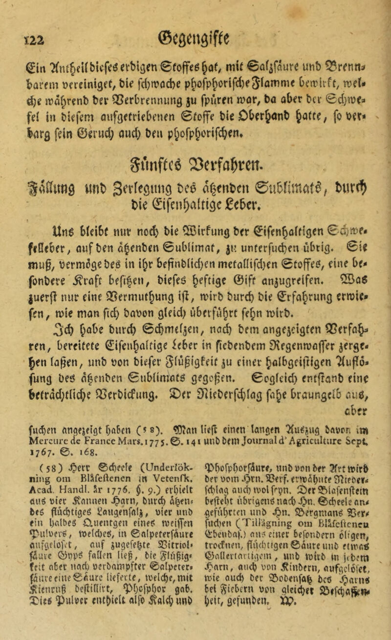 'XntJeUbicfcöctbiäenSfoffeö^af/ mU 0ofifau« utib Q?r^nn^ barem vereiniget, bie fd}a>od)e pf)ofpf;orifd)eflamme Omdrft, mU é)î ivâjrenb ber QSerbrennung ju fpûren n?or, ba ober bcr 0d}ivea fei in biefem aufgetriebenen ©fcjfe bie OberJonb Jatte, fo ber« barg fein ©eriid; oud) beu pjofpjorifcjen. Stmftcé 23evfaf)teit. wnî) Serlegniig bce dgenbcn 0u5fima(ê, t>ie ©ifen Jaltigc £ebei\ Unê bieibf nur nod) bie CiBirfung ber ©ifenjoitigen 0d)»e« fiileber, ouf ben ajenben Sublimat, unterfucben übrig. Sie mu§, vermöge beö in ijr befinbltd)en metaüifd}en Stoffen, eine be- fonbere .^roft befifen, biefeö Jeftige ©ift an^ugrelfen. ®a6 juerjî nur eine 35ermutjung ifî, n?irb burd) bie Srfajrung erroie» fen, tt)ie man fid) bavon gleid) ûberfùjrt fejn ivirb. 3d) Jobe burd) Scjmei^en, na^ bem ongejcigten 55erfa^ ren, bereitete ©ifenjaltige ieber in fiebenbem Sregenmafler jerge* Jen la^en, unb von biefer Siüpigfeit ^u einer Jolbgeijligen Tiuffö» jung beö ôéenben Subiimatö gegeben. Segfeid) entftanb eine be(rdd;tnd)e 5Berbicfung. £)er 91ieberfd)iag foje braungeib au6, cber fuc^m baten (^®). ^«n Itejl einen langen bavon iw Mercure de France Mars. 177 5.0.14 » unO Oein Journal d* Agriculture Sept, Ï767. ©. 168. (58).Ç)err ©cbecle (Underlök- spbofpborföure, «nb»an ter 3frttt)ir5 ning om Bläfeftenen ln Vetenfk. ber vorn 4m.?Bfi'f.«v»ràbntrSiîieï>e»<' Acad. Handl. 5r 1776, $. 9,) cvbidt f(t)lag and) tvolf''çn. îi)er 3?>lafcnfiftn äuö vier 5Canueu ^grn, bmcb befrebt übrigciißnacb J)n. 0d)celcan< beg guebtigeö Üangenfalj, vier unb geführten unb .^n. S&ergniang ^er# ein bftlbeg O.Ufnrgen cineg njeiffen fud)eu (Tiliigning om Bllfeftcncu ‘Pulvcrg, röe(d)eg, in ©nipeferfdutc (ibcubaf.) aug einer befonbern öligen, ûufgelûù't, auf jugefe^te SCttriol» tvoefuen, giubtigenCduteunb etinaÿ fiave ©ppg fallen lieg, bie Jlugig« (^allevtnnigem, unb tvtrb \n jibettl (eit aber nad) verbampfter ©alpctcrf .Ç'arn, and? von iîtnbern, «ufgclofct, fauve fine ©dure lieferte, Joelcbe,mit nne oud) ber 32)obenfa^ bc6 Jparng iR{enru§ begillivt, gM)cfpl)or gab. bei fiebern von gleitbet SÖifdaSe«# ÎMeg Pulver entbleit alfo ^«Itb unb bdt/ gefunben. Ü?.