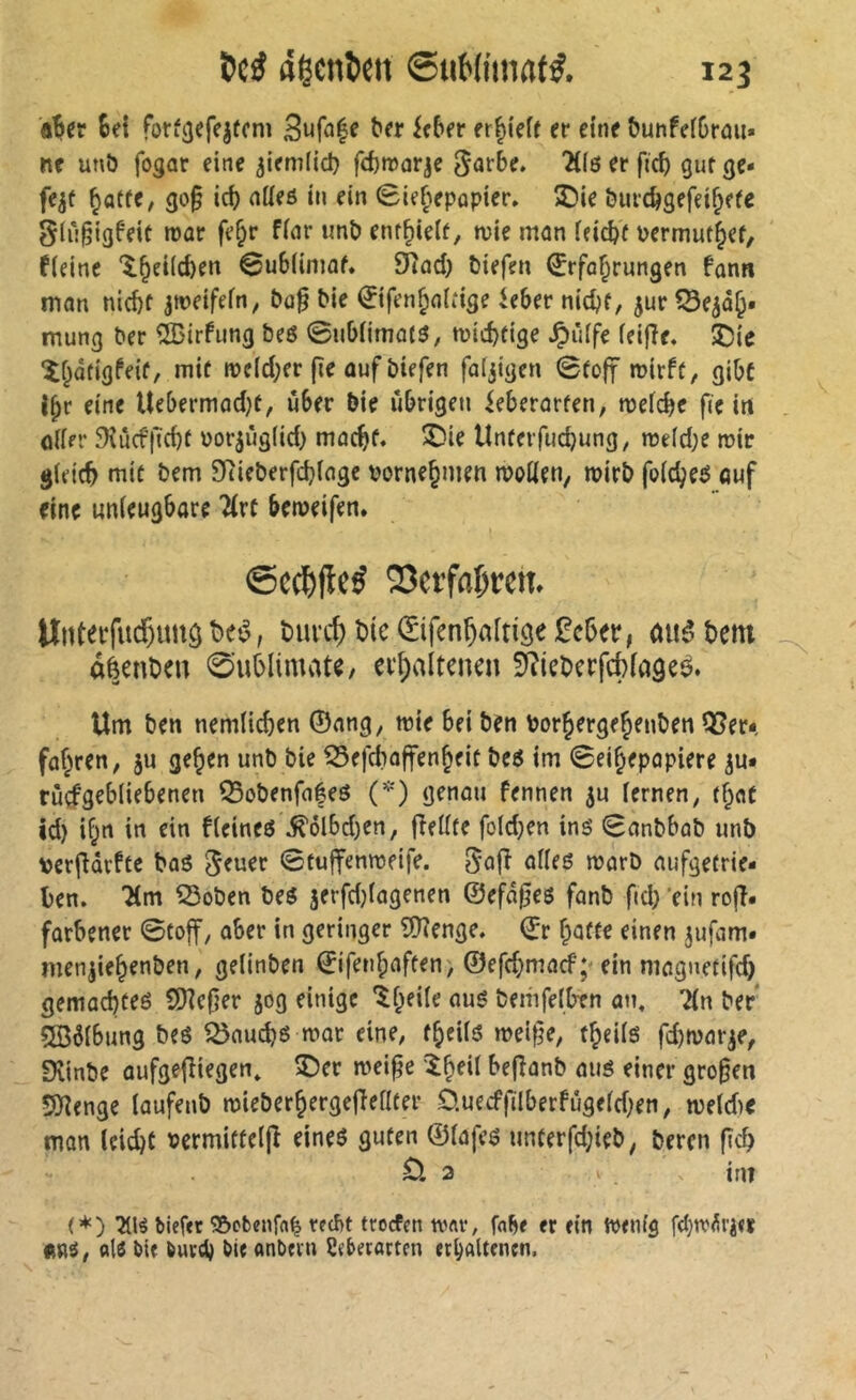 Sei forf^efe^fcm ieSfr er|)tef( er eine tJunfeiSrem« ne unö fogar eine ^iemfid} fefeirarje “^fö er fic^ gut ge- fegt ^atte, go§ ici) nüeö in ein 0ie§epQpier» T)ie burc^gefei^efe Siii^igfeit roar fe§r finr imî) ent^ieif, tvie man feiert permuf^ef, fleine 'l^eKc&en 0u6(imaf. £Rad) öiefen Erfahrungen fonn man nicht jweifein, £»a§ ^ie Eifenhaitige ieber nicht, ^ur CSe^dh* mung ber à^irfung beö ©ubiimatö, wichtige ^ilife feifîe. 5Die îhdtigfeit, mit weicher (le auf biefen fatjigen 0toff wirft, gihc Ihr eine Ue&ermad}t, üSer bie ii&rigen ieherarten, weiche fie irt ötirr 9iucfficht Por^ùgüd) macht« S)ie Unterfuchung, weid;e wir gidch mit bem 9tieberfchtagc vornehmen woüen, wirb foicheö ouf eine unieughare ?(rt heweifen. 23etfaf)tem Unteifiicf)imö î>eé, buvd) hie Eifenhaftiö« ^eher, aiié hem aèenhen 0uhIimate, erhaltenen SRieherfchiaâeè. Um ben nemüchen ©ang, wie hei ben Vorhergehenben Q5er*, fahren, ju gehen unb bie ^efdiajfenheit be6 im 0eihepapiere ju* rùçfgehiiehenen Q5obenfafeö (*) genou fennen ju iernen, that Id) ihn in ein ficineö ^ölhd)en, fîeiite foidjen inë 0anbhab unb verfiarftc bo6 Jener 0tuffenweife. Jafî ailes warb aufgetrie- hen. Tim 53oben bes jerfd}iagenen @efd0es fanb ftd) 'ein rojî. farhener 0foff, aber in geringer 9)?enge. Er hotte einen jufam. menjiehenben, geiinben Eifenhaften> ©efd;macf; ein magnetifd) gemachtes SDîefjer jog einige ^htü^ nus bemfelhtn an, Tin ber Ç©6lhung bes 5önuchs war eine, theiis weifte, theiis fd)waiy, Dlinbe aufgejîiegen, î)er wei^e ^Ih^'ï hefîanb aus einer großen S)îengc iaufenb wieberhergefieilter Ô.uecffilberfûgeid)en, weid>e man leicht vermitteifî eines guten ©iafes unterfd;ieb, beren fich 2 int (*) bief<t Söcbenffl^ tfd)t troefen tvflf, er ein Wenig fdjn'^rjer «ms, als bie burch bieanbern Üeberarten erhaltenen.