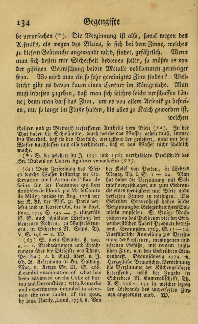 De \)erurfacf)ett (*). !î)ie QSerjttinung ijt offo, fotvof we^en Detf ?(rfenifô, olô wegen Deö ^leieö, fo (tcD î>em B^nne, wdcDe^ ju biefem ©eDraiicl}e ûngewanbt wirD, finbef, gefûf^rUcf). îSentt man fid) begen mit ©id)er^eit bebienen foKte, fo mù^fe es bon ber giftigen ^eimifd)ung beiber 9)îetalfe bofifommen gerciniget fei;n. wirb man ein fo fe^r g-ereinigteS Bîfin fînben? Q5iei* ïeid)t gibt es babon faum einen v£entner im ^ônigreidje. SDîan mu0 inbe^en jugeben, bog man fid> foid>es ieiebt berfebaffen fon» ne; benn man barf bas Bb»n, um es bon attem ^(rftnif befrei- en, nur fo iange im Siuge ^aften, bis odes ju .^aitb geworben ijî, weldjen t()îi(ten wnb ju SMeiwetp jevftejT^nen 2fntl)ellS oow S5Uic 3n ber îl)at l)a6cn bic 0d)ix>Âmme, burci) tt)eld)f baé SBafTer qeben mu§^ tnmicr ben iJ3ortl)eil, ba§ ge ben SMeifald), loeniagené ben gi-obfîen, niebt mit bem S?atTer butd)lajyen unb alfo verl)inbern; bag ec baô Sßofl'cr nidjt fd;àblid) wne^e. (*) 0. bie gelehrte im % 1751 unb 1765 vertf;eibigte ‘Probfdjrift bel .Ç>n, îèubüié an Colicis fîg\ilinis venaefeôio î). - (62) JDtefe 3frf«^ang beô SMei» CÖ buvd)ô 2iSnffer beflnttigt bie Ob- fervation fur 1’ Action de 1’ Eau de Seine fur les Fontaines qui font double'es de Plomb, par Mr. leComte de Milly; iveldje im ^lug. 177S oor beu 2lf. ber SBiiT- 8« '>«' Icfen unb in Rozier Obf. fur la Phyf. Fevr. 1779 0. 145 — 7* eingerüft ifî. 0. ûud) fd)ablid)e üBirtung ber blepernen ?R6l)ren, jn 36fl|îerleltun* gen, in 0d)rfbcrg 37. 0aml. V. 0. 196 — 8. XV. (.63) ©. mein ©nmbr. §. 599. a. — c. ^ôeo6(id)tungen unb (£ufah- nmgen über Me ^leigifte vjonîhom. ‘Pevciwal; «. b. (£*ngl. uberf. v. 3. Qih. ®* îl^ermann ih ^n. îl^albing. ?Jîag. y. 3(ec8tc 0t. III. 0. 268. A candid exainination of vehat bas been advaneed on the Colle of Poi- tou and Devonfhire ; with Remarks and experiments intended to afeer- tain the true caufes of the goût, by lam, Hardy.,Lond. 1778. 8. ^on ber Äolit von ‘Poitou ^ in SÜBcberl 9Jîagfl8- i- é. i — 24. îîîan hnt bohrr bie 3?eriiuuung mit 0al» minf vorgefd)lûgen, um 8«ni ®ebrau* d)e etneô mwitgflenS mit 5Meie nicht verfe8tcu 3>nncë 8u néthigen. 0io ©ebrûber ©rnvenhorg hoben folchc 33er8innung bei ©clegenheit il)reê0oU miflfl empfolen. 0, tèinige 97o(h* richten on bos ‘Publicum vier ber ©roi venhorgifd>en ^obrif‘Probucte betref» fenb. 55raunfd)tv. 1769, 0.13 —14. 31u0fûhrlid)e Ttmveifung 8«r 2Ser8in» nung ber fupferncn, megingenen unb eifernen ©efa(je, mit reinem engli* fd)en 3inn, von ben ©ebrûbern©ra- venhorg. ©rcumfchtveig 1774. *8. .Çer8oglid)c 95rounfchm. SJerorbnunj bie 93er8innung ber ÂAd)cngefd)irre betreffenb, nebg ber in 0d)tcbcrö 37. ^nmcrollfchrift. îîh. X. 0. 128 — I5Î in iveld)er lejten ber ©ebrond) bes unvcrfe8ten Sitv m angeovbnet wirb. XV,