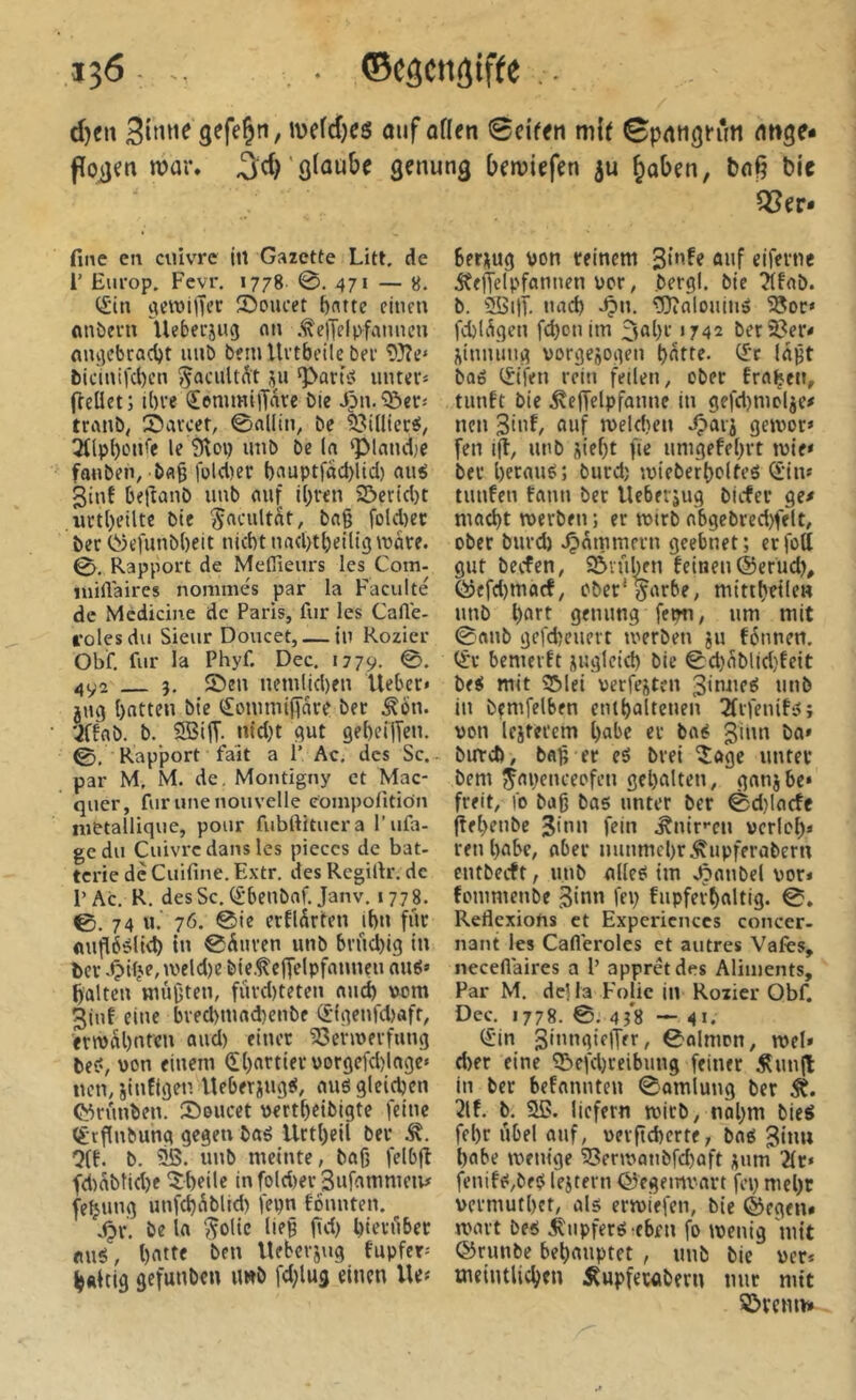 î36 - ‘ ©câcnjiffe . d)cn gefeÇn, ivefd)C6 ouf otten 0ciffn mif ^potigfûn onge* foiîm war. ^d)'glaube genung bemiefen ju §oben, boß Me Q3er» fine en cuivre ji1 Gazette Litt, de 1’ Europ. Fevr. 1778 0. 471 — 8. (£in çietuilTer îôoucet l)ntte citmi «nöem lleberjug nu .<i\elTelp^famieu nni]cbrad)t imb b?m llctbeilc bei 93?c» bicinifc()cti ^acuUÂt ^art>;> unteiâ fleüet; il)ie ^emmi|Tare bie tranb, Saiccr, 0flllin, bc 23iüiersS, 3((p^LMife le 3loi) unb be la ^land;e fauben, bfl§ lüld)er ()nuptfad)lid) aui ginf beftanb imb auf i[)ven 2>crtd)t iiitbeilte bie ^acult^t, bag fold)cc ber Cî)efunb[)ett niebt uadnbeiligvoare. 0. Rapport de Mefiîeurs les Com- inilVaires nommés par la Faculté de Mcdicine de Paris, fur les CaUé- rolesdu Sieur Doucet, — in Rozier Obf, fur la Phyf. Dec. 1779. 492 J. 2)eu nemlid)fu Uebcc* jug batten bie (îotumifîare ber Äon. 'jffab. b. S3iff. ntd}t gut ge()ei|Ten. ©. Rapport fait a P Ac, des Sc. - par M, M. de, Montigny et Mac- quer, fur une nouvelle compofitiOn métallique, pour fubrtitucra l’ufa- gedu Cuivre dans les pièces de bat- terie de Cuifine. Extr. des Rcgillr. de P Ac. R. des Sc. (f’benbaf. Janv. 1778. ©.74 u.‘ 76. 0ie erfldrten if)u fur (lufiééliéb tn ©Auren unb brficbig in ber tveld)e bieÂeffelpfanneu au8» galten «lügten, fiird)teten and) \)om 3luf eine bred>mad)enbe (£-|genfd>aft, ern>al)nten oud) einer ^ehuerfung be?, von einem (ï()artier\>orgcfd)lage‘ nen, jinfigen lleberipig?, auë gleichen C^runben. Soucet üertbeibigte feine (£rfinbung gegen baë Urtl)eil ber Ä. ■3(f. b. 315. unb meinte, bag felbfî fd)abtid)f IJbeile infold)er Sufammeiv feÇung unfd)Ablid) fepn founten. jjr. be la ^olie lieg gd) bierilbet eiuë, batte ben Uebevjug fupfer-' h«Uig gefunben imb fd;lug einen Ue« berüug von reinem ûuf eiferne ÂelTelpfannen ver, bergl. bie ?lfab. b. 3i>tlT. nad) ^n. üDialouiiië 3Jor» fcblAgen febonim '742 bercer* ^innung vorgejogen batte. (£'c lagt baë tSifen rein feilen, ober fragen, tunft bie ÄefTelpfanne in gefd)mclje# nen 3inf, auf n)eld)en dparj geivor* fen i(l, uub üiebt fie umgefebrt mie* ber berauë; burd) ivieberbolte? ^‘in# tunfen tann ber Ueberjug biefer ge# macht merben; er mirb abgebred)felt, ober burd) .jammern geebnet; erfoU gut beefen, SôiûIku feinen (Serud), föcfd)macf, ober'prbe, mittbeile» unb b«7t genung fcw, um mit ©anb gefd)euert merben ju fénnen. (ïr bemerft üuglcid) bie ©cbAblld)feit be? mit 35lei verfemten 3inne? unb in bçmfelben etUbaltenen 2frfenif?j von Icjtei’em b«be er ba? burd), bag er eö brei îage unter bem ^apenceofen gebalten, ganjbe* freit, io bag bas unter ber ©d)lacfc flebenbe 3'nn fein Änircn vcrlcl)* reu habe, aber nunmebrÄupferabern entbeeft, unb alle? im »5anbel vor» fommenbe 3‘nn fep fupferbaltig. ©. Réflexions et Expériences concer- nant les Cafléroles et autres Vafes, neceflaires a P apprêt des Aliments, Par M. de) la Folie in Rozier Obf. Dec. 1778. ©. 4î8 ■— 41. (£in 3>»gjflTcf/ 0o!mon, met» d)er eine 35efd)ceibun9 feiner Äun|t in ber befannten ©amlung ber Ä. 2lf. b. 3ß. liefern ivirb, nahm bie? fel)r iibel auf, uevgcbertf; bas 3«nu habe menige 35ent>anbfd)aft ^um ^r» fenifS,beS leitern ©egemvart fep mebt vermutbet, als ermiefen, bie ©egen« ivart bes ÄupferS-eben fo ivenig mit ©runbe behauptet , unb bie ver* tneintlicbtn Äupferabern nur mit SÖveim»