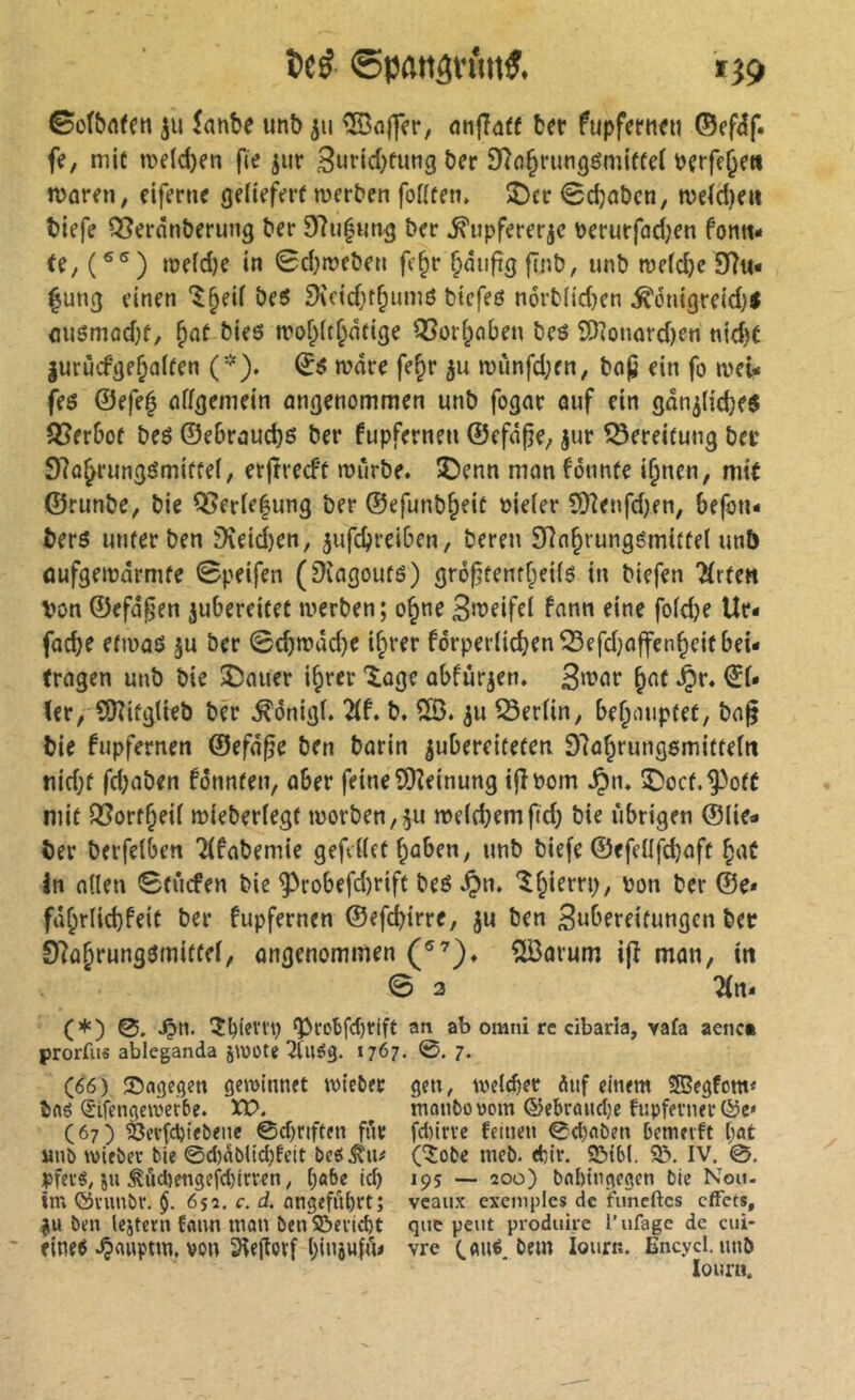 tcé ©pflitân'm^. »J9 ©cfbafett ju îantie un6 ju ®ajfer, onfîûff bft fupferiKti ©ff^f. fe, mit n>eld)en fie jiir 3ufid)tung ôer Sîdjrungémiffei ücrfe^en mareti; dferne (jcHefert tverben foflten, î)cr <0d)ûôeti, n)dd)eu tiefe Q5erân&erung ter ter ^upfererjc Perurfad^en fonti- tî, (®®) me(d)e in 0d)n?cten fc^r §mi|îgfTnb, unt mefd)e 9îu* fung einen ‘î^eif teî5 SXcid;f^umô tiefeß nortlidjen ^onigreid)! <ui6mad)f, tieô irof^it^ntige i23üi^ciben tes SD]oiujrd)en nid)t |urùcfge^a(ten C'^). ^i5 mare fe^r ju n)imfd;en, tap ein fo meû feô ©efe^ nffgemein angenommen unt fogar auf ein gan^licte^ 3?erbof teé ©e6raud)ß ter fupfernen ©efâpe; jur ÎSereitung ter 97û^rungémiffei, erjtrecfü mûrte. 5Denn mon Bnnfe i^nen, mit ©runte, tie Q5erle|ung ter ©efunt^eic oieier 5)?enfd)fn, befon- terô unter ten ïKeid)en, 5ufcbreiben/ teren 3Rn^iungömitfei unb ûufgeiüârmte 0peifen (^îagouté) gré^tentr^eilô in tiefen 'Ärfen Von ©efd^en jubereitet merten; o§ne 3n?eife( fann eine foidje Ur* facbe etiuaô ju ter 0cbn?dd)e i^rer forperiicben^efdjaffen^eitbei- fragen unt tie î)auer i§rer 'ioge ûbfurjen» ^af ^r. ©i* (er, SSJîifgUet ter ^ônigl. Ht, t. ^u ^erfin, bef^ouptet, tn^ tie fupfernen ©efd^e ten tarin ^ubereiteten Dla^rungemitteitt nid}f fd;aten fönnten, aber feine QKeinung ijîPom ^lu îiocf.^off mit fSort^eü mieteriegf tüorten,5u meiet^mfid; tie übrigen ©lie« ter terfelben Tifatemie gefettet ^aben, unt tiefe ©efettfd}aft ^aC in atten Stûcfen tie ^robefd)rift teé ^n. l^ierrp, von ter @e* fd§rlid}feit ter fupfernen ©efcbtrre, ju ten 3«^’frei(ntigcn ter 0?a&rung3mitfel, angenommen îlôarum ip man, in 0 3 2(n- (*) 0. ^n. îbiem) ^rotfcbrift an ab omni re cibarîa, vafa aenc» prorfu« ableganda jwote 1767* ?♦ (66) SJngegen gemlnnet wie&ec gen, weiter àuf eitum 2Begfom< tflg (5ifenge\oer5e. XP. monOovcm ©ebraudjc fiipferner (67) ^evfcVtebene ©cf)tiftfn fur fd)lrve feinen 0cl)«î>en bemevft bût «nî> ivifbec bie 0d)dbltd)feit beô^n# (5obe tneb. tbir. SJtbI. IV. 0. pfeié, in ^ûd)engefd)irven ; [;ôbe icb 195 — 200) bninngegen bie Nou- im ©ninbr. $. 655. c. d. nngefnbrt; veaux exemples de fimcftcs effets, JU bm Icitcrn fflun man btn SScriett que peut produke l’ufage de cui- ' fine^ ^anptm. von 3(e|loïf !)i*Uwttu vre (.«né. bem lourr.. Encycl. unt lourn.