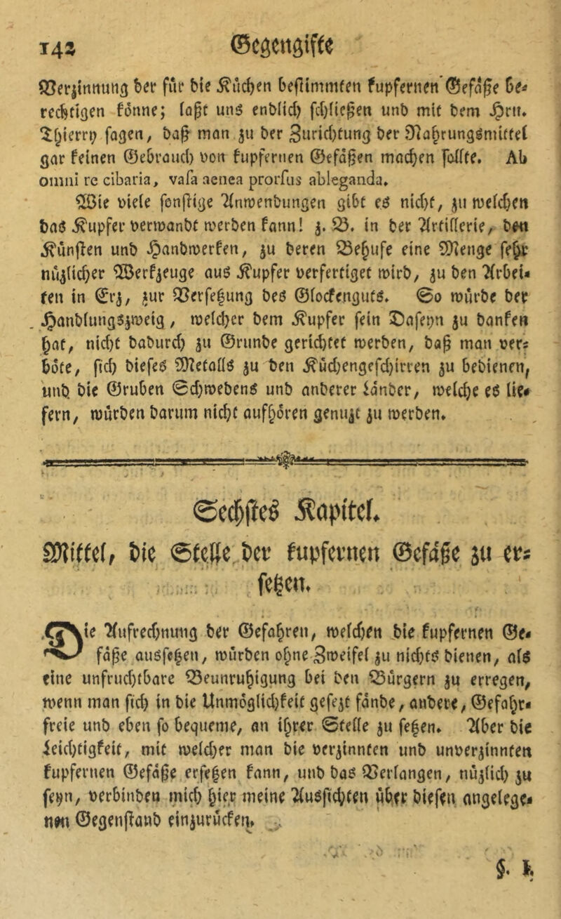 145 ©CôCttôiftC SSerjimiuiiß bet* fût* bie .^ûcben beflimmfen fupfet*tien’®efâfe reéttô^n fônne; loge uné cnblid) fd)üe^en uni) mit t>em ^rit* ‘îf^iern; fo^en, ôa^ mon 511 ber 3urid)tung ber 0fîû^rungémüteC gor feinen ©ebroud) bon fupfernen ©efo§en machen foÏÏfe. Ab Omni re cibaria, vafa aenea prorfus ableganda* ^ie biele fonjlige Tfnroenbungen gibf (6 nid)f, jii n)efd}en boô Tupfer beemonbt n>erben fonn! in ber Tirtificrie, b«t ^ûnfîen unb ^onbmerfen, ju beren Se^ufe eine SQîenge fe^ nîi^iid^er ^erf^euge ouô Tupfer ber fertiget mirb, ben 2(rbei- ren in ©rj, jiur ^erfefung beô ©ioefenguts» 0o mûrbe ber ^onbiiingî^meig, weld)cr bem Tupfer fein î)ofepn ju bonfen ^flt, nid)t bûburd) ©riinbe gerichtet merben, bag mon ver« bote, pd) biefeô îOîetoüô |u ben ^ùd;engefd}irren 5U bebienen, unb. bie ©ruben 0d}tt>ebens unb onberer ^dnber, meldje eô lie# fern, würben borum nicht ouff^oren gemixt ju werben» •BE .1 ©ed^jîeê ^api'tcf* SWiffef, &ie @(«Re &et* fupfcvnen ©efage ju itt . • feICtt. ,rj\ie î(ufred)nung ber ©efo^ren, weldjen Jbie fupfernen ®e- fôpe ûuéfe^en, würben o^ne Sweifel ju nid)t{? bienen, ol$ eine unfrud)tbore Beunruhigung bei ben Burgern ju erregen, wenn mon fid) in bie Unm6glid)feit gefegt fdnbe, onbere, ©efol^t- freie unb eben fo bequeme, on if^rer 0tel(e ju fe|en. Tiber bic ieid)tigfeit, mit weld^er mon bie beriinnten unb unber^inntett fupfernen ©efd^e erfe|en fonn, unb boô Berlongen, nû^lid) j« fei^n, berbinben mich &if.r meine Tluöjtchien über biefen ongelege# tien ©egen(îonb einjuriicfen» ,,