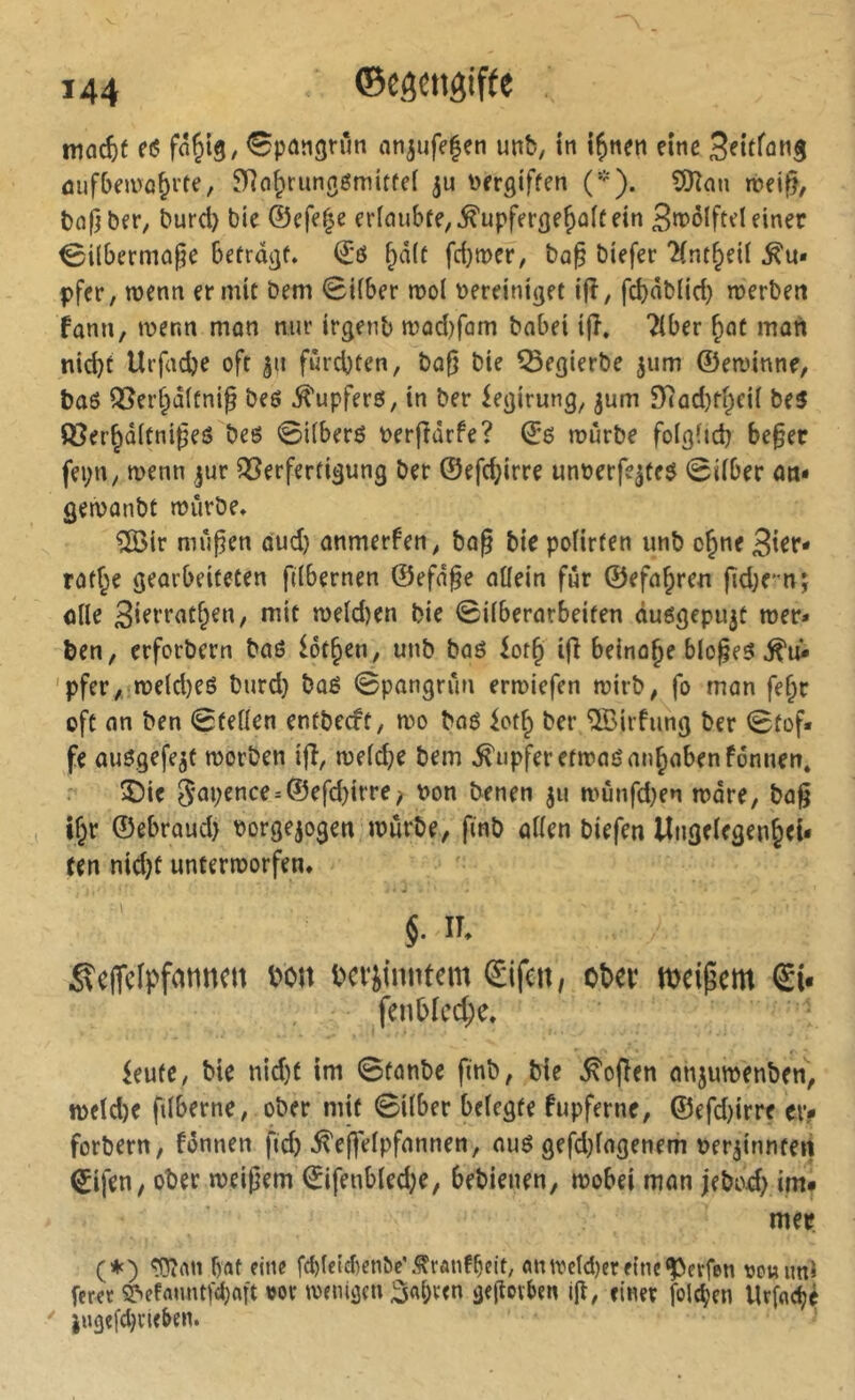 mac^)f etS fn^iS/ <9pängnm an^ufefen unb, in i^nen eine S^ifföng ûufbemû^rte, ^IRci^rungémitfei ju torrgtffen (*). ?[Ran rtei^, böfjbfr, burd) bie ©efef^e ericuibte,^upfer(je^a[f ein 3n>olftel einer ^ilbermoge befrdjjf. ©ö ^d(c fci)it)er^ bap biefer 'Hnt^etl pfcr, njenn ermit Dem (BUber n>ol vereiniget i(î, fcbàblid) merben fami, wenn mon nur irgenb n?üd)fom bobei ijî. Tiber ^ot moti nicht Urfadje oft ju furchten, bofj bie ^egierbe jum ©ewinne, bo6 Q5erhd(fnig be6 Tupfers, in ber ^egirung, jum 9Tod)thci( be5 ©erhoitni^eS beö 0i(ber6 verfiorfe? ©6 würbe folglich be§ec fei;n, wenn jur Verfertigung ber ©efd;irre unverfe^teö 0iiber on* gewonbt würbe» %ir mupen dud) onmerfen, bog bie pofirten unb o^ne 3ier- rof^e gearbeiteten fdbernen ©efn^e oüein für ©efo^ren fid;rnj ofle 3ift'tnthen, mit weld)en bie ©überarbeiten duögepujt wer» feen, erforbern baö lotsen, unb baö iot^ i(î beinohe bloßes 'pfer, weld)eö burd) bûé ©pangrun erwiefen wirb, fo man fe^r oft an ben ©teilen entbeut, wo baö ioth ber îlBirfung ber ©tof» fe auögefejt worben ifî, we(d;e bem Rupfer etwaönnhabenfonnen» 5)ie 5*npence=®efd)irre; von benen jii wunfd)en wäre, ba^ , ihr ©ebraud) vorgejogen würbe, finb aüen biefen lîiigelegenhei* ren nid}f unterworfen» §. IT» ßclTcIpfatinctt bon bcv^inntem Sifcn, ober n>dpcm Si* fenbicche» ieufc, bie ntd}f im ©tanbe finb, bie Sofien anjuwenben, n>eid)e fiiberne, ober mit ©über belegte fupferne, ©efd)irre ci> forbern, fonnen fich ^eftelpfannen, au6 gefd)iagenem ver^innteti Sifen, ober weißem Sifenbled;e, bebienen, wobei man jebod) im* mer (*) ^rttt f)flt eine fd)(eid)cn&e\^raiübeit/ «ttivcid)erf(nc‘J>crfen vouimi ferct Sjsefanntfdjaft »ov wenigen j^abten geßoiben i(l, einer folgen Urfncijç  i«3cfd)cieben.