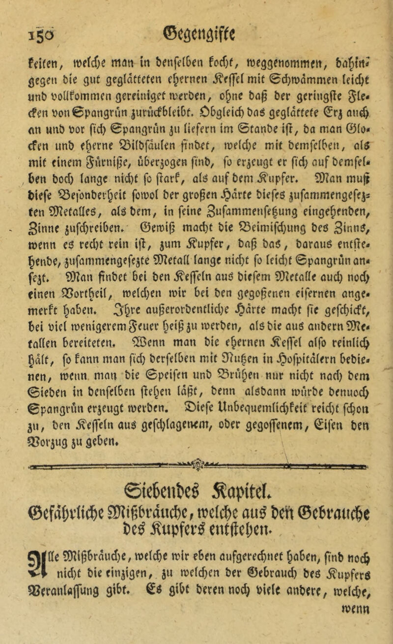 iSö ©côetiôif(c ffifcti, m{6)î man in benfdDen M)t, meggenummfii, gegen bte gut geglätteten ehernen ^effel mit 0d}n)ommen (eid)t «nM'OÜfommen gereiniget Serben, o^ne bn§ ber geringjîe (fen \)on0pûngvûn juriicfbleibt. Obgleich baé geglättete nud) ein unb bor fid) 0pongrun 311 liefern im 0tanbe ift, bo man ©lo« cfen unb eherne 53ilbfdulen ftntet, u)eld}e mit bemfelben, 0I5 mit einem Sürni^e, überzogen fmb, fo erzeugt er ftd; uuf bemfeU , 6en bod) lange nicht fo ftarf, alö auf bem .Tupfer. SKan muj tiefe ^efonberheit fowol ber großen Jpdrfe biefeö ^ufammengefejs ten 9)îefaUeé, olé bem, in feine 3ufommenfe|ung eingejenben, ginne jufdjreiben. ©emij} mocht bie ^eimifd}ung beö ginné, menn eé redjt rein ijî, jum .Tupfer, bof? bo5, barouê entfie- Çenbe, jufammengefejte îOîetall longe nicht fo leid)t 0pongrünon« fe^t. 9Kon ftnbet bei ben .^ejfeln ouö birfem 9)îetalle oud) nod) einen Sßortbeil, meld^en mir bei ben gegogenen eifernen onge* merft hoben. 3§re ougerorbentlid}e S^àvu macht ge gefchicft, hei biel menigeremgeuer heig^u merben, olöbie oué onbern£0?e- fallen bereiteten. ®enn mon bie ehernen .^effel olfo reinlich §dlt, fo fnnn mon ftd) bcrfelben mit 9^u|en in .Çofpitdlern bebie* nen, menn. man bie 0peifen unb Truhen nur nicht nod) bem 0ieben in benfelben gehen lagt, benn olöbonn mürbe benuoch 0pongrun erjeugt merben. S)iefe Unbequemlid)feit reid)t fchoti ju, ben .Regeln aué gefdgogemm, ober gegoffencm, ©ifen ben 3?or5ug 5U geben. 0ie6eiiî>eê Kapitel. ©cfapvltc^e SD?ij5bfdtic^c, irclc^c au0 Pen ©ePraticpe Pcé Äupfci’ö entftcpe». Ol Ile 0[Kigbrdud)e, melche wir eben aufgerechnet hoben, gnb noch nid)t bie einigen, ju meld)en ber ©ebroud) beö .^upferö QSerauUffung gibt, gibt berennod) bielc onbere, welche, wenn