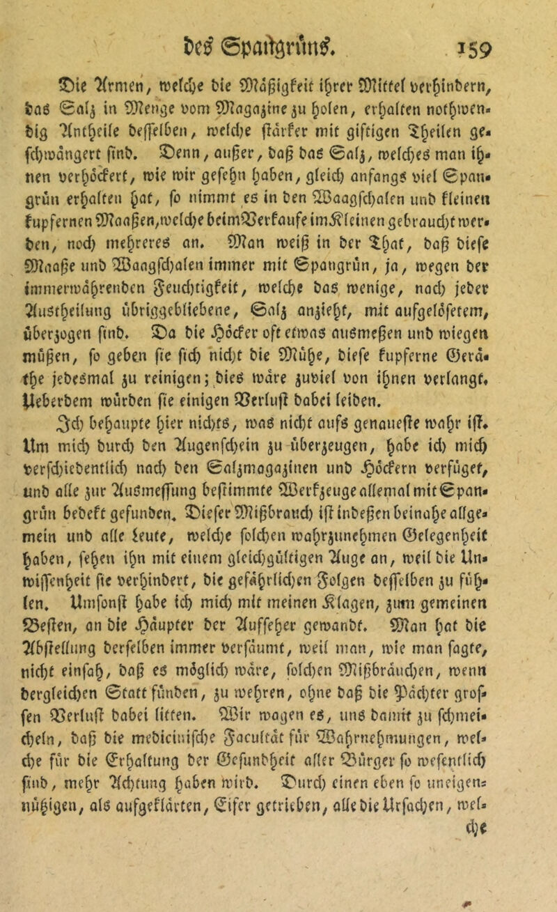 tDie Krmen, njcfc^e Me SOîo^igfeit t^rer îOîiffet toerjiinbern, &ûé 0nlj in îDinsn^meju ^o(en, cv^atfen noffyinen- tig 7(ntf;ei(e beffelDen, ivefdje jîàrfer mit giftigen “^^eilen ge- fdjiüûngert ftnî?. ©enn, mifjer, î)û^ taë @n(j, n?efd}eô man i^* tien uerf^ôcfert, trie roir gefe§n (;û&en, gleid) ûnfnng? v>ie( 0pnn* grûn erhalten ^at, fo nimmt eß in öen ^aagfd}a(fn unb fleine» fupfernen 5)?o(i§en,t\)c(d)e 6eimQ3erfnufe im^teinen ge[n’üud)t mcr« t)en, nod) me^rereß on. ?0îûn njei§ in ber ^f;nt, bü0 biefe S()înûfje unb îffiûngfdjafen immer mit ©pongrün, jn, wegen ber immerwä^renbcn 5fnd)tigfeit, weld)C bnß wenige, nad; jeber 2Iu5t^ei(ung iibriggebliebene, ©af5 on^ie^t, mit üufgefcfetem, über5ogen ftnb. bie ^ocfer oft ctwnß mißmefjen unb wiegen mu^en, fo geben fte fid) hid)t bie îDtû^e, biefe fupferne ©erd« t^e jebeßmol ju reinigen; bieß Ware juoiel oon i§nen verlangt« Ueberbem würben fte einigen 5Bcrlu|î babei leiben. ^d) behaupte l;ier nid)fß, waß nid)t aufß genauefTe wa^r ifî« Um mic^ burd) ben ^ugenfd)ein ju überzeugen, ^abe id) mic^ verfd)iebentlid) nnd) ben ©al^mogazinen unb .^ocfern verfuget, unb alle zur 21ußme|fung beftimmte 5BerfzeugealIemalmit©pan- gnin bebeft gefunben« î)iefer9.Tîi§bro«d) iflinbepenbeina^ealfge* mein unb alle ieute, weld;e fold)en wofprzune^men ©elegenf^eiC ^üben, fe^en i^n mit einem glcid}gültigen 21uge on, weil bie Un* wijfen^eit fte verf^inbert, bie gef«§rlid)en folgen be|]elben zu fn^* len. Umfonfi l^abe id) mid) mit meinen .Klagen, zimi gemeinen 5Se(îen, an bie .^dupter ber Tluffe^er gewanbf, SDîon f;at bie 2(b[tellung berfelben immer Verfdumt, weil man, wie man fagte, nid)t einfa^, bajj eß möglid) wdre, fold)en 9)(i^brdud)en, wenn bergleid)en ©tottfunben, zu wef;ren, ol^ne bap bie 5^dd}ter grof* fen Q5erlufî babei litten. QBir wagen eß, unß bamit zu fdiniei* d)eln, bafi bie mebicinifd)e ^acultdt für ®a^rne[miungen, wel* d)e für bie ©r^altung ber ©cfunb^eit aller Ô^ùrger fo wefcntlid) finb, me^r 71d)tung ^aben wirb. î>urd) einen eben fo uneigens iiù^igcn, alß aufgefldrten, IJifer getrieben, olle bie Urfad;en, wel« d)e