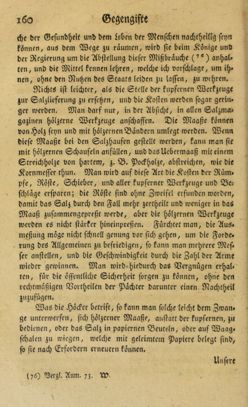 rf)e ber ©efunb^eif imb bem £eOen ber î!)îenfc6en tiûcèt^elfig fejjti fônnen, ouiS bem 5U rdumen, mlrb |Te beim Könige unb ber Dîegimmg um bie 7(bjîe(Iung biefer ?D?i^brâuc^e (^®) an^ûU (en y unb bie 9)îiftel fennen (ef^ren, meldje id) \>orfd)(age, um i^» nen, o^ne ben 97u|en beô 0faaf6 ieiben ju laffen, ju me^rerr. SRicbtô i|î teid)ter, q\6 bie 0feÜe ber fupfernen ÎBcrfjeuge jur Sal^iieferung ju erfe|en, unb bie ^ojlen merben fogar gerin- ger merben, S07an barf nur, in bec 2ibftd)(/ in nilen 0nljmas gnjinen ^ôf^erne ©erfjeuge anfd)offen, îDie 9)?ûû|?e fônnett bon^üij fei;n unb mit ^ôijernen^ânbcrn umiegt merben. îiBenn biefe COînalje bei ben 0a(3^aufen gejîellt merben, fann man fie mit ^oljernen 0d}aufeln anfuüen, uubbûôUcbermaafî mit einem 0treid)§ol3e bon §artem, 3. ab(îreid)en, mie bie ^ornmeffer t§un. îOîan mirb auf biefe 2(rt bie ^ofîen ber 9îùm- pfe, Dîôfley 0d}ieber, unb oKer fupferner ©erfjeuge unb Q5es fd)(âge erfparen; bie 9îôjîe finb o^ne 3n?eifei erfunben morben, bnmit bas 0alj burcb ben we^r jcrt^eiit unb meniger in bas 5[yîaafî jufammengepre^t merbe, aber bie ^ôfjernen ^ÖSerf^euge merben es nid)t fîarfer ^ineinpre^en. Sûfd)tet man, bie 7iué- me^ung möge nid)t fcbneti genung bor fid) ge^en, um bie Sorbe- . rung bes TÜigcmeinen ju befriebigen, fo fann mon mehrere 5)îef» fer anffeüen, unb bie ©efcbminbigfeit burd) bie Tirme mieber geminnen. îSRan mirb-^ieburd) baë Q3ergnùgen erraf- fen, fur bie ô|fentiid)e 0icberreit forgen ju fennen, o^ne ben ved)tmâfigen Qjoitreiien ber ^^debter barunter einen_97ad}treil aii3ufûgen. 5Bas bie .Ç)ôcFer betrift, fo fann man fofe^e Ieid)t bem 3rt>t\n- ge untermerfen, fid) rôljerner ?SKaa§e, aufîaft ber fupfernen, ju bebienen, ober boé 0a(3 in papiernen deuteln, ober auf îlBoag« fd)a(en ju miegen, me(d)c mit geieimfern 93apiere beiegt finb, fo fie nod) ©rforbern erneuern fônnen» Unferc (76) ^ergl. 7(nm. 73.