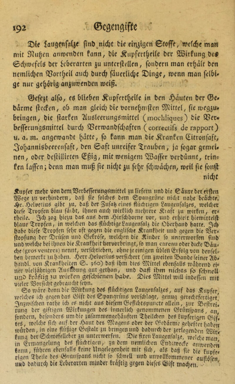 ©CâCllfjiftC îDie ftnb^nidjü tje ein^töfn 0foffe, wefc^« mon mit 97u^cn anmenben fann, bie ^upfert^eUe ber îlBirfung beÿ <0d)tt>efe(ô ber ^eberarten ju unter(îenen, fonbern mon er^ûft ben nem(td)en ?35ortf^ei( aud} burd) fôuerlic^c ÎDinge, wenn man felbi* ge nur gehörig àn^iurenben rneig. ©efejt ülfo, eö biteben ^upfertjeile in ben .ipaufen ber ©e* barme fîecfen, ob man gleid) bie borne^mjîen ^Kittel, fie megju# bringen, bie (îatfen Tluôleerungémittel (mochliques) bie Q3er* bej]erungömiffe( burd) Q[?ermanbfdjaffen (correctifs de rapport) u. a. m, angemanbt §dttc, fo fann man bie ^ronfeu ^itronfaft, 3:o§anniébeerenfaft, ben 0oft unreifer ‘^rauben, ja fogar gemeU nen, ober beftillirten i^^ig, mitroenigem “Sdolfer oerbunnt, frins fen lajTenj beim man muß fie nidjf |u fe^r fcba»äd;en, weil fie fonjî nid;C Äupfec mehr vonbem,S3er6ftTerungëmittd jultefevu unbfcle 0durebceft<lfn aSegc pi vevf)int*«n, baß fte folcbeg bem @pongrüne nidjt nal)e bcächrr. ^r. ^dtfctius gibt iu, baj; ber dne^ flüchtigen l?nugenfaljeé, rceld.ier biefe tropfen blau füibt, ll)tien aucl) loiiElid) mct)vete Äiaft ju irirfen, er» theile. 3d) à^g l)leju ba«5 aut? bem J5irfd)l)orne uur, unb erhielt hiemittelfl blaue tropfen, in weiten ba5 fïüdjtigeSaugenfal} bie Obert)aub batte, 3d> babc biefe 'tropfen fc()r oft gegen bie englifcbe ^ranfbeit unb gegen bie 23er» (îopfung ber ©rufen unb ©efrofe, treld)?!! bie Äinber fo unrertuorfen flnb unb weiche bei il)ueu bie .^ranfheit bervorbringt, fo man carean ober biefe 2&üu» d)e(gros ventres) nennt, verfcl)rieben, ohne je einigen üblen (Erfolg von benfel» ben bemerft ;\u l)aben. -O^lwctinö verfichert (im jweiten 33anbe feiner 716* banbl. von ,^ranfl)eiten 0. 360) bafi ihm bieß ^Diittel ebcnfallei wübrenb el* ner vieljührigen Ttuéïfbimg gut getban, unb öafl ihm md:)t9 fo febneU uiiD früftig 311 rrirfen gefd^ienen I;abe. ©ieé 53îittel ivitl iiibejyen mit vieler 33ovficl)t gebraucht fepn. 0owüre benubie îiPirfung beé flüd>tigen Caugenfalüe^, auf bas .Tupfer >vfld)eS ich gegen baS t^Hft bcS 0pangrünS vorfdilage, genug gered)tfn tiget[ ^n.^wifchen rathe ich eS nid)t ouS biefcm(5?eftd)tSpuncte allein, jur SReflrctl tung ber giftigen SBirfungen beS innerlich genommenen CïJrünfpans, nu fonbern, befonbers um bie sufammengehüuften îheild)en beS fupferigen teS, welche fld) auf ber .Ç»aut beo 2T)iagenS ober ber (^ebürmc geheftet haben würben, in eine flüflige ©eftalt ju bringen unb babtirchber jerlegenben’Sßir^ fung ber 0dnvefeUeber ju unterwerfen, ©ie firen l'augenfalje, 'welche man in (Ermangelung beS flüchtigen, ju bem nemlid'en $nbuvecfe amvenbet! fmm, führen ebenfalls feine Ungelegenhcit mit fid^ als bafj fie bie fupfe» rigen ^heile bes ©runfpans nid)t fo fdmeü unb unvollfommener auflbfen u«b babuvd) bie Seberavten minber tvüftig gegen biefeS (ÿift niad)eu. '