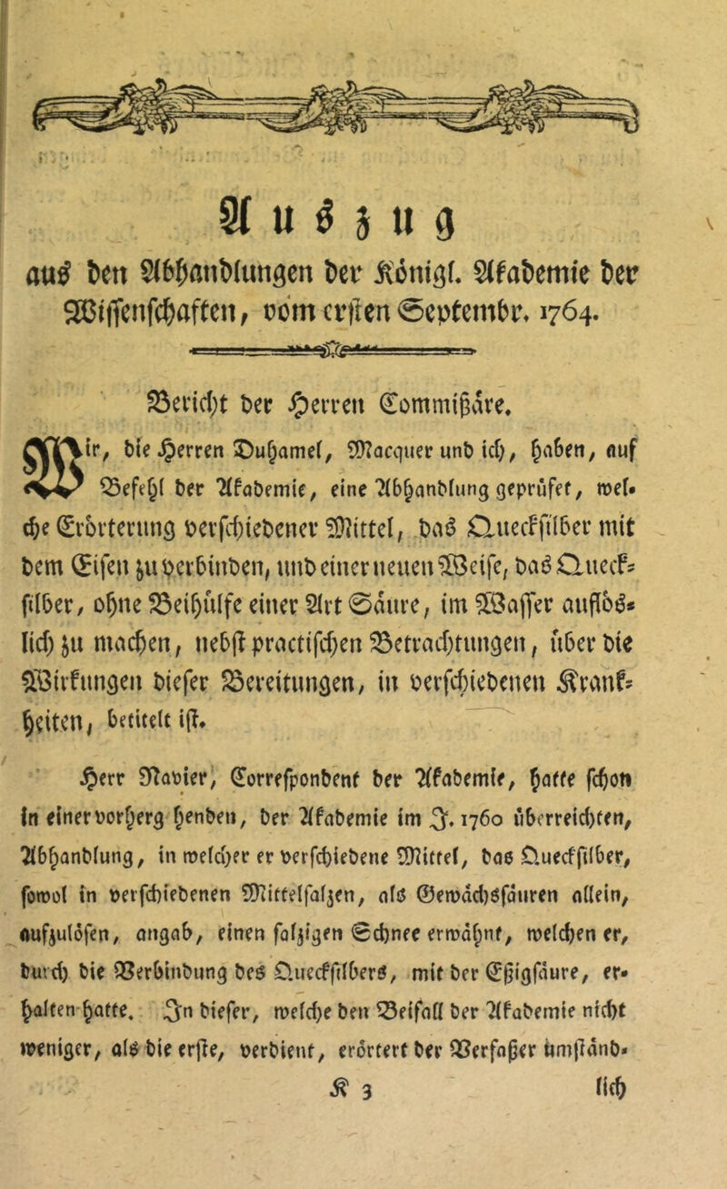 U é 3 U 9 aué bm 8<6banb(ungen bei* Äonigt. SIfabemie bec 9â5iflenf(baft«« f »ont crtlen ©cptembf. 1764. S3edd;t î?er ôeiTcn ^ommigare. c^e ^l'brterunô t>ei’fc(}tet)enci‘ îOîittel; Jbaê duecFfil5er mit t)cm (Jifen ^u^cr5int)en, unî>etncnieueiplBeifC; DaéQuecfs ftlber, D^ne ^ei^ûlfe eiitcr SIrt 0aiu’e, im ?[8aj1Vr aufibé* lid) ju machen, nebjîpractifd)en^ctvad)tun3en, u5cr Die Sôivfimâea Dicfer 25ci-eitungcn, in Derfd)icDcneu ^xmh ^çitcn/ betitelt i(î* , f §crr 9îûtoier, ^omfponbenf Da Tifabemie, Çaffe fc^on In einer ïjor^frg ^enbeii, Der 21fnbemie 1013,1760 îî6orre{d)ten, Tlb^anMung, in roeld)er er Derfcbieöene îDîitfel, Dae üuecfjîlber, foinol in Derfd)tebenen ÇÜKittelfaljen, alô ©en)dd)ôfâiiren allein, _^auf3ulôfen, ongab, einen fälligen 0d)nee ermâf;nf, tneldjen er, Duvd) bie QSerbinbung beô O.iiecffdberô, mit ber ©§igfâure, er* ^ûlten-^afte. 3n biefer, meld)e ben Beifall ber Tlfabemie niebt weniger, alg bieerjle, perbient, erörtert ber Q3erfa|8er ùmfidnb* ^ 3 ' ii(t>