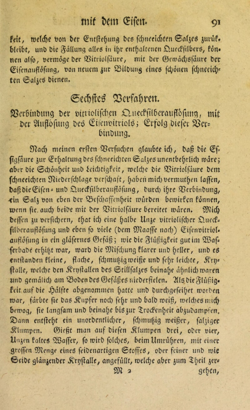 h\t, weïcf)e toon ber Q:ntflef)un<j bes fd)neeicf)fen Snfjeö juruf. bleibf, unö bie S^îHung adeß it« i^r cnf^alfencn £luecffilberß, fön» tien ûlfo, vermöge ber Q3itrioiràure, mit ber ©fmäd)ßfäure bec €ifenaufl(3fnng, von neuem |ur Gilbung eineö fd;önen fd;neeici?' ten 0al^e6 bienen» 23crfa^ren» SSecbinbung bei* mtiiiMiféen O.uccffilbomufTbfimd, mit bcr 5iuPofini9 bcö ^iieniMtviolöj Erfolg biefev S5ev= binbimg. 9Rod) meinen erfîen Q5erfud)en g(oubteid), bop bie ©f» (tgfaure ^ur ^rfpalfungbföfd)neeid)ten Saljeßunentbe^rlid) tndre; ober bie 0d)ön^eitunb icidirigfeit, mdcbc bie OSitrioifäure bem fd)neeid)ten 2Rieberfd)Ioge t>erj'd)aft, i^oberi midiDermut^en (cij|en, bü(5bie©ifen= unb £luecf)lilberaiifîôfung, burd) i^re QSerbinbung, -ein 0alj Don eben ber ^efdinffenbeit mürben bemirfen fonnen, menn fte.oud) beibe mit ber iî?icriûlfdure bereitet mären. 9)?id; beffen »erfidjern, tf;ot id) eine ^nlbe Unje Ditrio(ifd)er £luecf= ftlberflupöfung unb eben fo Diele (bem CDînaffe nod}) ©ifenDitricl« oufléfung in ein gldferueß ©efd§; mie bie ^lufugfeit gut im ®af» ferbobe cr^i|t mar, marb bie 5)iifdmng flarer unb f^eller, unb eß cntftanben fleine, Pnd)e, fd)mu|igmei^e unb fef;r leid)te, ^ri;«'' ffolle, meldie ben ^rmlallen beß Ötillfal^eß beinahe dfpnlidimaren unb gemdlid) om ^obenbeß ©efd^eß nieberfielen. ?((sbie5liil?ig» feit auf bie .Çdlfre obgenommen §attc unb burdigefeiliet morben tDor, fdrbte fie baß Tupfer nod) fe^r unb halb mei§, meldießimc^ bemog, fie (angfam unb beinahe biß jur '^rocfen^eit ab^ubampt'en, 5Dann entfielet ein unorbentlid)er, fd}inu|ig meiner, faltiger .^lumpen. ©ie§t man auf biefen klumpen brei, ober Dier, Unjen folteß Koffer, fo mirb fold}eß, beim llmrù()rcn, mit einer groffen 5)îenge eineß feibenartigen 0to|feß, ober feiner unb mic 0eibe gldn^enber .K'rppolle, ongefiidt, melc^e ober jum ^l;eil jer« 2)1 a Se^cn,