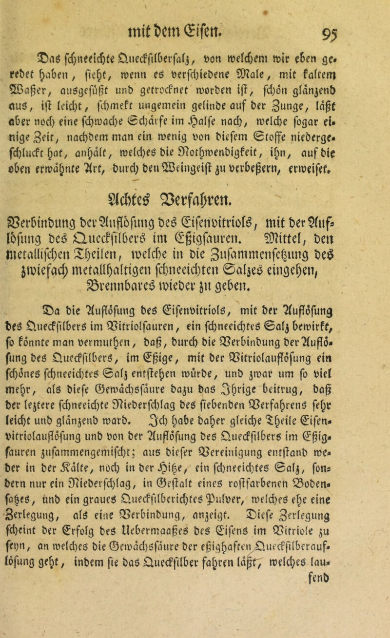 fdjneeic^fe D.iiecffi(6eifafj, t?on mefcOem ttJÎr ç6eti ge. ^aben, fîe^t, tvenn eô üerfd)le&ene iÜîaïe, mit fciftem 5ßa^er, nusgcfûf^t unb getrocfnet morben ifî, fd)ôti g(àn^ent) nuô, ijî (tud)t/ fd)meft ungemein geiinbe ûuf ber 3^03?/ über ncd) eine fd}tuûd)e <Sd)drfe im ^olfe nad), me(d)e fogar eU nige3eif/ nnd)bem mnn ein menig l'on biefem 0fo|fe nieberge* fdjlucft ûn^âif, roe(d)eö bie Dlot^menbigfeit, i^n, nufbie oben ertpa^nte “^rf, biird; ben^eingeijî^uberbepern, enneifet* Sicl)te^ 25etfa{)ren. S5er6int)miô bei'îlufièfimg beé (Eifciibitriofé, mit ber^iufa Ibfung bcé ductfjKberé im (Sgigfaiireiu ?OîitteI, bcit mctallifd;eii X^cllen, ti)efcf)e in bie beè ^tviefad; metallhaltigen fd)necid)ten 0a4eé eingehen, ^rennbaveé miebei’ jn geben» bie Ttuf^ofung beé ^ifenbitriolë, mit ber îtufïôfung beô ÜnecffilberS im ^itriolfauren, ein fd}neeid}teö bemirft, fo fonnte mon nermutben, bo§, bur^ bie QSerbinbung berTtufîô* fung beô Öuecffdberö, im (J§ige, mit bec 35itrio(aufîôfung ein fd}(5neö fd)neeid)teé 0ofj entfîeben miirbe, unb ^mor um fo biet mef;r, olê biefe ©en>âd)ôfâure bo^u boé 3b*’i9^ beitrug, bo^ ber lejtere fcbneeidjte 97ieberfd)(og beé fiebenben Q3erfobrenô fe^c teiebt unb glânjenb morb» 3d) f;abe bober gleiche ©ifen- vitrioloufïéfung unb bon ber Ttuffôfung beg D.uecf|llberg im ©pig* fouren 5ufammengemifd)t; ous biefer Q5ereinigung etir|îonb roe- ber in ber .^ûlfe, nod) inber^i|e, ein fd)neeid}fe6 0ot^, fons bern nur ein 9*tieberfd)lag, in ©ejîolt eines roflforbenen 55oben* fo|es, unb ein groufS D.uecffi(ba-id}tes ^ufber, we(d)es ebe eine 'Serifgung, ot^ eine Q5erbinbung, on^eigf. î)iefe Serlegung fd)eint ber Erfolg beS llebermoo^eS bes Q:ifenS im Q?ltrio(e fei;n, on n)eld)es bie ©nbôd)5foure ber ef^igboffen^-Duecfflberouf* ïofung gebt, inbem fie bos £luecffilber fobren lô^, meld}es (ou* fenb